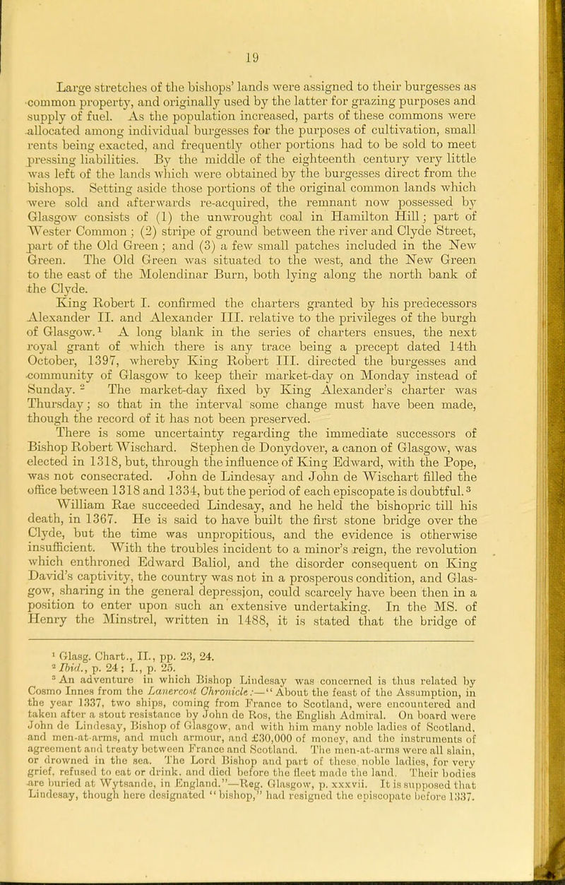 Large stretches of the bishops' lands were assigned to their burgesses as •common property, and originally used by the latter for grazing purposes and supply of fuel. As the population increased, parts of these commons were -allocated among individual burgesses for the purjDOses of cultivation, small rents being exacted, and frequently other portions had to be sold to meet pressing liabilities. By the middle of the eighteenth century very little was left of the lands which were obtained by tlie burgesses direct from the bishops. Setting aside those portions of the original common lands which were sold and afterwards re-acquired, the remnant now possessed by Glasgow consists of (1) the unwrought coal in Hamilton Plill; part of Wester Common ; (2) stripe of ground between the river and Clyde Street, part of the Old Green; and (3) a few small patches included in the New Green. The Old Green was situated to the west, and the New Green to the east of the Molendinar Burn, both lying along the north bank of ■the Clyde. King Robert I. confirmed the charters granted by his predecessors Alexander II. and Alexander III. relative to the privileges of the burgh of Glasgow. 1 A long blank in the series of charters ensues, the next royal grant of which there is any trace being a precept dated 14th October, 1397, whereby King Robert III. directed the burgesses and ■community of Glasgow to keep their market-day on Monday instead of Sunday. - The market-day fixed by King Alexander's charter was Thursday; so that in the interval some change must have been made, though the record of it has not been preserved. There is some uncertainty regarding the immediate successors of Bishop Robert Wischard. Stephen de Donydover, a canon of Glasgow, was elected in 1318, but, through the influence of King Edward, with the Pope, was not consecrated. John de Lindesay and John de Wischart filled the office between 1318 and 1334, but the period of each episcopate is doubtful. ^ William Rae succeeded Lindesay, and he held the bishopric till his death, in 1367. He is said to have buiJt the first stone bridge over the Clyde, but the time was unpropitious, and the evidence is otherwise insufiicient. With the troubles incident to a minor's reign, the revolution which enthroned Edward Baliol, and the disorder consequent on King David's captivity, the country was not in a prosperous condition, and Glas- gow, sharing in the general depression, could scarcely have been then in a position to enter upon such an extensive undertaking. In the MS. of Henry the Minstrel, written in 1488, it is stated that the bridge of ■ Gla.sg. Chart., II., pp. 23, 24. ■Ilnd., p. 24; I., p. 25. An adventure in which Bishop Lindesay was concerned is thus related by Cosmo Innes from the LauercoH GhronicU:— About the feast of the Assumption, in the year 1337, two ships, coming from France to Scotland, were encountered and taken after a stout resistance by John de Ros, the English Admiral. On board were John de Lindesay, Bishop of Glasgow, and with him many noblo ladies of Scotland, and men-at arms, and much armour, and £30,000 of money, and tlie instruments of agreement and treaty between Franco and Scotland. The men-at-arms were all slain, or drowned in the sea. The Lord Bishop and part of those noble ladies, for very grief, refused to eat or drink, and died before the fleet made the land. Their bodies ^ire Imried at VVytsande, in England.—Reg. Glasgow, p. xxxvii. It is supposed that Lindesay, though here designated  bishop, had resigned the episcopate l)efore 1337.