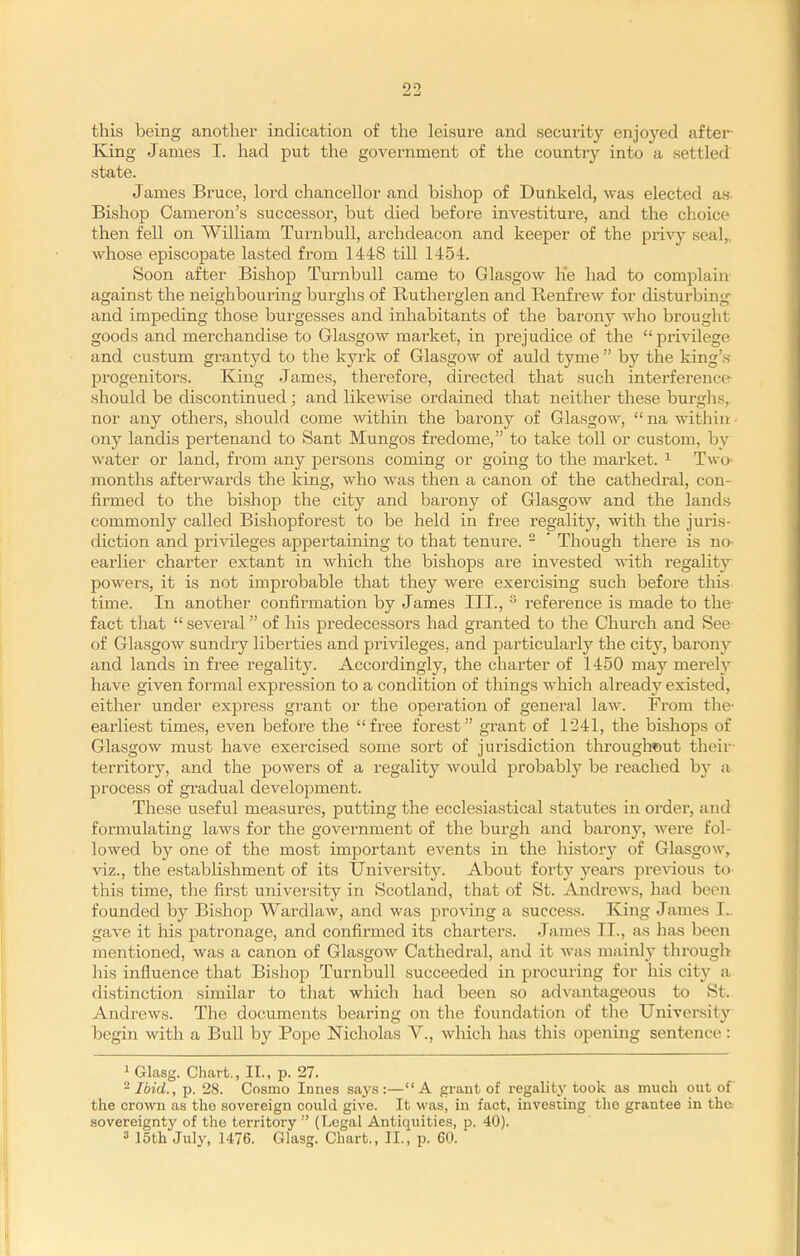 this being another indication of the leisure and security enjoyed after King James I. had put the government of the countrjf into a settled state. James Bruce, lord chancellor and bishop of Dunkeld, was elected as Bishop Cameron's successor, but died before investiture, and the choice then fell on William TurnbuU, archdeacon and keeper of the privy seal,, whose episcopate lasted from 1448 till 1454. Soon after Bishop Turnbull came to Glasgow lie had to complain- against the neighbouring burghs of Rutherglen and Ptenfrew for disturbing and impeding those burgesses and inhabitants of the barony who brought goods and merchandise to Glasgow market, in prejudice of the privilege and custum grantyd to the kyrk of Glasgow of auld tyme  by the king'.s- progenitors. King James, therefore, directed that such interference should be discontinued; and likewise ordained that neither these burghs, nor any others, should come within the barony of Glasgow,  na within • ony landis pertenand to Sant Mungos fredome, to take toll or custom, by water or land, from any persons coming or going to the market. ^ Two months afterwards the king, who was then a canon of the cathedral, con- firmed to the bishop the city and barony of Glasgow and the lands commonly called Bishopforest to be held in free regality, with the juris- diction and privileges appertaining to that tenure.  * Though there is nO' earlier charter extant in which the bishops are invested with regality powers, it is not improbable that they were exercising such before this time. In another confirmation by James III., ^ reference is made to the fact that  several of his predecessors had granted to the Church and See of Glasgow sundry liberties and privileges, and particularly the city, barony and lands in free regality. Accordingly, the charter of 1450 may merely have given formal expression to a condition of things which already existed, either under express grant or the operation of general law. From the- earliest times, even before the free forest grant of 1241, the bishojis of Glasgow must have exercised some sort of jurisdiction throughout their- territory, and the powers of a regality would probably be reached by a process of gradual development. These useful measures, putting the ecclesiastical statutes in order, and formulating laws for the government of the burgh and barony, were fol- lowed by one of the most important events in the history of Glasgow, viz., the establishment of its University. About forty years jDrevious to this time, the first university in Scotland, that of St. Andrews, had been founded by Bishop Wardlaw, and was proving a success. King James I., gave it his patronage, and confirmed its charters. James II., as has been mentioned, was a canon of Glasgow Cathedral, and it was mainly throug]> his influence that Bishop Turnbull succeeded in procuring for his city a distinction similar to that which had been so ad^•antageous to St. Andrews. The documents bearing on the foundation of the University begin with a Bull by Pope Nicholas V., which has this opening sentence: i Glasg. Chart., II., p. 27. - Ibid., p. 28. Cosmo Innes saj's:—A grant of regaliW took as much out of the crown as the sovereign could give. It -was, in fact, investing the grantee in the sovereignty of the territory (Legal Antiquities, p. 40). 3 15th July, 1476. Glasg. Chart., II., p. 60.