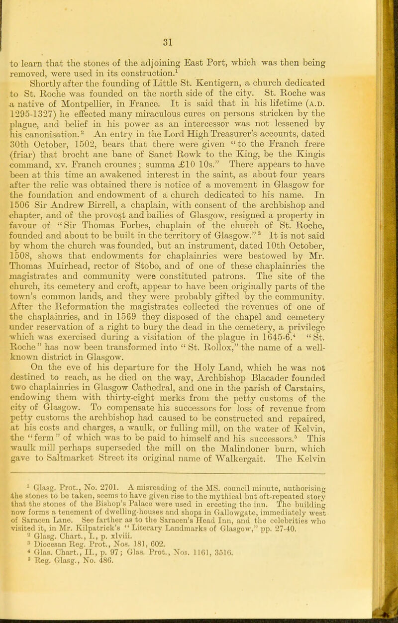 to learn that the stones of the adjoining East Port, which was then being removed, were used in its construction.^ Shortly after the founding of Little St. Kentigern, a church dedicated to St. Roche was founded on the north side of the city. St. Roche was A native of Montpellier, in France. It is said that in his lifetime (a.d. 1295-1327) he effected many miraculous cures on persons stricken by the plague, and belief in his power as an intercessor was not lessened by his canonisation. - An entry in the Lord High Treasurer's accounts, dated 30th October, 1502, bears that there were given to the Franch frere (friar) that brocht ane bane of Sanct Rowk to the Eang, be the Kingis command, xv. Franch crounes; summa £10 10s. There appears to have been at this time an awakened interest in the saint, as about four years after the relic was obtained there is notice of a movement in Glasgow for the foundation and endowment of a church dedicated to his name. In 1506 Sir Andrew Birrell, a chaplain, with consent of the archbishop and •chapter, and of the provost and bailies of Glasgow, resigned a property in favour of  Sir Thomas Forbes, chaplain of the church of St. Roche, founded and about to be built in the territory of Glasgow. ^ It is not said by whom the church was founded, but an instrument, dated 10th October, 1508, shows that endowments for chaplainries were bestowed by Mr. Thomas Muirhead, rector of Stobo, and of one of these chaplainries the magistrates and community were constituted patrons. The site of the church, its cemetery and croft, appear to have been originally parts of the town's common lands, and they were probably gifted by the community. After the Reformation the magistrates collected the revenues of one of the chaplainries, and in 1569 they disposed of the chapel and cemetery under reservation of a right to bury the dead in the cemetery, a privilege which was exercised during a visitation of the plague in 1645-6.'* St. Roche has now been transformed into  St. RoUox, the name of a well- known district in Glasgow. On the eve of his departure for the Holy Land, which he was not destined to reach, as he died on the way. Archbishop Blacader founded two chaplainries in Glasgow Cathedral, and one in the parish of Carstairs, endowing them with thirty-eight merks from the petty customs of the city of Glasgow. To compensate his successors for loss of revenue from petty customs the archbishop had caused to be constructed and repaired, at his costs and charges, a waulk, or fulling mill, on the water of Kelvin, the  ferm  of which was to be paid to himself and his successors.* This waulk mill perhaps superseded the mill on the MaUndoner burn, which gave to Saltmarket Street its original name of AValkergait. The Kelvin ' Glasg. Prot., No. 2701. A misreading of the MS. council minute, authorising the stones to be tai<en, seeraa to have given rise to the mythical but oft-repeated story that the stones of the Bishop's Palace were used in erecting the inn. The building now forms a tenement of dwelling-houses and shops in Gallowgate, immediately west of Saracen Lane. See farther as to tlic Saracen's Head Inn, and the celebrities who visited it, iu Mr. Kilpatrick's  Literary Landmarks of Glasgow, pp. 27-40. - Glasg. Chart., I., p. xlviii. •■' Diocesan Reg. Frot., Nos. 181, 602. * Glas. Chart., II., p. 97; Glas. Prot., Nos. 1161, 3516. 5 Reg. Gla.sg., No. 486.