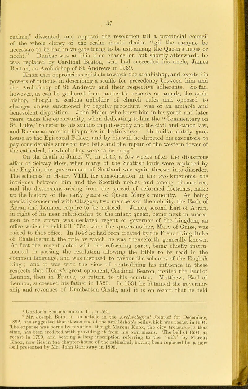 realme, dissented, and opposed the resolution till a provincial council of the whole clergy of the realm should decide gif the samyne be necessare to be had in vulgare toung to be usit amang the Queen's lieges or nocht. Dunbar was at this time chancellor, but shortly afterwards he Avas replaced by Cardinal Beaton, Avho had succeeded liis uncle, James Beaton, as Archbishop of St Andrews in 1539. Knox uses opprobrious epithets towards the archbishop, and exerts his powers of ridicule in describing a scuffle for precedency between him and the Archbishop of St Andrews and their respective adherents. So far, however, as can be gathered from authentic records or annals, the arch- bishop, though a zealous upholder of church rules and opposed to .changes unless sanctioned by regular procedure, was of an amiable and benevolent disposition. John Major, who knew him in his youth and later _years, takes the opportunity, when dedicating to him the  Commentary on St. Luke, to refer to his studies in philosophy and the civil and canon law, ■and Buchanan sounded his praises in Latin verse.-' He built a stately gaie- house at the Episcopal Palace, and by his will he directed his executors to jpay considerable sums for two bells and the repair of the western tower of the cathedral, in which they were to be hung. On the death of James Y., in 1542, a few weeks after the disastrous ^iffair of Solway Moss, when many of the Scottish lords were captured by the English, the government of Scotland was again thrown into disorder. The schemes of Henry VIIL for consolidation of the two kingdoms, the intrigues between him and the Scottish nobles and among themselves, and the dissensions arising from the spread of reformed doctrines, make up the history of the early years of Queen Mary's minority. As being .specially concerned with Glasgow, two members of the nobility, the Earls of Arran and Lennox, require to be noticed. James, second Earl of Arran, in right of his near relationship to the infant queen, being next in succes- sion to the crown, was declared regent or governor of the kingdom, an office which he held till 1554,- when the queen-mother, Mary of Guise, was raised to that office. In 1548 he had been created by the French king Duke of Chatelherault, the title by which he was thenceforth generally known. At first the regent acted with the reforming party, being chiefly instru- mental in passing the resolution allowing the Bible to be read in the •common language, and was disposed to favour the schemes of the English king ; and it was with the view of neutralising his influence in these respects that Henry's great opponent. Cardinal Beaton, invited the Earl of Lennox, then in France, to return to this country. Matthew, Earl of Lennox, succeeded his father in 1526. In 1531 he obtained the governor- ship and revenues of Dumbarton Castle, and it is on record that he held ' Gordon's iScotichronicon, II., p. ;321. Mr. Joseph Bain, in aii article in the Arclueologie.al Journal for December, 1S92, lias suggewted that it was one of the archhisliop's bells wliicli was recast in 1594. The expense was borne by taxation, though Marcus Knox, the city treasurer at that time, has been credited with providing it from his own moans. The bell of 1594, as recast in 1790, and bearing a long inscription referring to the gift by Alarcus Knox, now lies in the chapter-house of the cathedral, having been replaced by a new 'bell presented by Mr. John Garroway in 1896.