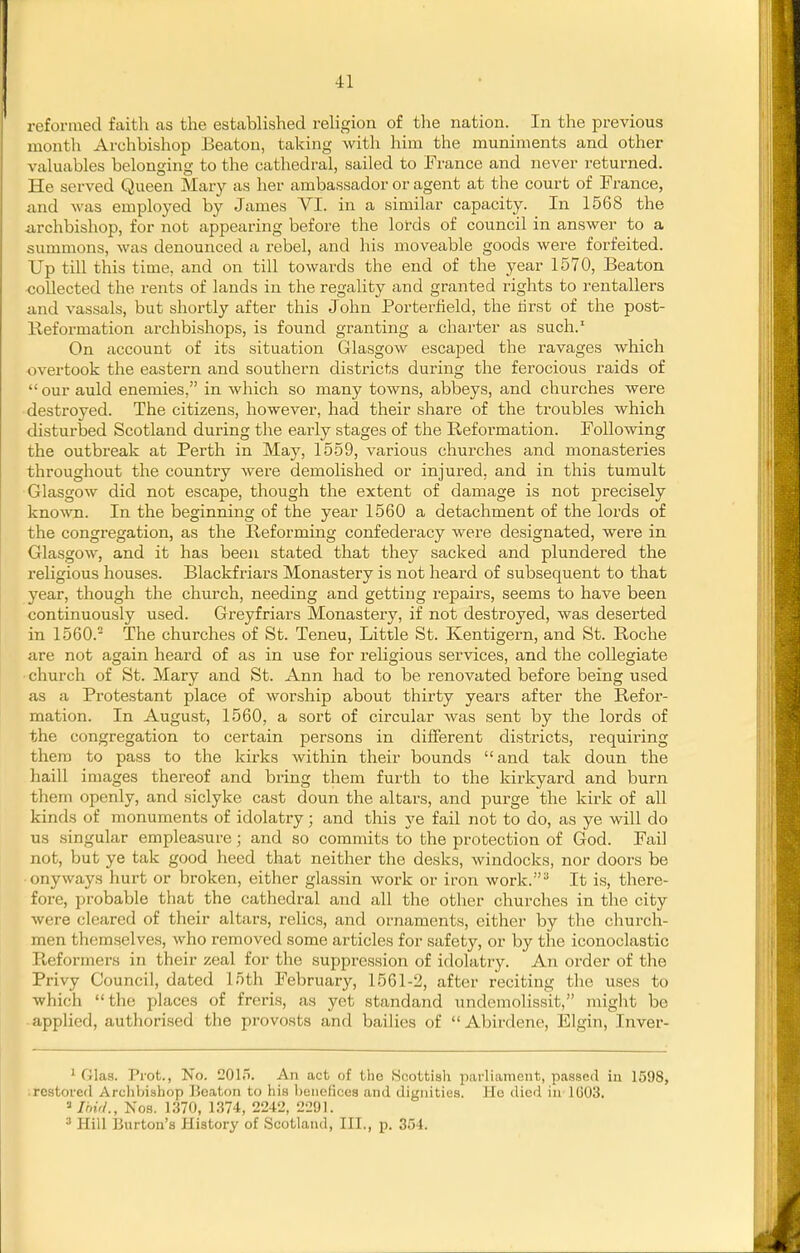 reformed faith as the established religion of the nation. In the previous month Archbishop Beaton, taking with him the muniments and other valuables belonging to the cathedral, sailed to France and never returned. He served Queen Mary as her ambassador or agent at the court of France, and was employed by James VI. in a similar capacity. In 1568 the iirchbishop, for not appearing before the lords of council in answer to a summons, was denounced a rebel, and his moveable goods were forfeited. Up till this time, and on till towards the end of the year 1570, Beaton collected the rents of lands in the regality and granted rights to rentallers and vassals, but shortly after this John Porterfield, the tirst of the post- Reformation archbishops, is found granting a charter as such.' On account of its situation Glasgow escajsed the ravages which overtook the eastern and southern districts during the ferocious raids of  our auld enemies, in which so many towns, abbeys, and churches were destroyed. The citizens, however, had their share of the troubles which cUsturbed Scotland during the early stages of the Reformation. Following the outbreak at Perth in May, 1559, various churches and monasteries throughout the country were demolished or injured, and in this tumult Glasgow did not escape, though the extent of damage is not precisely known. In the beginning of the year 1560 a detachment of the lords of the congregation, as the Reforming confederacy were designated, were in Glasgow, and it has been stated that they sacked and plundered the religious houses. Blackf riars Monastery is not heard of subsequent to that year, though the church, needing and getting repairs, seems to have been continuously used. Greyfriars Monastery, if not destroyed, was deserted in 1560. The churches of St. Teneu, Little St. Kentigern, and St. Roche are not again heard of as in use for religious services, and the collegiate •church of St. Mary and St. Ann had to be renovated before being used as a Protestant place of worship about thirty years after the Refor- mation. In August, 1560, a sort of circular was sent by the lords of the congregation to certain persons in different districts, requiring them to pass to the kirks within their bounds and tak doun the haill images thereof and bring them furth to the kirkyard and burn them openly, and siclyke cast doun the altars, and purge the kirk of all kinds of monuments of idolatry; and this ye fail not to do, as ye will do us singular empleasure; and so commits to the protection of God. Fail not, but ye tak good heed that neither the desks, windocks, nor doors be onyways hurt or broken, either glassin work or iron work. It is, there- fore, probable that the cathedral and all the other churches in the city were cleared of their altars, relics, and ornaments, either by the church- men themselves, who removed some articles for safety, or by the iconoclastic Reformers in their zeal for the suppression of idolatry. An order of tlie Privy Council, dated loth February, 1561-2, after reciting the uses to which the places of freris, as yet standand undemolissit, might be applied, authorised the provosts and bailies of Abirdene, Elgin, Inver- ' (i\a,3. Prot., No. 2015. An act of the Scottish parliament, passed iu 1598, restored Archbishop Beaton to his benefices and dignities. He died in 1G03. ^Ihu/., Nos. 1370, 1374, 2242, 2291. Hill Burton's History of Scotland, III., p. 354.