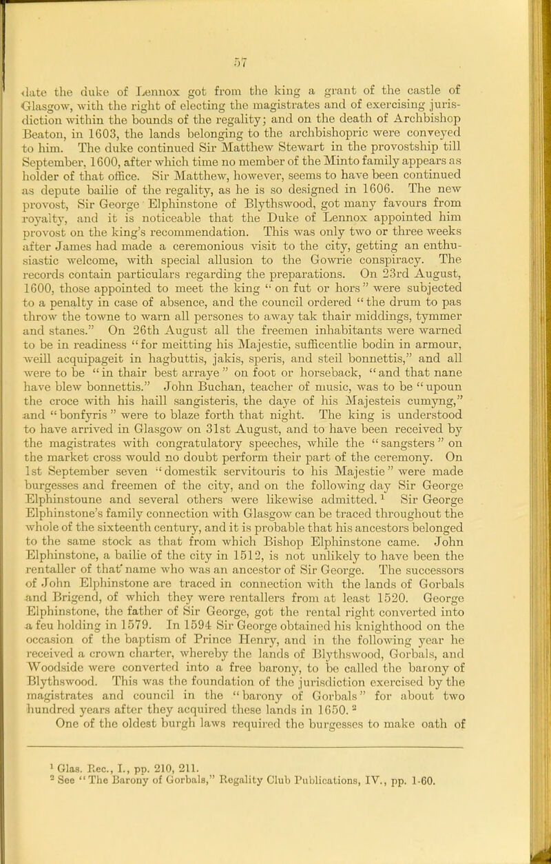 ^late the duke of Lennox got from tlie king a grant of the castle of Glasgow, with the right of electing the magistrates and of exercising juris- diction within the bounds of the regality; and on the death of Archbishop Beaton, in 1603, the lands belonging to the archbishopric were conveyed to him. The duke continued Sir Matthew Stewart in the provostship till September, 1600, after which time no member of the Minto family appears as holder of that office. Sir Matthew, however, seems to have been continued as depute bailie of the regality, as he is so designed in 1606. The new provost, Sir George Elphinstone of Blythswood, got many favours from royalty, and it is noticeable that the Duke of Lennox appointed him provost on the king's recommendation. This was only two or three weeks after James had made a ceremonious visit to the city, getting an enthu- siastic welcome, with special allusion to the Gowrie conspiracy. The records contain particulars regarding the preparations. On 23rd August, 1600, those appointed to meet the king  on fut or hors were subjected to a penalty in case of absence, and the council ordered  the drum to pas throw the towne to warn all persones to away tak thair middings, tymmer and stanes. On 26th August all the freemen inhabitants were warned to be in readiness for meitting his Majestic, sufficentlie bodin in armour, Weill acquipageit in hagbuttis, jakis, speris, and steil bomiettis, and all were to be in thair best arraye  on foot or horseback, and that nane have blew bonnettis. John Buchan, teacher of music, was to be  upoun the croce with his haill sangisteris, the daye of his Majesteis cumyng, and  bonfyris  were to blaze forth that night. The king is understood to have arrived in Glasgow on 31st August, and to have been received by the magistrates with congratulatory speeches, while the  sangsters  on the market cross would no doubt perform their part of the ceremony. On 1st September seven domestik servitouris to his Majestic were made burgesses and freemen of the city, and on the following day Sir George Elphinstoune and several others were likewise admitted. Sir George Elphinstone's family connection with Glasgow can be traced throughout the whole of the sixteenth century, and it is probable that his ancestors belonged to the same stock as that from which Bishop Elphinstone came. John Elphinstone, a bailie of the city in 1512, is not unlikely to have been the i-entaller of that* name who was an ancestor of Sir George. The successors of John Elphinstone are traced in connection with the lands of Gorbals and Brigend, of which they were rentallers from at least 1520. George Elphinstone, the father of Sir George, got the rental right converted into 41 feu holding in 1579. In 1594 Sir George obtained his knighthood on the occasion of the baptism of Prince Henry, and in the following year he received a crown charter, whereby the lands of Blythswood, Gorbals, and Woodside were converted into a free barony, to be called the barony of Blythswood. This was the foundation of the jurisdiction exercised by the magistrates and council in the barony of Gorbals for about two hundred years after they acquired these lands in 1650. ^ One of the oldest burgh laws required the burgesses to make oath of 1 Glas. Rec, I., pp. 210, 211. = See The Barony of Gorbals, Regality Club Publications, IV., pp. 1-60.