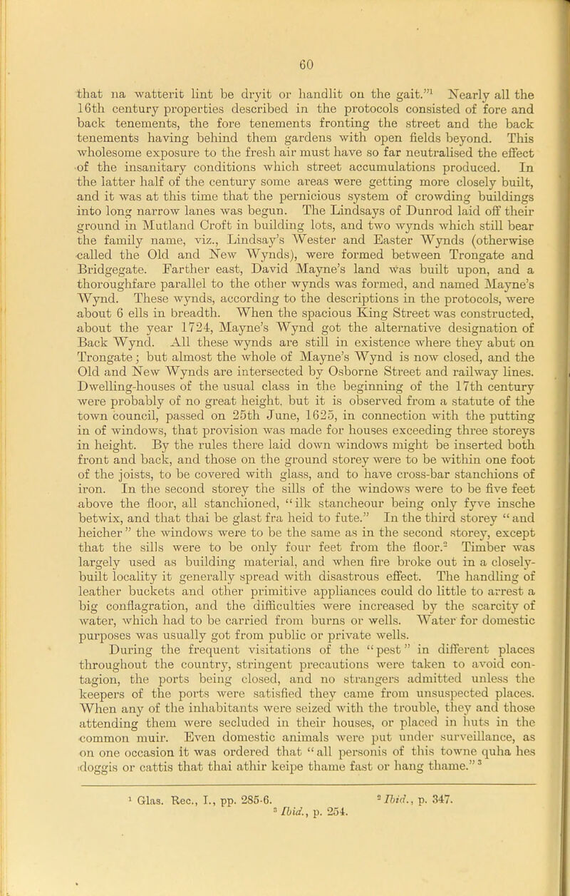 that na watterit lint be dryit or liandlit on the gait.^ Nearly all the 16th century properties described, in the protocols consisted of fore and back tenements, the fore tenements fronting the street and the back tenements having behind them gardens with open fields beyond. This wholesome exposure to the fresh air must have so far neutralised the effect ■of the insanitary conditions which street accumulations produced. In the latter half of the century some areas were getting more closely built, and it was at this time that the pernicious system of crowding buildings into long narrow lanes was begun. The Lindsays of Dunrod laid off their ground in Mutland Croft in building lots, and two wynds which still bear the family name, viz., Lindsay's Wester and Easter Wynds (otherwise ■called the Old and New Wynds), were formed between Trongate and Bridgegate. Farther east, David Mayne's land was built upon, and a thoroughfare parallel to the other wynds was formed, and named Mayne's Wynd. These wynds, according to the descriptions in the protocols, were about 6 ells in breadth. When the spacious King Street was constructed, about the year 1724, Mayne's Wynd got the alternative designation of Back Wynd. All these wynds are still in existence where they abut on Trongate; but almost the whole of Mayne's Wynd is now closed, and the Old and New Wynds are intersected by Osborne Street and railway lines. Dwelling-houses of the usual class in the beginning of the 17th century were probably of no great height, but it is observed from a statute of the town council, passed on 25th June, 1625, in connection with the putting in of Avindows, that provision was made for houses exceeding three storeys in height. By the rules there laid down windows might be inserted both front and back, and those on the ground storey were to be Avithin one foot of the joists, to be covered with glass, and to have cross-bar stanchions of iron. In the second storey the sills of the windows were to be five feet above the floor, all stanchioned, ilk stancheour being only fyve insche betwix, and that thai be glast f ra held to f ute. In the third storey  and heicher  the windows were to be the same as in the second storey, except that the sills were to be only four feet from the floor. Timber was largely used as building material, and when fire broke out in a closely- built locality it generally spread with disastrous effect. The handling of leather buckets and other primitive appliances could do little to arrest a big conflagration, and the difiiculties were increased by the scarcity of water, which had to be carried from burns or wells. Water for domestic purposes was usually got from public or private wells. During the frequent visitations of the pest in different places throughout the country, stringent precautions were taken to avoid con- tagion, the ports being closed, and no strangers admitted unless the keepers of the ports were satisfied they came from unsuspected places. When any of the inliabitants were seized with the trouble, they and those attending them were secluded in their houses, or placed in huts in the ■common muir. Even domestic animals were put under surveillance, as on one occasion it was ordered that  all jDersonis of this towne quha hes ■doggis or cattis that thai athir keipe thame fast or hang thame.' 1 Glas. Rec, I., pp. 285-6. ^Um!., p. 347. =• Ibid., p. 254.