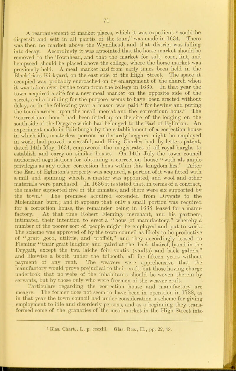 A rearrangement of market places, which it was expedient  sould be dispersit and sett in all pairtis of the toun, was made in 1634. There was then no market above the Wyndhead, and that district was falling into decay. Accordingly it was appointed that the horse market should be removed to the Townhead, and that the market for salt, corn, lint, and hempseed should be placed above the college, where the horse market was previously held. A meal market had from early times been held in the Blackfriars Kirkyard, on the east side of the High Street. The space it occupied was probably encroached on by enlargement of the church when it was taken over by the town from the coUege in 1635. In that year the town acquired a site for a new meal market on the opposite side of the street, and a building for the purpose seems to have been erected without delay, as in the following year a mason was paid  for hewing and puting the tounis amies upon the meall mercat and the correctioun hous. The  correctioun hous  had been fitted up on the site of the lodging on the south side of the Drygate which had belonged to the Earl of Eglinton. An experiment made in Edinburgh by the establishment of a correction house in which idle, masterless persons and sturdy beggars might be employed in work, had proved successful, and King Charles had by letters patent, dated 14th May, 1634, empowered the magistrates of all royal burghs to estabhsh and carry on similar houses. On 14th July the town council authorised negotiations for obtaining a correction house  with als ample privilegis as any uther correction hous within this kingdom hes. After the Earl of Eglinton's property was acquired, a portion of it was fitted with a mill and spinning wheels, a master was appointed, and wool and other materials were purchased. In 1636 it is stated that, in terms of a contract, the master supported five of the inmates, and there were six supported by the town.* The premises acquired extended from Drygate to the Molendinar burn; and it appears that only a small portion was required for a correction house, the remainder being in 1638 leased for a manu- factory. At that time Robert Fleming, merchant, and his partners, intimated their intention to erect a hous of manufactory, whereby a number of the poorer sort of people might be employed and put to work. The scheme was approved of by the town council as likely to be productive of  grait good, utilitie, and profieit, and they accordingly leased to Fleming  thair grait ludging and yaird at the back thairof, lyand in the Drygait, except the twa laiche foir voutis (vaults) and back galreis, and likewise a booth under the tolbootli, all for fifteen years without payment of any rent. The weavers were apprehensive that the manufactory would prove prejudical to their craft, but those having charge undertook tliat no webs of the inhabitants sliould be woven therein by servants, but by those only who were freemen of the weaver craft. Particulars regarding the correction house and manufactory are meagre. The former does not seem to have been in operation in 1788, as in that year the town council had under consideration a scheme for giving employment to idle and disorderly persons, and as a beginning they trans- formed some of the granaries of the meal market in tlin High Street into iQlas. Chart., I., p. ccoxlii. Glas. Rec, II., pp. 22, 43.