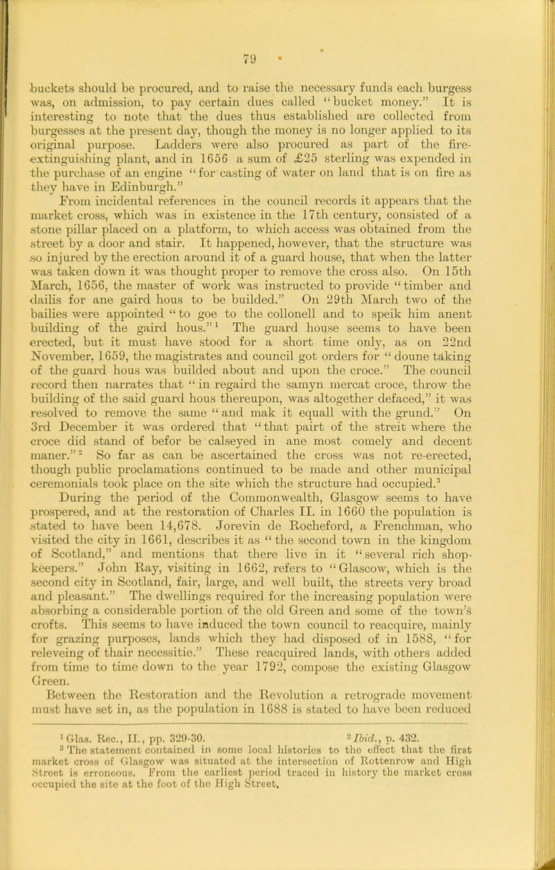 buckets should be procured, and to raise the necessary funds each burgess was, on admission, to pay certain dues called bucket money. It is interesting to note that the dues thus established are collected from burgesses at the present day, though the money is no longer applied to its original purpose. Ladders were also procured as part of the fire- ■extinguishing plant, and in 1656 a sum of £25 sterling was expended in the purchase of an engine for casting of water on land that is on fire as they have in Edinburgh. From incidental references in the council records it appears that the market cross, which was in existence in the I7th century, consisted of a stone pillar placed on a platform, to which access was obtained from the street by a door and stair. It happened, however, that the structure was so injured by the erection around it of a guard house, that when the latter was taken down it was thought proper to remove the cross also. On 15th March, 1656, the master of work was instructed to pi'ovide timber and dailis for ane gaird hous to be builded. On 29th March two of the bailies were appointed  to goe to the coUonell and to speik him anent building of the gaird hous.' The guard house seems to have been erected, but it must have stood for a short time only, as on 22nd November, 1659, the magistrates and council got orders for  doune taking of the guard hous was builded about and upon the croce. The council z'ecord then narrates that  in regaird the samyn mercat croce, throw the building of the said guard hous thereupon, was altogether defaced, it was resolved to remove the same  and mak it equall with the grund. On 3rd December it was ordered that that pairt of the streit where the croce did stand of befor be calseyed in ane most comely and decent maner.- So far as can be ascertained the cross was not re-erected, though public proclamations continued to be made and other municipal ceremonials took place on the site which the structure had occupied.^ During the period of the Commonwealth, Glasgow seems to have prospered, and at the restoration of Charles II. in 1660 the population is stated to have been 14,678. Jorevin de Ptocheford, a Frenchman, who visited the city in 1661, describes it as  the second town in the kingdom of Scotland, and mentions that there live in it several rich shop- keepers. John Ray, visiting in 1662, refers to  Glascow, which is the second city in Scotland, fair, large, and well built, the streets very broad <and pleasant. The dwellings required for the increasing population were absorbing a considerable portion of the old Green and some of the town's crofts. This seems to have induced the town council to reacquire, mainly for grazing purposes, lands which they had disposed of in 1588, for releveing of thair necessitie. These reacquired lands, with others added from time to time down to the year 1792, compose the existing Glasgow Green. Between the Restoration and the Revolution a retrograde movement must have .set in, as the population in 1688 is stated to have been reduced 1 Glas. Rec, II., pp. 329-30. '^Ibid., p. 432. ^ The atatemont contained in some local histories to the oft'ect that the first market cross of Glasgow was situated at tlie intersection of Rottenrow and High .Street is erroneous. From tlie earliest period traced in liistory the market cross occupied the site at the foot of the High Street.