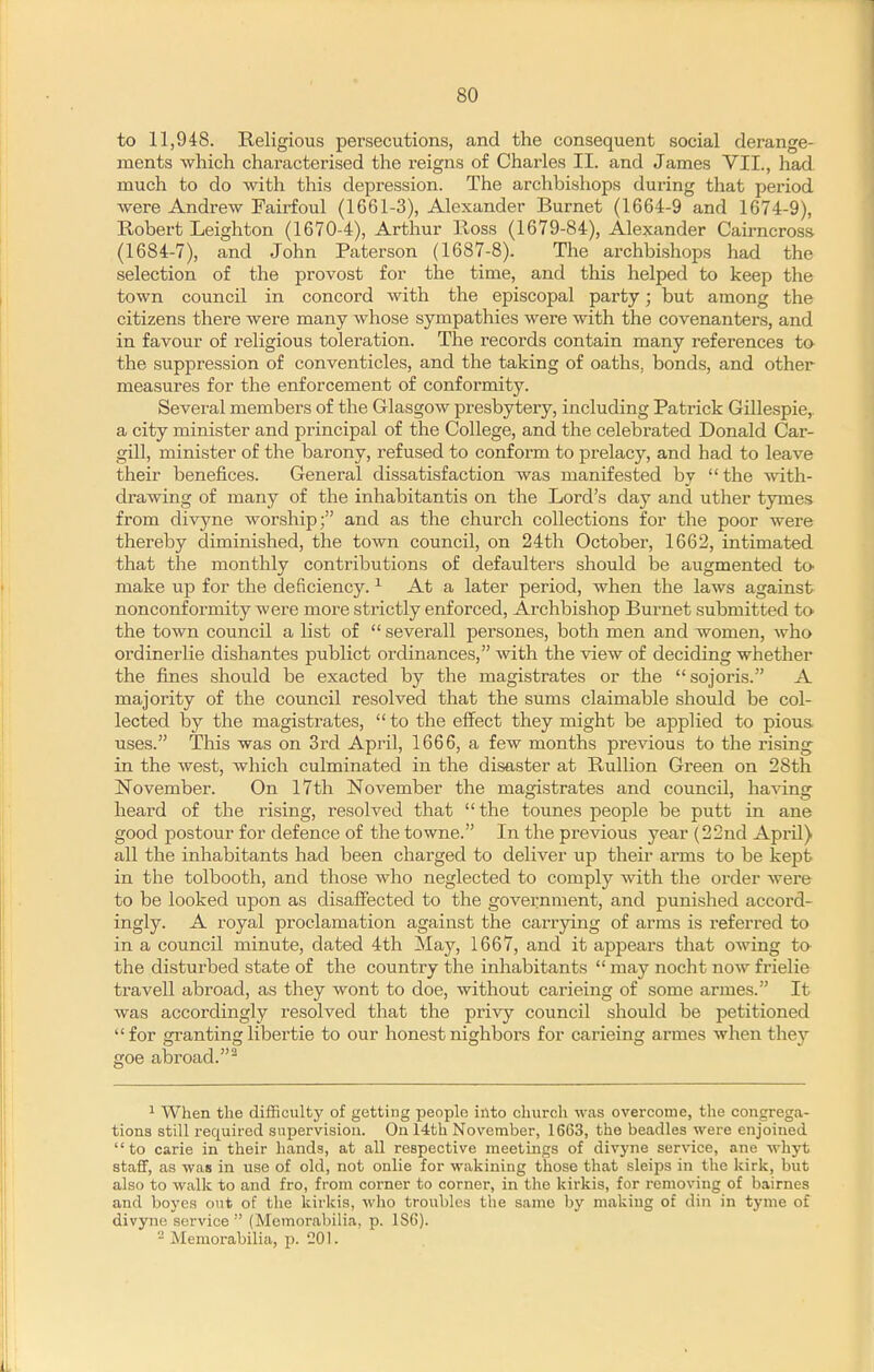 to 11,948. Religious persecutions, and the consequent social derange- ments which characterised the reigns of Charles II. and James VII., had much to do with this depression. The archbisliops during that period were Andrew Fairfoul (1661-3), Alexander Burnet (1664-9 and 1674-9), Robert Leighton (1670-4), Arthur Ross (1679-84), Alexander Cairncrosa (1684-7), and John Paterson (1687-8). The archbishops had the selection of the provost for the time, and this helped to keep the town council in concord with the episcopal party; but among the citizens there were many whose sympathies were with the covenanters, and in favour of religious toleration. The records contain many references to the suppression of conventicles, and the taking of oaths, bonds, and other measures for the enforcement of conformity. Several members of the Glasgow presbytery, including Patrick Gillespie, a city minister and principal of the College, and the celebrated Donald Car- gill, minister of the barony, refused to conform to prelacy, and had to leave their benefices. General dissatisfaction was manifested by  the with- drawing of many of the inhabitantis on the Lord's day and uther tymes from divyne worship; and as the church collections for the poor were thereby diminished, the town council, on 24th October, 1662, intimated that the monthly contributions of defaulters should be augmented to- make up for the deficiency. ^ At a later period, when the laws against nonconformity were more strictly enforced. Archbishop Burnet submitted to the town council a list of  severall persones, both men and women, who ordinerlie dishantes publict ordinances, with the view of deciding whether the fines should be exacted by the magistrates or the sojoris. A majority of the council resolved that the sums claimable should be col- lected by the magistrates,  to the effect they might be applied to pious, uses. This was on 3rd April, 1666, a few months previous to the rising in the west, which culminated in the disaster at Rullion Green on 28th November. On 17th November the magistrates and council, having heard of the rising, resolved that the tounes people be putt in ane good postour for defence of the towne. In the previous year (22nd April) all the inhabitants had been charged to deliver up their arms to be kept in the tolbooth, and those who neglected to comply with the order were to be looked upon as disaffected to the government, and punished accord- ingly. A royal proclamation against the carrying of arms is referred to in a council minute, dated 4th May, 1667, and it appears that owing to the disturbed state of the country the inhabitants  may nocht now frielie travell abroad, as they wont to doe, without carieing of some armes. It was accordingly resolved that the pi'ivy council should be petitioned for grantinglibertie to our honestnighbors for carieing armes when they goe abroad.^ ^ When the difSculty of getting people into church was overcome, the congrega- tions still required supervision. On 14th November, 1663, the beadles were enjoined to carie in their hands, at all respective meetings of divj'ne service, ane whyt staff, as was in use of old, not onlie for wakining those that sleips in the kirk, but also to walk to and fro, from coi'ner to corner, in the kirkis, for removing of bairnes and boycs out of the kirkis, who troubles the same by making of din in tyme of divyne service  (Memorabilia, p. 1S6). - Memorabilia, p. 201.