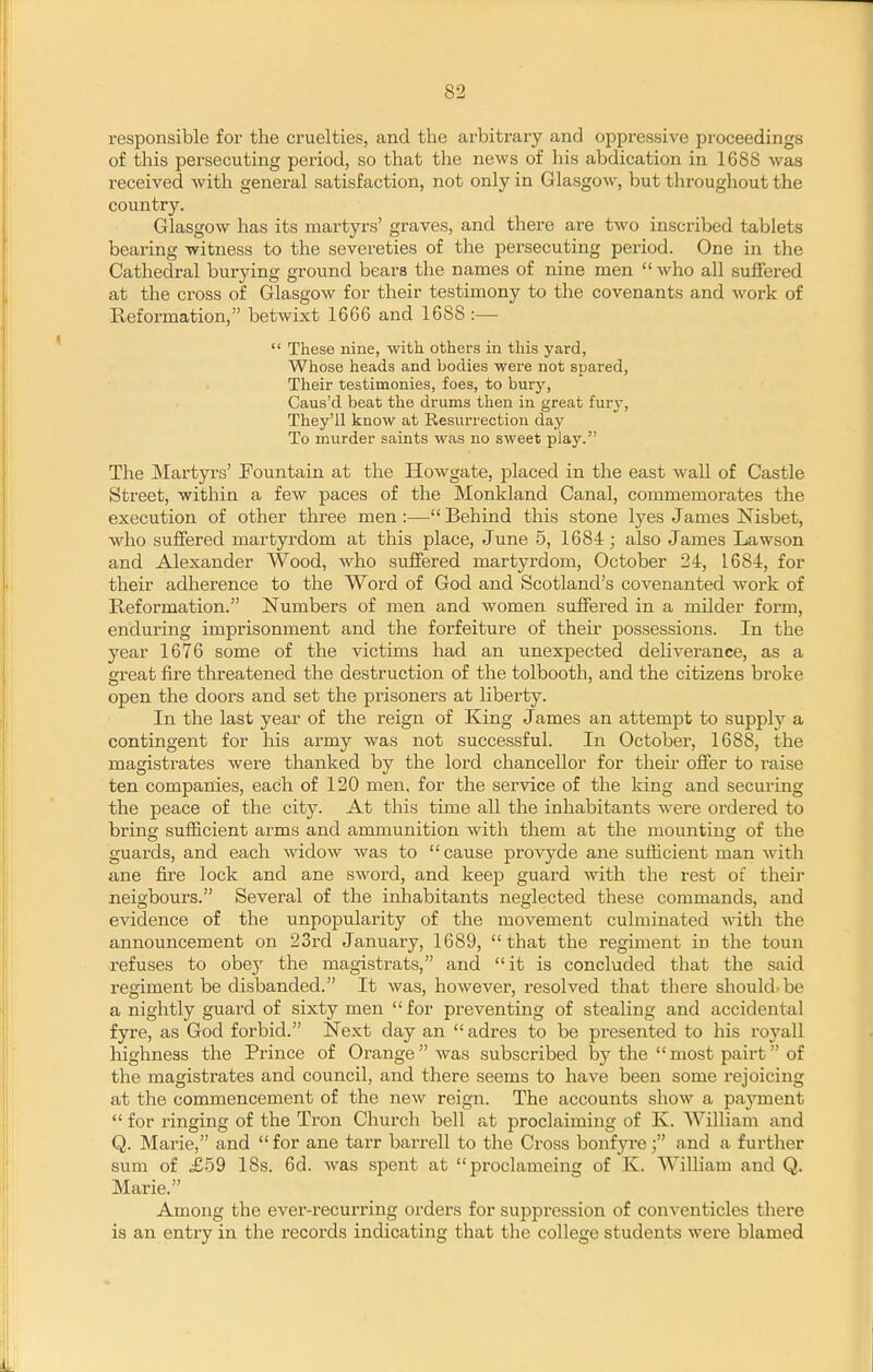 responsible for the cruelties, and the arbitrary and oppressive proceedings of this persecuting period, so that the news of his abdication in 1688 was received with general satisfaction, not only in Glasgow, but throughout the country. Glasgow has its martyrs' graves, and there are two inscribed tablets bearing witness to the severeties of the persecuting period. One in the Cathedral burying ground bears the names of nine men  who all suffered at the cross of Glasgow for their testimony to the covenants and work of Reformation, betwixt 1666 and 1688 :—  These nine, with others in this yard, Whose heads and bodies were not spared, Their testimonies, foes, to bury, Caus'd beat the drums then in great furj'. They'll know at Resurrection day To murder saints was no sweet play. The Martyi's' Fountain at the Howgate, placed in the east wall of Castle Street, within a few paces of the Monkland Canal, commemorates the execution of other three men:—Behind this stone lyes James Nisbet, who suffered martyrdom at this place, June 5, 1684; also James Lawson and Alexander Wood, who suffered martyrdom, October 24, 1684, for their adherence to the Word of God and Scotland's covenanted work of Reformation. Numbers of men and women suffered in a milder form, enduring imprisonment and the forfeiture of their possessions. In the year 1676 some of the victims had an unexpected deliverance, as a great fire threatened the destruction of the tolbooth, and the citizens broke open the doors and set the prisoners at liberty. In the last year of the reign of King James an attempt to supply a contingent for his army was not successful. In October, 1688, the magistrates were thanked by the lord chancellor for their offer to raise ten companies, each of 120 men. for the service of the king and securing the peace of the city. At this time all the inhabitants Avere ordered to bring sufficient arms and ammunition with them at the mounting of the guards, and each Avidow was to  cause provyde ane sufficient man with ane fire lock and ane swoi'd, and keep guard with the rest of theii* iieigbours. Several of the inhabitants neglected these commands, and evidence of the unpopularity of the movement culminated with the announcement on 23rd January, 1689, that the regiment in the touu refuses to obey the magistrats, and it is concluded that the said regiment be disbanded. It was, however, resolved that there should'be a nightly guard of sixty men  for preventing of stealing and accidental fyre, as God forbid. Next day an  adres to be presented to his royall highness the Prince of Orange was subscribed by the  most pairt of the magistrates and council, and there seems to have been some rejoicing at the commencement of the new reign. The accounts show a payment  for ringing of the Tron Church bell at proclaiming of K. William and Q. Marie, and for ane tarr barrell to the Cross bonfyre; and a further sum of £59 18s. 6d. was spent at proclameing of K. William and Q. Marie. Among the ever-recurring orders for suppression of conventicles there is an entry in the records indicating that the college students were blamed