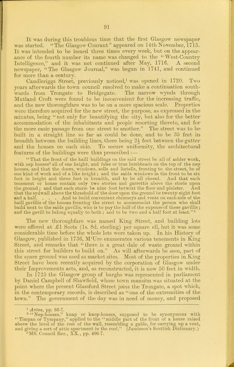 It was during this troublous time that the first Glasgow newspaper was started. The Glasgow Courant appeared on 14th November, 1715. It was intended to be issued three times every week, but on the appear- ance of the fourth number its name was changed to the  West-Country Intelligence, and it Avas not continued after May, 1716. A second newspaper, The Glasgow Journal, was begun in 1741, and continued for more than a centuiy. Candleriggs Street, previously noticed,' was opened in 1720. Two years afterwards the toAvn council resolved to make a continuation south- wards from Trongate to Bridgegate. The narrow wynds through Mutland Croft were found to be inconvenient for the increasing traffic,, and the new thoroughfare was to be on a more spacious scale. Properties were therefore acquired for the new street, the purpose, as expressed in the minutes, being  not only for beautifying the city, but also for the better' accommodation of the inhabitants and people resorting thereto, and for the more easie passage from one street to another. The street was to be' built in a straight line so far as could be done, and to be 35 feet in breadth between the building lines, there being 2^ feet between the gutter- and the houses on each side. To secure uniformity, the architectural features of the buildings were thus prescribed :— That the front of the haill buildings on the said street be all of ashler work, with iiep houses^ all of one height, and false or true lumbheads on the top of the nep' houses, and that the doors, windows, soils and liutells, fronting to the street, be of cue kind of work and of a like height; and the saids windows in the front to be six foot in height and three foot in breadth, and to be all chessd. And that each, tenement or house contain only two stories and garrettis above the storie upon the ground ; and that each storie be nine foot betwixt the floor and plaister. And that the sydwall above the threshold of the door upon the ground be twenty-eight foot and a half. . . . And to build convenient chimnej'S and vents on each side of the haill gavillis of the houses fronting the street to accommodat the person who shall build next to the saids gavillis, who is to pay the half of the expense of these gavillis ; and the gavill to belong equally to both ; and to be two and a half foot at least. ^ The new thoroughfare was named King Street, and building lots were offered at £1 Scots (Is. 8d. sterling) per square ell, but it was some considerable time before the whole lots were taken up. In his History of Glasgow, published in 1736, M'Ure enumerates various tenements in King Street, and remarks that  there is a great dale of waste ground witliin tliis street for builders to build on. As will afterwards be seen, part of the spare ground was used as market sites. Most of the properties in King Street have been recently acquired by the corporation of Glasgow under their Improvements acts, and, as reconstructed, it is now 50 feet in width. In 1725 the Glasgow group of burghs was represented in parliament by Daniel Campbell of Shawfield, whose town mansion was situated at the point where the present Glassford Street joins the Trongate, a spot wliich, in the contemporary records, is described as one of the extremities of the town. The government of the day was in need of money, and proposed 1 Antea, pp. 86-7. ^  Nep-houses, knap or knop-houscs, supposed to be synonj'mous with Timpan or Tympany, applied to the middle part of the front of a house raised above the level of the rest of the wall, resembling a gable, for carrying up a veiit, and givint; a sort of attic apartment in the roof. (Jaiiiieson's Scottish Dictiouaiy.) ■'MS. Council Roc, XX., pp. 496-7.