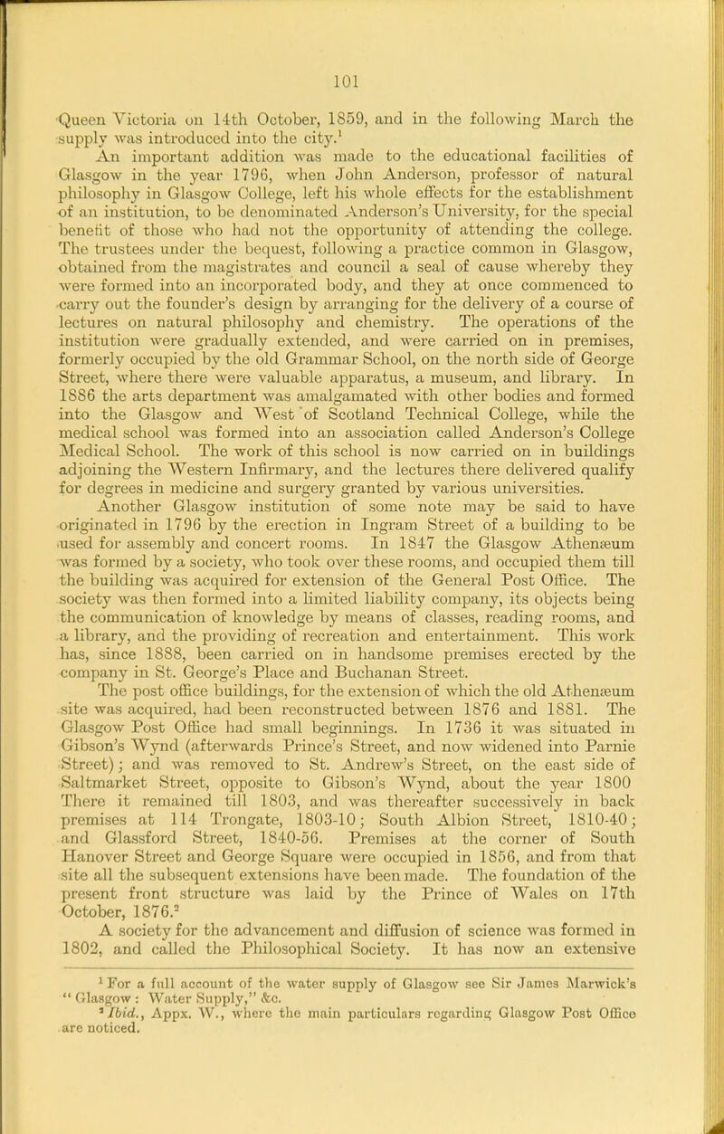 •Queen Victoria on 14th October, 1859, and in the following March the supply was introduced into the city.' An important addition was made to the educational facilities of Glasgow in the year 1796, when John Anderson, professor of natural philosophy in Glasgow College, left his whole effects for the establishment of an institution, to be denominated Anderson's University, for the special benefit of those who had not the opportunity of attending the college. The trustees under the bequest, following a practice common in Glasgow, obtained from the magistrates and council a seal of cause whereby they were formed into an incorporated body, and they at once commenced to carry out the founder's design by arranging for the delivery of a course of lectures on natural philosophy and chemistry. The operations of the institution were gradually extended, and were carried on in premises, formerly occupied bj^ the old Grammar School, on the north side of George Street, where there were valuable apparatus, a museum, and library. In 1886 the arts department was amalgamated with other bodies and formed into the Glasgow and West of Scotland Technical College, while the medical school was formed into an association called Anderson's College Medical School. The work of this school is now carried on in buildings adjoining the Western Infirmary, and the lectures there delivered qualify for degrees in medicine and surgery granted by various universities. Another Glasgow institution of some note may be said to have originated in 1796 by the erection in Ingx'am Street of a building to be •used for assembly and concert rooms. In 1847 the Glasgow Athenjeum was formed by a society, who took over these rooms, and occupied them till the building was acquired for extension of the General Post Office. The society was then formed into a limited liability company, its objects being the communication of knowledge by means of classes, reading rooms, and a library, and the providing of recreation and entertainment. This work has, since 1888, been carried on in handsome premises erected by the company in St. George's Place and Buchanan Street. The post office buildings, for the extension of which the old Athenaeum site was acquired, had been reconstructed between 1876 and 1881. The Glasgow Post Office had small beginnings. In 1736 it was situated in Gibson's Wynd (afterwards Prince's Street, and now widened into Parnie Street); and Avas removed to St. Andrew's Street, on the east side of Saltmarket Street, opposite to Gibson's Wynd, about the year 1800 There it remained till 1803, and was thereafter successively in back premises at 114 Trongate, 1803-10; South Albion Street, 1810-40; and Glassford Street, 1840-56. Premises at the corner of South Hanover Street and George Square were occupied in 1856, and from that site all the subsequent extensions have been made. The foundation of the present front structure was laid by the Prince of Wales on 17th October, 1876.= A society for the advancement and diffusion of science was formed in 1802, and called the Philosophical Society. It has now an extensive ^For a full account of the water supply of Glasgow see Sir James Marwick's  Glasgow : Water Supply, &c. 'Ibid., Appx. W., where tlic main particulars regardini;; Glasgow Post OiEco are noticed.