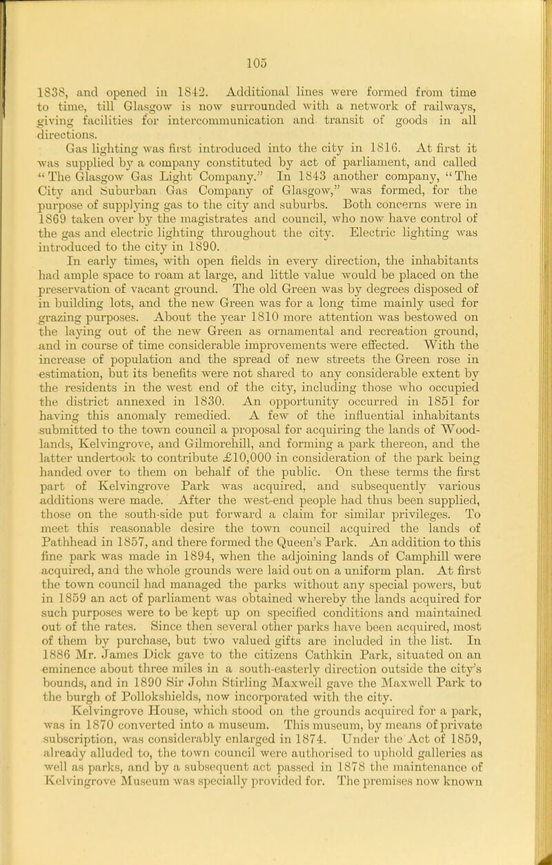 1838, and opened in 1842. Additional lines were formed from time to time, till Glasgow is now surrounded with a network of railways, giving facilities for intercommunication and transit of goods in all directions. Gas lighting was first introduced into the city in 1816. At first it was supplied by a company constituted by act of parliament, and called  The Glasgow Gas Light Company. In 1843 another company, The City and cjuburban Gas Company of Glasgow, was formed, for the purpose of supplying gas to the city and suburbs. Both concerns were in 1869 taken over by the magistrates and council, who now have control of the gas and electric lighting throughout the city. Electric lighting was introduced to the city in 1890. In early times, with open fields in every direction, the inhabitants had ample space to roam at large, and little value would be placed on the preservation of vacant ground. The old Green was by degrees disposed of in building lots, and the new Green was for a long time mainly used for grazing purposes. About the year 1810 more attention was bestowed on the laying out of the new Green as ornamental and recreation ground, and in course of time considerable improvements were efiected. With the increase of population and the spread of new streets the Green rose in estimation, but its benefits were not shared to any considerable extent by the residents in the west end of the city, including those who occupied the district annexed in 1830. An opportunity occurred in 1851 for having this anomaly remedied. A few of the influential inhabitants submitted to the town council a proposal for acquiring the lands of Wood- lands, Kelvingrove, and Gilmorehill, and forming a park thereon, and the latter undertook to contribute £10,000 in consideration of the park being handed over to them on behalf of the public. On these terms the first part of Kelvingrove Park was acquired, and subsequently various additions were made. After the west-end people had thus been supplied, those on the south-side put forward a claim for similar privileges. To meet this reasonable desire the town council acquired the lands of Pathhead in 1857, and there formed the Queen's Park. An addition to this fine park was made in 1894, when the adjoining lands of Camphill were acquired, and the whole grounds were laid out on a uniform plan. At first the town council had managed the parks without any special powers, but in 1859 an act of parliament was obtained whereby the lands acquired for such purposes were to be kept up on specified conditions and maintained out of the rates. Since then sevei'al other parks have been acquired, most of them by purchase, but two valued gifts are included in the list. In 1886 Mr. James Dick gave to the citizens Cathkin Park, situated on an eminence about three miles in a south-easterly direction outside the city's bounds, and in 1890 Sir John Stirling MaxAvell gave the Maxwell Park to the burgh of Pollokshields, now incorporated with the city. Kelvingrove House, which stood on the grounds acquired for a park, was in 1870 converted into a museum. This museum, by means of private subscription, was considerably enlarged in 1874. Under the Act of 1859, already alluded to, the town council were authorised to upliold galleries as well as parks, and by a subsequent act passed in 1878 the maintenance of Kelvingrove Museum was specially provided for. The premises now known