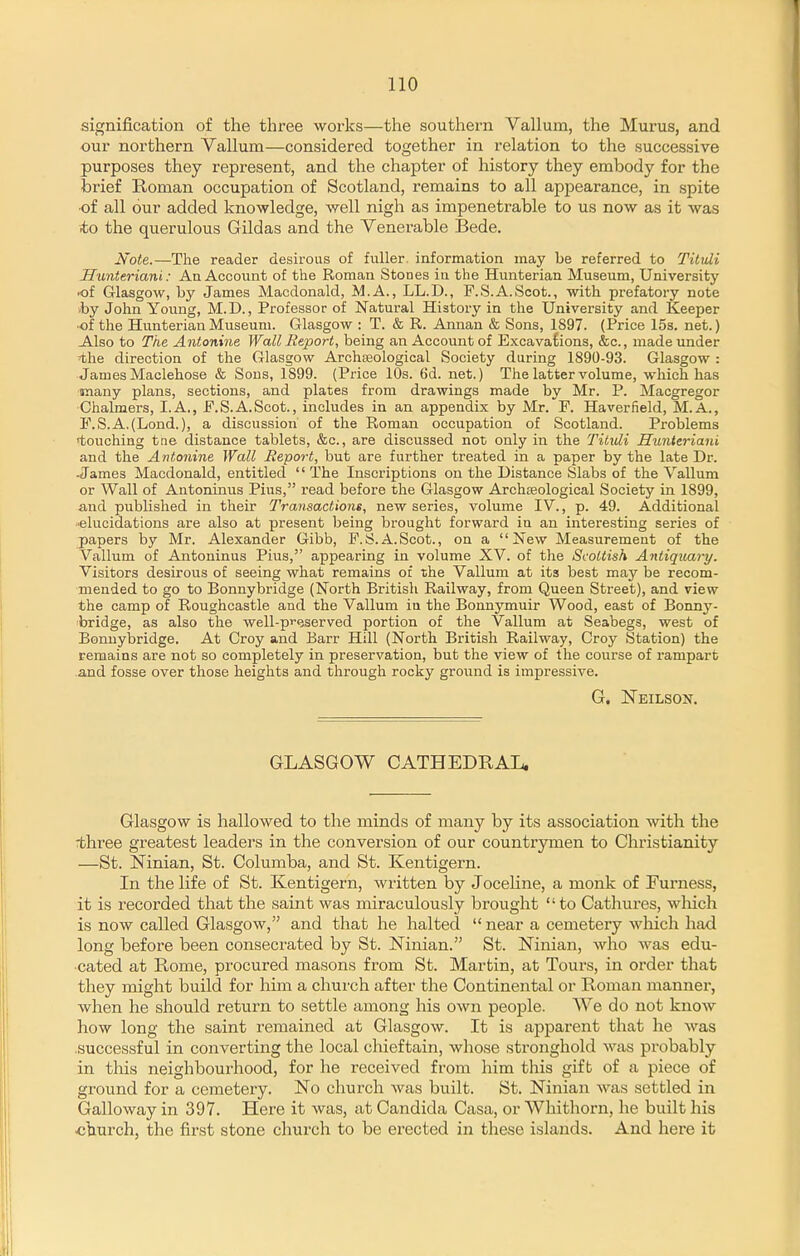 signification of the three works—the southern Vallum, the Murus, and our northern Vallum—considered together in relation to the successive purposes they represent, and the chapter of history they embody for the brief Roman occupation of Scotland, remains to all appearance, in spite •of all our added knowledge, well nigh as impenetrable to us now as it was vto the querulous Gildas and the Venerable Bede, Note.—The reader desii'oiis of fuller, information may be referred to Tituli Hunteriani: An Account of the Roman Stones iu the Hunterian Museum, University •of Glasgow, by James Macdonald, M.A., LL.D., F.S.A.Scot., with prefatory note iby John Young, M.D., Professor of Natural History in the University and Keeper •of the Hunterian Museum. Glasgow : T. & R. Annan & Sons, 1897. (Price 15s. net.) Also to The Antonine Wall Report, being an Account of Excavations, &c., made under 'the direction of the Glasgow Archaeological Society daring 1890-93. Glasgow : James Maclehose & Sons, 1899. (Price 10s. 6d. net.) The latter volume, which has many plans, sections, and plates from drawings made by Mr. P. Macgregor Chalmers, I.A., E.S.A.Scot., includes in an appendix by Mr. F. Haverfield, M.A., F.S.A.(Lond.), a discussion of the Roman occupation of Scotland. Problems ■touching tne distance tablets, &c., are discussed not only in the Tilxdi Hunteriani and the Antonine Wall Report, but are further treated in a paper by the late Dr. -James Macdonald, entitled  The Inscriptions on the Distance Slabs of the Vallum or Wall of Antoninus Pius, read before the Glasgow Archseological Society in 1899, and published in their Transactions, new series, volume IV., p. 49. Additional ■elucidations are also at present being brought forward in an interesting series of papers by Mr. Alexander Gibb, F.S.A.Scot., on a New Measurement of the Vallum of Antoninus Pius, appearing in volume XV. of the Scottish Antiquary. Visitors desirous of seeing what remains of The Vallum at its best may be recom- mended to go to Bonnybridge (North British Railway, from Queen Street), and view the camp of Roughcastle and the Vallum iu the Bonnymuir Wood, east of Bonny- bridge, as also the well-preserved portion of the Vallum at Seabegs, west of Bonnybridge. At Croy and Barr Hill (North British Railway, Croy Station) the remains are not so completely in preservation, but the view of the course of rampart and fosse over those heights and through rocky ground is impressive. G. Neilson. GLASGOW CATHEDRAL. Glasgow is hallowed to the minds of many by its association with the Tthree greatest leaders in the conversion of our countrymen to Christianity —St. Ninian, St. Columba, and St. Kentigern. In the life of St. Kentigern, written by Joceline, a monk of Furness, it is recorded that the saint was miraculously brought to Cathures, wliich is now called Glasgow, and that he halted  near a cemetery Mdiich had long before been consecrated by St. Ninian. St. Ninian, who was edu- cated at Rome, procured masons from St. Martin, at Tours, in order that they might build for him a church after the Continental or Roman manner, when he should return to settle among his own people. We do not know how long the saint remained at Glasgow. It is apparent that he was successful in converting the local chieftain, whose stronghold was probably in this neighbourhood, for he received from him this gift of a piece of ground for a cemetery. No church was built. St. Ninian was settled in Galloway in 397. Here it Avas, at Candida Casa, or Whithorn, he built his ■church, the first stone church to be erected in these islands. And here it