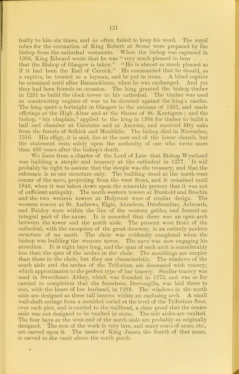 ■fealty to him six times, and as often failed to keep his word. The royal robes for the coronation of King Robert at Scone were prejiared by the bishop from the cathedral vestments. When the bishop was captured in 1306, King Edward wrote tlmt he was very much pleased to hear . . . that the Bishop of Glasgow is taken.  He is almost as much pleased as if it had been the Earl of Carrick. He commanded that he should, as c\ captive, be treated as a layman, and be put in irons. A blind captive he remained until after Bannockburn, when he was exchanged. And yet they had been friends on occasion. The king granted the bishop timber in 1291 to build the clock tower to his cathedral. The timber was used ■in constructing engines of war to be dii-ected against the king's castles. The king spent a fortnight in Glasgow in the autumn of 1301, and made offerings at the High Altar and at the Shrine of St. Kentigern; and the bishop, his chaplain, applied to the king in 1304 for timber to build a hall and chamber at Carstairs and at Ancrum, and received fifty oaks from the forests of Selkirk and Mauldslie. The bishop died in November, 1316. His effigy, it is said, lies at the east end of the lower church, but the statement rests solely upon the authority of one who wx'ote more than 400 years after the bishop's death. We learn from a charter of the Lord of Luss that Bishop Wyschard was building a steeple'and treasury at the cathedral in 1277. It will probably be right to assume that the steeple was the treasury, and that the reference is to one structure only. The building stood at the north-west corner of the nave, projecting from the west front, and it remained until 1848, when it was taken down upon the miserable pretext that it was not of sufficient antiquity. The north-western towers at Dunkeld and Brechin and the two western towers at Holyrood were of similar design. The western towers at St. Andrews, Elgin, Aberdeen, Dunfermline, Arbroath, and Paisley were within the line of the western gables, and formed an integral part of the naves. It is recorded that there was an open arch between the tower and the north aisle. The present west front of the cathedral, with the exception of the great doorway, is an entirely modern structure of no merit. The choir was evidently completed M'hen the bishop was building the western tower. The nave was now engaging his attention. It is eight bays long, and the span of each arch is considerably less tlian the span of the arches in the choir. The mouldings are simpler than those in the choir, but they are characteristic. The windows of the south aisle and the arches of the Triforium are decorated with tracery, which approximates to the perfect type of bar tracer3^ Similar tracery was used in Sweetheart; Abbey, which was founded in 1275, and was so far carried to completion that the foundress, Dervorgilla, was laid there to rest, with the heart of her husband, in 1289. The windows in the north aisle are designed as three tall lancets within an enclosing arch. A small wall-shaft springs from a moulded corbel at the level of the Triforium floor, over each pier, and is carried to the wallhead, a clear proof that the centre aisle was not designed to be A'aulted in stone. The side aisles are vaulted. The four bays at the west end of the north aisle are probably as originally ■designed. The rest of the work is very late, and many coats of arms, etc., ■are carved upon it. The name of King James, the fourth of that name, is carved in the vault above the south porch.