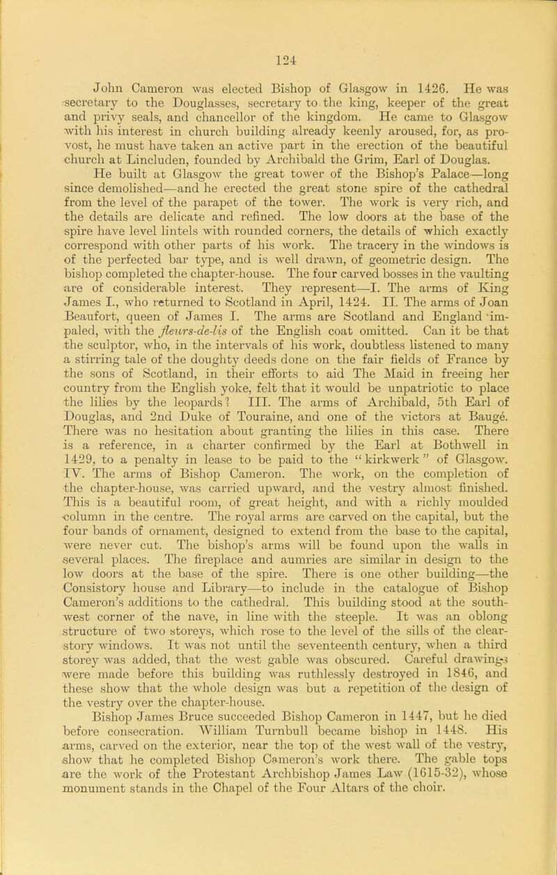 John Cameron was elected Bishop of Glasgow in 1426. He was : secretary to the Douglasses, secretary to the king, keeper of the great and -pvivj seals, and chancellor of the kingdom. He came to Gla.sgow with his interest in church building already keenly aroused, for, as pro- vost, he must have taken an active part in the erection of the beautiful church at Lincluden, founded by Archibald the Grim, Earl of Douglas. He built at Glasgow the great tower of the Bishop's Palace—long since demolished—and he erected the great stone spire of the cathedral from the level of the parapet of the tower. The work is very rich, and the details are delicate and refined. The low doors at the base of the spire have level lintels with rounded corners, the details of which exactly correspond with other parts of his work. The tracery in the windows is of the perfected bar type, and is well drawn, of geometric design. The bishoj) completed the chapter-house. The four carved bosses in the vaulting are of considerable interest. They represent—I. The arms of King James I., who returned to Scotland in April, 1424. II. The arms of Joan Beaufort, queen of James I. The arms are Scotland and England 'im- paled, with the Jleurs-de-lis of the English coat omitted. Can it be that the sculptor, who, in the intervals of his work, doubtless listened to many a stirring tale of the doughty deeds done on the fair fields of France by the sons of Scotland, in their efforts to aid The Maid in freeing her country from the English yoke, felt that it would be unpatriotic to place the lilies by the leopards'? III. The arms of Archibald, 5th Earl of Douglas, and 2nd Duke of Touraine, and one of the victors at Bauge. There was no hesitation about granting the lilies in this case. There is a reference, in a charter confirmed b)'^ the Earl at Bothwell in 1429, to a penalty in lease to be paid to the  kirkwerk  of Glasgow. IV. The arms of Bishop Cameron. The work, on the completion of the chapter-house, was carried upward, and the vestiy almost finished. This is a beautiful room, of great height, and with a richly moulded column in the centre. The voyal arras are carved on the capital, but the four bands of ornament, designed to extend from the base to the capital, were never cut. The bishop's arms Avill be found upon the walls in several places. The fireplace and aumries are similar in design to the low doors at the base of the spire. There is one other building—the Consistory house and Library—to include in the catalogue of Bishop Cameron's additions to the cathedral. This buildinc: stood at the south- west corner of the nave, in line with the steeple. It was an oblong structure of two storeys, which rose to the level of the sills of the clear- story windows. It Avas not until the seventeenth century, when a third storey was added, that the west gable was obscured. Careful drawing-3 were made before this building was ruthlessly destroyed in 1846, and these show that the whole design was but a rejaetition of tlie design of the vestry over the chapter-house. Bishop James Bruce succeeded Bishop Cameron in 1447, but he died before consecration. William Turnbull became bishop in 1448. His a,rms, carved on the exterior, near the top of the west wall of the vestry, sliow that he completed Bishop Cameron's work there. The gable tops are the work of the Protestant Archbishop James Law (1615-32), whose monument stands in the Chapel of the Four Altars of the choir.