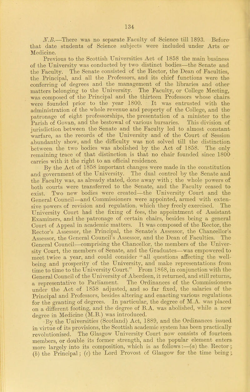 N.B.—There was no separate Faculty of Science till 1893. Before that date students of Science subjects were included under Arts or Medicine. Previous to the Scottish Universities Act of 1858 the main business of the University was conducted by two distinct bodies—the Senate and the Faculty. The Senate consisted of the Ptector, the Dean of Faculties, the Principal, and all the Professors, and its chief functions were the conferring of degrees and the management of the libraries and other matters belonging to the University. The Faculty, or College Meeting, was composed of the Principal and the thirteen Professors whose chairs were founded prior to the year 1800. It was entrusted with the administration of the whole revenue and property of the College, and the patronage of eight professorships, the presentation of a minister to the Parish of Govan, and the bestowal of various bursaries. This division of jurisdiction between the Senate and the Faculty led to almost constant warfare, as the records of the University and of the Court of Session abundantly show, and the difficulty was not solved till the distinction between the two bodies was abolished by the Act of 1858. The only remaining trace of that distinction is that no chair founded since 1800 carries with it the right to an official residence. Bv the Act of 1858 important changes were made in the constitution and government of the University. The dual control by the Senate and the Faculty was, as already stated, done away with; the whole powers of both courts were transferred to the Senate, and the Faculty ceased to exist. Two new bodies were created—the University Court and the General Council—and Commissioners were appointed, armed with exten- sive powers of revision and regulation, which they freely exercised. The University Court had the fixing of fees, the appointment of Assistant Examiners, and the patronage of certain chairs, besides being a general Court of Appeal in academic matters. It was composed of the Rector, the Rector's Assessor, the Principal, the Senate's Assessor, the Chancellor's Assessor, the General Council's Assessor, and the Dean of Faculties. The General Council—comprising the Chancellor, the members of the Univer- sity Court, the members of Senate, and the Graduates—was empowered to meet twice a year, and could consider all questions affecting the well- being and prosperity of the University, and make representations from time to time to the University Court. From 1868, in conjunction with the General Council of the University of Aberdeen, it returned, and still returns,, a representative to Parliament. The Ordinances of the Commissioners under the Act of 1858 adjusted, and so far fixed, the salaries of the Principal and Professors, besides altering and enacting various regulations, for the granting of degrees. In particular, the degree of M.A. was placed on a different footing, and the degree of B.A. was abolished, while a new degree in Medicine (M.B.) was introduced. By the Universities (Scotland) Act, 1889, and the Ordinances issued, in virtue of its provisions, the Scottish academic system has been practically revolutionised. The Glasgow University Court now consists of fourteen members, or double its former strength, and the popular element enters more largely into its composition, which is as follows:—(a) the Rector;. (6) the Principal; (c) the Lord Provost of Glasgow for the time being ;