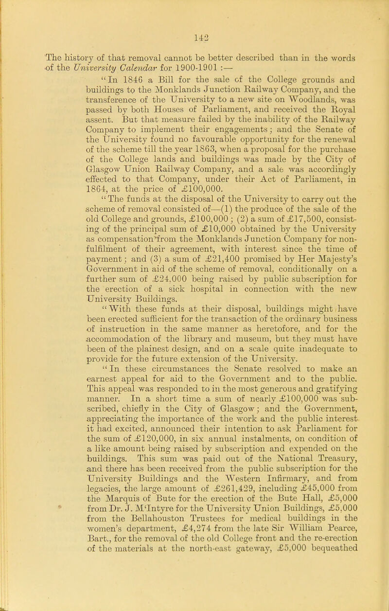 The history of that removal cannot be better described than in the words of the University Calendar for 1900-1901 :— In 1846 a Bill for the sale of the College grounds and buildings to the Monklands Junction Railway Company, and the transference of the University to a new site on Woodlands, was passed by both Houses of Parliament, and received the Royal assent. But that measure failed by the inability of the Railway Company to implement their engagements; and the Senate of the University found no favourable opportunity for the renewal of the scheme till the year 1863, when a proposal for the purchase of the College lands and buildings was made by the City of Glasgow Union Railway Company, and a sale was accordingly effected to that Company, under their Act of Parliament, in 1864, at the price of £100,000.  The funds at the disposal of the University to carry out the scheme of removal consisted of—(1) the produce of the sale of the old College and grounds, £100,000 ; (2) a sum of £17,500, consist- ing of the principal sum of £10,000 obtained by the University as compensation'f rom the Monklands Junction Company for non- fulfilment of their agreement, with interest since the time of payment; and (3) a sum of £21,400 promised by Her Majesty's Government in aid of the scheme of removal, conditionally on a further sum of £24.000 being raised by public subscription for the erection of a sick hospital in connection with the new University Buildings. With these funds at their disposal, buildings might have been erected sufficient for the transaction of the ordinary business of instruction in the same manner as heretofore, and for the accommodation of the library and museum, but they must have been of the plainest design, and on a scale quite inadequate to provide for the future extension of the University.  In these circumstances the Senate resolved to make an earnest appeal for aid to the Government and to the public. This appeal was responded to in the most generous and gratifjdng manner. In a short time a sum of nearly £100.000 was sub- scribed, chiefly in the City of Glasgow; and the Government, appreciating the importance of the work and the public interest it had excited, announced their intention to ask Parliament for the sum of £120,000, in six annual instalments, on condition of a like amount being raised by subscription and expended on the buildings. This sum was paid out of the National Treasury, and there has been received from the public subscription for the University Buildings and the Western Infirmary, and from legacies, the large amount of £261,429, including £45,000 from the Marquis of Bute for the erection of the Bute Hall, £5,000 • from Dr. J. M'Intyre for the University Union Buildings, £5,000 from the Bellahouston Trustees for medical buildings in the women's department, £4,274 from the late Sir AVilliam Pearce, Bart., for the removal of the old College front and the re-erection of the materials at the north-east gateway, £5,000 bequeathed