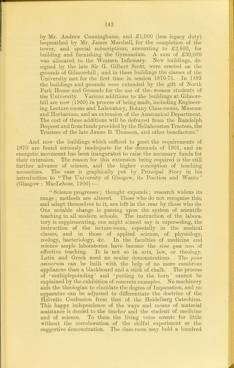 by Mr. Andrew Cunninghame, and £1,000 (less legacy duty) bequeathed by Mr. James Marshall, for the completion of the tower, and special subscriptions, amounting to £2,600, for building and furnishing the Gymnasium. A sum of £30,000 was allocated to the Western Infirmary. New buildings, de- signed by the late Sir G. Gilbert Scott, were erected on the grounds of Gilmorehill; and in these buildings the classes of the University met for the first time in session 1870-71. In 1893 the buildings and grounds Avere extended by the gift of North Park House and Grounds for the use of the. women students of the University. Various additions to the buildings at Gilmore- hill are now (1900) in process of being made, including Engineer- ing Lecture-rooms and Laboratory, Botany Class-rooms, Museum and Herbarium, and an extension of the Anatomical Department. The cost of these additions will be defrayed from the Randolph Bequest and from funds provided by the Bellahouston Trustees, the Trustees of the late James B. Thomson, and other benefactors. And now the buildings which sufficed to meet the requirements of 1870 are found seriously inadequate for the cfemands of 1901, and an energetic movement has been inaugurated to raise the necessary funds for their extension. The reason for this extension being required is the still further advance of science, and the higher conception of teaching necessities. The case is graphically put by Principal Story in his introduction to  The University of Glasgow, its Position and Wants (Glasgow: MacLehose, 1900):—  Science progresses ; thought expands; research widens its range; methods are altered. Those who do not recognise this, and adapt themselves to it, are left in the rear by those who do. One notable change is passing upon the system of scientific teaching in all modern schools. The instruction of the labora- tory is supplementing, one might almost say is superseding, the instruction of the lecture-rooni, especially in the medical classes, and in those of applied science, of physiology, zoology, bacteriology, &c. In the faculties of medicine and science ample laboratories have become the sine qua non of effective teaching. It is not so in arts, law, or theology. Latin and Greek need no ocular demonstrations. The ^Jo«s asinorum can be built with the help of no more cumbrous appliances than a blackboard and a stick of chalk. The process of ' multiplepoinding' and ' putting to the horn' cannot be explained by the exhibition of concrete examples. No machinery aids the theologian to elucidate the dogma of Impanation, and no apparatus can be adjusted to differentiate the doctrine of the Helvetic Confession from that of the Heidelberg Catechism. This happy independence of the ways and means of material assistance is denied to the teacher and the student of medicine and of science. To them the living voice counts for little without the corroboration of the skilful experiment or the suggestive demonstration. The class-room may hold a hundred