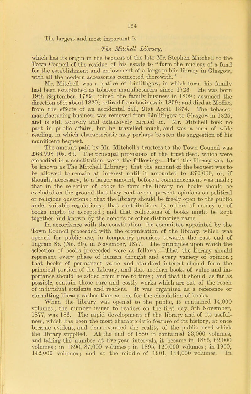 The largest and most important is The Mitchell Library, which has its origin in the bequest of the late Mr. Stephen Mitchell to the- Town Council of the residue of his estate to form the nucleus of a fund for the establishment and endowment of a large public library in Glasgow, with all the modern accessories coimected therewith. Mr. Mitchell was a native of Linlithgow, in which town his family had been established as tobacco manufacturers since 1723. He was born 19th September, 1789; joined the family business in 1809; assumed the direction of it about 1820; retired from business in 1859; and died at MoflEat, from the eflfects of an accidental fall, 21st April, 1S74. The tobacco- manufacturing business was removed from Linlithgow to Glasgow in 1825, and is still actively and extensively carried on. Mr. Mitchell took no- part in public affairs, but he travelled much, and was a man of wide reading, in which characteristic may perhaps be seen the suggestion of his munificent bequest. The amount paid by Mr. Mitchell's trustees to the Town Council was- £66,998 10s. 6d. The principal provisions of the trust deed, which were embodied in a constitution, were the following:-—That the library was to be known as The Mitchell Library; that the amount of the bequest was to- be allowed to remain at interest until it amounted to £70,000, or, if thought necessary, to a larger amount, before a commencement was made;. that in the selection of books to form the library no books should be excluded on the ground that they contravene present opinions on pohtical or religious questions; that the library should be freely open to the pubhc under suitable regulations ; that contributions by others of money or of books might be accepted; and that collections of books might be kept together and known by the donor's or other distinctive name. In accordance with the constitution, the committee appointed by the Town Council proceeded with the organisation of the library, which was opened for public use, in temporary premises towards the east end of Ingram St. (No. 60), in November, 1877. The principles upon which the selection of books proceeded were as follows:—That the library should represent every phase of human thought and every variety of opinion;, that books of permanent value and standard interest should form the principal portion of the Library, and that modern books of value and im- portance should be added from time to time; and that it should, as far as possible, contain those rare and costly works which are out of the reach of individual students and readers. It was organised as a reference or consulting library rather than as one for the circulation of books. When the library was opened to the public, it contained 14,000 volumes; the number issued to readers on the first day, 5th November, 1877, was 186. The rapid development of the library and of its useful- ness, which has been the most characteristic feature of its history, at once became evident, and demonstrated the reality of the public need which the library supplied. At the end of 1880 it contained 33,000 A'olumes,. and taking the number at five-year intervals, it became in 1885, 62,000 volumes; in 1890, 87,000 volumes; in 1895, 120,000 volumes; in 1900, 142,000 volumes; and at the middle of 1901, 144,000 volumes. In