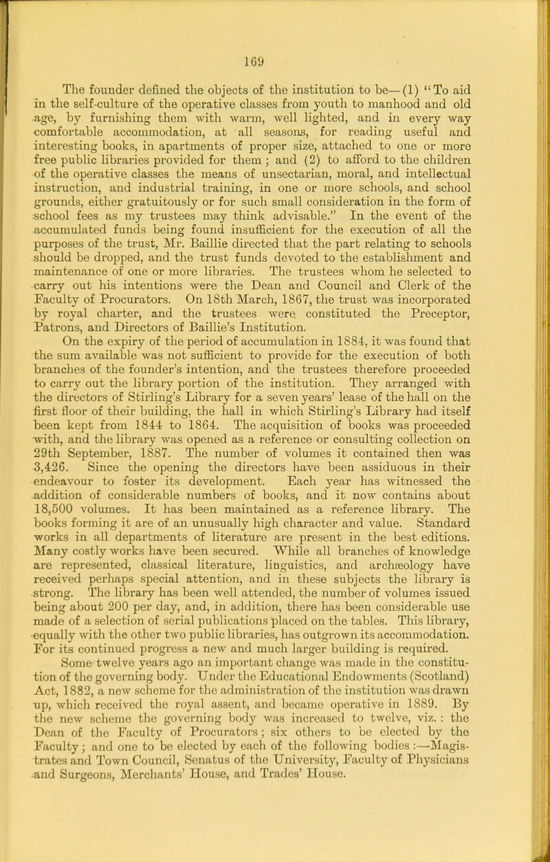 The founder defined the objects of the institution to be—(1) To aid in the self-culture of the operative classes from youth to manhood and old •age, by furnishing them with warm, well lighted, and in every way comfortable accommodation, at all seasons, for reading useful and interesting books, in apartments of proper size, attached to one or more free public libraries provided for them; and (2) to aflford to the children of the operative classes the means of unsectarian, moral, and intellectual instruction, and industrial training, in one or more schools, and school grounds, either gratuitously or for such small consideration in the form of school fees as my trustees may think advisable. In the event of the accumulated funds being found insufficient for the execution of all the purposes of the trust, Mr. Baillie directed that the part relating to schools should be dropped, and the trust funds devoted to the establishment and maintenance of one or more libraries. The trustees whom he selected to carry out his intentions were the Dean and Council and Clerk of the Faculty of Procurators. On 18th March, 1867, the trust was incorporated by royal charter, and the trustees were constituted the Preceptor, Patrons, and Directors of Baillie's Institution. On the expiry of the period of accumulation in 1884, it was found that the sum available was not sufficient to provide for the execution of both branches of the founder's intention, and the trustees therefore proceeded to carry out the library portion of the institution. They arranged with the directors of Stirling's Library for a seven years' lease of the hall on the first floor of their building, the hall in which Stirling's Library had itself been kept from 1844 to 1864. The acquisition of books was proceeded with, and the library was opened as a reference or consulting collection on 29th September, 1887. The number of volumes it contained then was 3,426. Since the opening the directors have been assiduous in their endeavour to ioster its development. Each year has witnessed the addition of considerable numbers of books, and it now contains about 18,500 volumes. It has been maintained as a reference library. The books forming it are of an unusually high character and value. Standard works in all departments of literature are present in the best editions. Many costly works have been secured. While all branches of knowledge are represented, classical literature, linguistics, and archaeology have received perhaps special attention, and in these subjects the library is strong. The library has been well attended, the number of volumes issued being about 200 per day, and, in addition, there has been considerable use made of a selection of serial publications placed on the tables. This library, •equally with the other two public libraries, has outgrown its accommodation. For its continued progress a new and much larger building is required. Some twelve years ago an important change was made in the constitu- tion of the governing body. Under the Educational Endowments (Scotland) Act, 1882, a new scheme for the administration of the institution was drawn up, which received the royal assent, and became operative in 1889. By the new scheme the governing body was increased to twelve, viz.: the Dean of the Faculty of Procurators; six others to be elected by the Faculty; and one to be elected by each of the following bodies :—Magis- trates and Town Council, Senatus of the University, Faculty of Physicians and Surgeons, Merchants' House, and Trades' House.