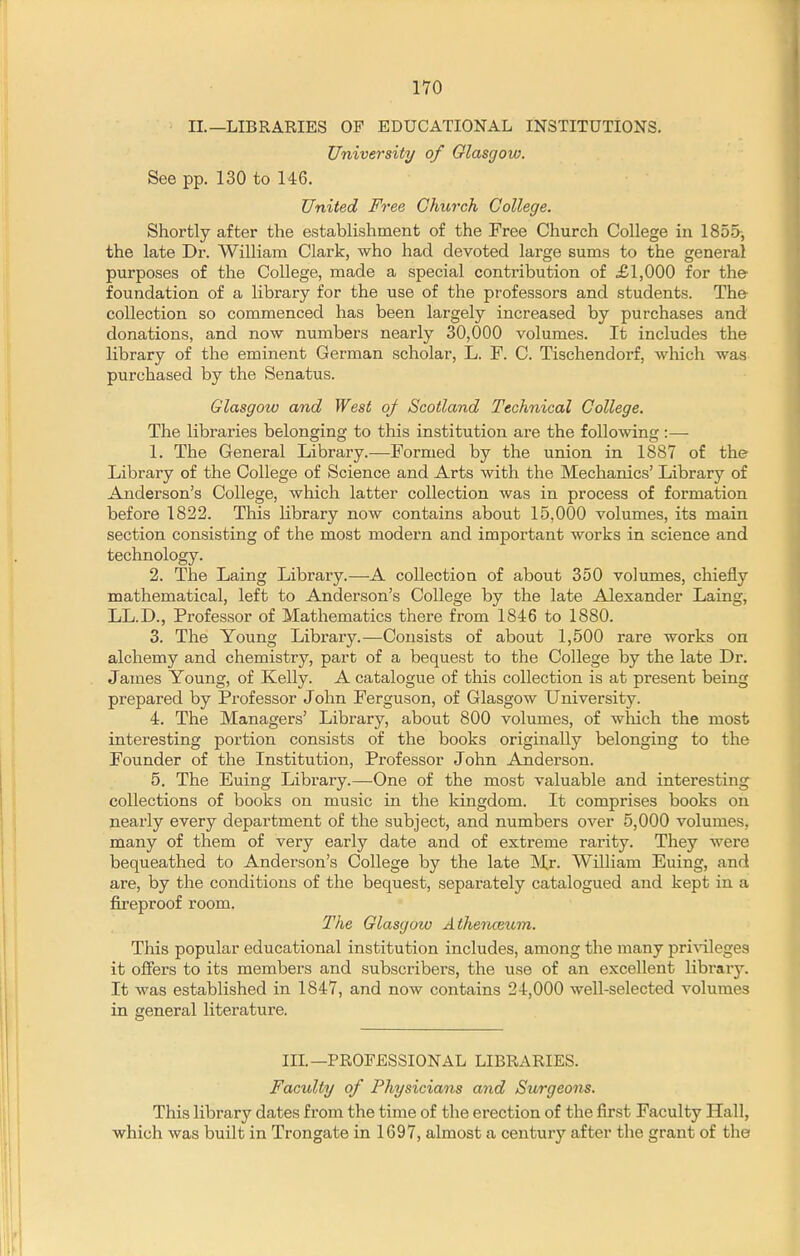 II.—LIBRARIES OF EDUCATIONAL INSTITUTIONS. University of Glasgow. See pp. 130 to 146. United Free Church College. Shortly after the establishment of the Free Church College in 1855-, the late Dr. William Clark, who had devoted large sums to the general purposes of the College, made a special contribution of £1,000 for the foundation of a library for the use of the professors and students. The collection so commenced has been largely increased by purchases and donations, and now numbers nearly 30,000 volumes. It includes the library of the eminent German scholar, L. F. C. Tischendorf, which was purchased by the Senatus. Glasgow and West o/ Scotland Technical College. The libraries belonging to this institution are the following :— 1. The General Library.—Formed by the union in 1887 of the Library of the College of Science and Arts with the Mechanics' Library of Anderson's College, which latter collection was in process of formation before 1822. This library now contains about 15,000 volumes, its main section consisting of the most modern and important works in science and technology. 2. The Laing Library.—A collection of about 350 volumes, chiefly mathematical, left to Anderson's College by the late Alexander Laing, LL.D., Professor of Mathematics there from 1846 to 1880. 3. The Young Library.—Consists of about 1,500 rare works on alchemy and chemistry, part of a bequest to the College by the late Dr. James Young, of Kelly. A catalogue of this collection is at present being prepared by Professor John Ferguson, of Glasgow University. 4. The Managers' Library, about 800 volumes, of wliich the most interesting portion consists of the books originally belonging to the Founder of the Institution, Professor John Anderson. 5. The Euing Library.—One of the most valuable and interesting^ collections of books on music in the kingdom. It comprises books on nearly every department of the subject, and numbers over 5,000 volumes, many of them of very early date and of extreme rarity. They were bequeathed to Anderson's College by the late Mr. William Euing, and are, by the conditions of the bequest, separately catalogued and kept in a fireproof room. The Glasgow Atherhceum. This popular educational institution includes, among the many pri'V'ileges it offers to its members and subscribers, the use of an excellent library. It was established in 1847, and now contains 24,000 well-selected volumes in general literature. Ill—PROFESSIONAL LIBRARIES. Faculty of Physicians and Surgeons. This library dates from the time of the erection of the first Faculty Hall, which was built in Trongate in 1697, almost a century after the grant of the