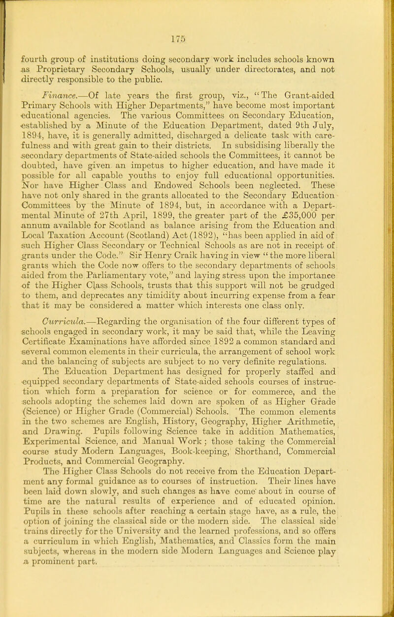 fourth group of institutions doing secondary work includes schools known as Proprietary Secondary Schools, usually under directorates, and not directly responsible to the public. Finance.—Of late years the first group, viz., The Grant-aided Primary Schools with Higher Departments, have become most important educational agencies. The various Committees on Secondary Education, ■established by a Minute of the Education Department, dated 9th July, 1894, have, it is generally admitted, discharged a delicate task with care- fulness and with great gain to their districts. In subsidising liberally the secondary departments of State-aided schools the Committees, it cannot be doubted, have given an impetus to higher education, and have made it possible for all capable youths to enjoy full educational opportunities. Nor haA'e Higher Class and Endowed Schools been neglected. These have not only shared in the grants allocated to the Secondary Education Committees by the Minute of 1894, but, in accordance with a Depart- mental Minute of 27th April, 1899, the greater part of the £35,000 per annum available for Scotland as balance arising from the Education and Local Taxation Account (Scotland) Act (1892), has been appHed in aid of such Higher Class Secondary or Technical Schools as are not in receipt of grants under the Code. Sir Henry Craik having in view  the more liberal grants which the Code now oliers to the secondary departments of schools •aided from the Parliamentary vote, and laying stress upon the importance of the Higher Class Schools, trusts that this support will not be grudged to them, and deprecates any timidity about incurring expense from a fear that it may be considered a matter which interests one class only. Currictila.—Regarding the organisation of the four dilFerent types of schools engaged in secondary work, it may be said that, while the Leaving Certificate Examinations have afforded since 1892 a common standard and several common elements in their curricula, the arrangement of school work ■and the balancing of subjects are subject to no very definite regulations. The Education Department has designed for properly staffed and •equipped secondary departments of State-aided schools courses of instruc- tion which form a preparation for science or for commerce, and the schools adopting the schemes laid down are spoken of as Higher Grade (Science) or Higher Grade (Commercial) Schools. The common elements in the two schemes are English, History, Geography, Higher Arithmetic, and Drawing. Pupils following Science take in addition Mathematics, Experimental Science, and Manual Work; those taking the Commercial course study Modern Languages, Book-keeping, Shorthand, Commercial Products, and Commercial Geography. The Pligher Class Schools do not receiye from the Education Depart- ment any formal guidance as to courses of instruction. Their lines have been laid down slowly, and such changes as have come about in course of time are the natural results of experience and of educated opinion. Pupils in these schools after reaching a certain stage have, as a rule, the option of joining the classical side or the modern side. The classical side trains directly for the University and the learned professions, and so offers a curriculum in which English, Mathematics, and Classics form the main subjects, whereas in the modern side Modern Languages and Science play a, prominent part.