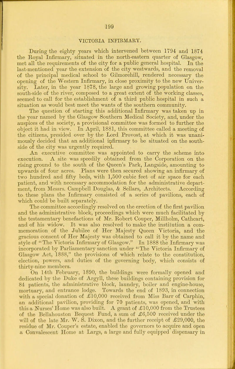 VICTORIA INFIRMARY. During the eighty years which intervened between 1794 and 1874 the Royal Infirmary, situated in the north-eastern quarter of Glasgow, met all the requirements of the city for a public general hospital. In the last-mentioned year the extension of the city westwards, and the removal of the principal mecHcal school to Gilmorehill, rendered necessary the opening of the Western Infirmary, in close proximity to the new Univer- sity. Later, in the year 1878, the large and growing population on the south-side of the river, composed to a great extent of the working classes, seemed to call for the establishment of a third public hospital in such a situation as would best meet the wants of the southern cormnunity. The question of starting this additional Infirmary was taken up in the year named by the Glasgow Southern Medical Society, and, under the auspices of the society, a provisional committee was formed to further the object it had in view. In April, 1881, this committee called a meeting of the citizens, presided over by the Lord Provost, at which it was unani- mously decided that an additional infirmary to be situated on the south- side of the city was urgently required. An executive committee was appointed to carry the scheme into execution. A site was speedily obtained from the Corporation on the rising ground to the south of the Queen's Park, Langside, amounting to upwards of four acres. Plans were then secured showing an infirmary of two hundred and fifty beds, with 1,500 cubic feet of air space for each patient, and with necessary accommodation for the administrative depart- ment, from Messrs. Campbell Douglas, (k Sellars, Arcliitects. According to these plans the Infirmary consisted of a series of pavilions, each of which could be built separately. The committee accordingly resolved on the erection of the first pavilion and the administrative block, proceedings which were much facilitated by the testamentary benefactions of Mr. Robert Couper, Millholm, Cathcart, and of his widow. It was also resolved to make the institution a com- memoration of the Jubilee of Her Majesty Queen Victoria, and the gracious consent of Her Majesty was obtained to call it by the name and style of  The Victoria Infirmary of Glasgow. In 1888 the Infirmary was incorporated by Parliamentary sanction under The Victoria Infii-mary of Glasgow Act, 1888, the provisions of which relate to the constitution, election, powers, and duties of the governing body, which consists of thirty-nine members. On 14th February, 1890, the buildings were formally opened and dedicated by the Duke of Argyll, these buildings containing provision for 84 patients, the administrative block, laundry, boiler and engine-house, mortuary, and entrance lodge. Towards the end of 1893, in connection with a special donation of £10,000 received from Miss Barr of Carphin, an additional pavilion, providing for 70 patients, was opened, and with this a Nurses' Home was also built. A grant of £10,000 from the Trustees of the Bellahouston Bequest Fund, a sum of £6,500 received under the will of the late Mr. W. S. Dixon, and the further receipt of £29,000, the residue of Mr. Couper's estate, enabled the governors to acquire and open a Convalescent Home at Largs, a large and fully equipped dispensary in
