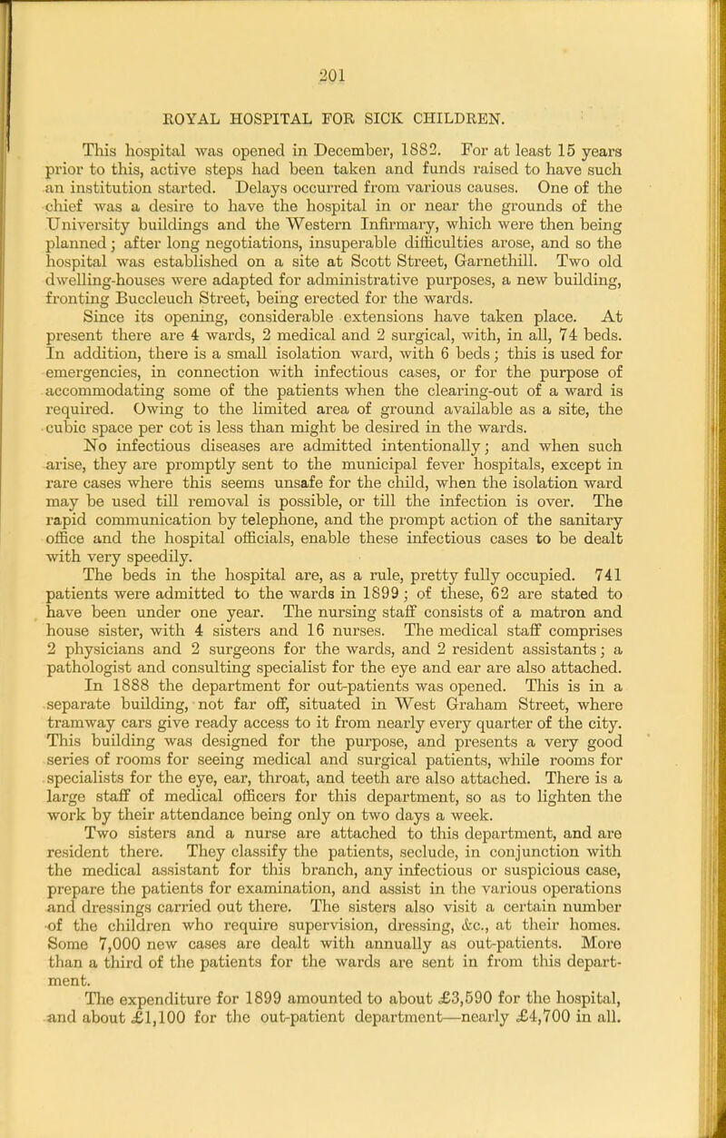 ■201 ROYAL HOSPITAL FOR SICK CHILDREN. This hospital was opened in December, 1882. For at least 15 years prior to this, active steps had been taken and funds raised to have such an institution started. Delays occurred from various causes. One of the chief was a desire to have the hospital in or near the grounds of the University buildings and the Western Infirmary, which were then being planned; after long negotiations, insuperable difficulties arose, and so the hospital was established on a site at Scott Street, Garnethill. Two old dwelling-houses were adapted for administrative purposes, a new building, fronting Buccleuch Street, being erected for the wards. Since its opening, considerable extensions have taken place. At present there are 4 wards, 2 medical and 2 surgical, with, in all, 74 beds. In addition, there is a small isolation ward, with 6 beds; this is used for emergencies, in connection with infectious cases, or for the purpose of accommodating some of the patients when the clearing-out of a ward is required. Owing to the limited area of ground available as a site, the cubic space per cot is less than might be desired in the wards. No infectious diseases are admitted intentionally; and when such arise, they are promptly sent to the municipal fever hospitals, except in rare cases where this seems unsafe for the child, when the isolation ward may be used till removal is possible, or till the infection is over. The rapid communication by telephone, and the prompt action of the sanitary office and the hospital officials, enable these infectious cases to be dealt with very speedily. The beds in the hospital are, as a rule, pretty fully occupied. 741 patients were admitted to the wards in 1899; of these, 62 are stated to have been under one year. The nursing staff consists of a matron and house sister, with 4 sisters and 16 nurses. The medical staff comprises 2 physicians and 2 surgeons for the wards, and 2 resident assistants; a pathologist and consulting specialist for the eye and ear are also attached. In 1888 the department for out-patients was opened. This is in a separate building, not far off, situated in West Graham Street, where tramway cars give ready access to it from nearly every quarter of tlae city. This building was designed for the purpose, and presents a very good series of rooms for seeing medical and surgical patients, Mdiile rooms for .specialists for the eye, ear, throat, and teeth are also attached. There is a large staff of medical officers for this department, so as to lighten the work by their attendance being only on two days a week. Two sisters and a nurse are attached to this department, and are resident there. They classify the patients, seclude, in conjunction with the medical assistant for this branch, any infectious or suspicious case, prepare the patients for examination, and assist in the various operations and dressings carried out there. The sisters also visit a certain number ■of the children who require supervision, dressing, &c., at their homes. Some 7,000 new cases are dealt with annually as out-patients. More than a third of the patients for the wards are sent in from this depart- ment. The expenditure for 1899 amounted to about £3,590 for the hospital, and about £1,100 for the out-patient department—nearly ,£4,700 in all.