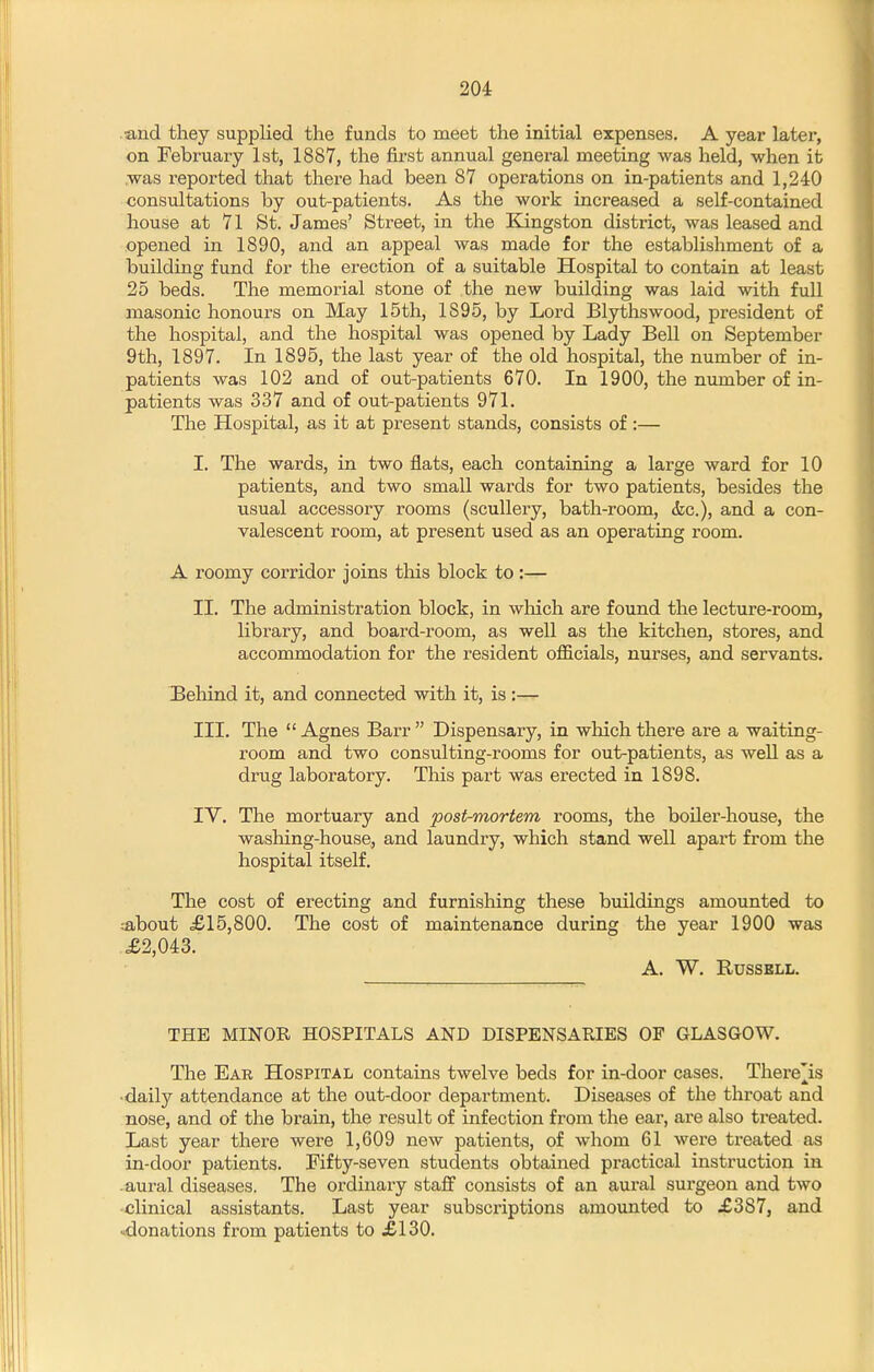 and they supplied the funds to meet the initial expenses. A year latei, on February 1st, 1887, the first annual general meeting was held, when it .was reported that there had been 87 operations on in-patients and 1,240 consultations by out-patients. As the work increased a self-contained house at 71 St. James' Street, in the Kingston district, was leased and opened in 1890, and an appeal was made for the establishment of a building fund for the erection of a suitable Hospital to contain at least 25 beds. The memorial stone of the new building was laid with full masonic honours on May 15th, 1895, by Lord Blythswood, president of the hospital, and the hospital was opened by Lady BeU on September 9th, 1897. In 1895, the last year of the old hospital, the number of in- patients was 102 and of out-patients 670. In 1900, the number of in- patients was 337 and of out-patients 971. The Hospital, as it at present stands, consists of :— I. The wards, in two flats, each containing a large ward for 10 patients, and two small wards for two patients, besides the usual accessory rooms (scullery, bath-room, &c.), and a con- valescent room, at present used as an operating room. A roomy corridor joins this block to:— II. The administration block, in which are found the lecture-room, library, and board-room, as well as the kitchen, stores, and accommodation for the resident oflS.cials, nurses, and servants. IBehind it, and connected with it, is :— III. The Agnes Barr Dispensary, in which there are a waiting- room and two consulting-rooms for out-patients, as well as a drug laboratory. This part was erected in 1898. IV. The mortuary and post-mortem rooms, the boiler-house, the washing-house, and laundry, which stand well apart from the hospital itself. The cost of erecting and furnishing these buildings amounted to ;about £15,800. The cost of maintenance during the year 1900 was .£2,043. A. W. RUSSBLL. THE MINOR HOSPITALS AND DISPENSARIES OF GLASGOW. The Ear Hospital contains twelve beds for in-door cases. There]^is •daily attendance at the out-door department. Diseases of the throat and nose, and of the brain, the result of infection from the ear, are also ti'eated. Last year there were 1,609 new patients, of whom 61 were treated as in-door patients. Fifty-seven students obtained practical instruction in .aural diseases. The ordinary staff consists of an aural surgeon and two clinical assistants. Last year subscriptions amounted to £387, and .^donations from patients to £130.