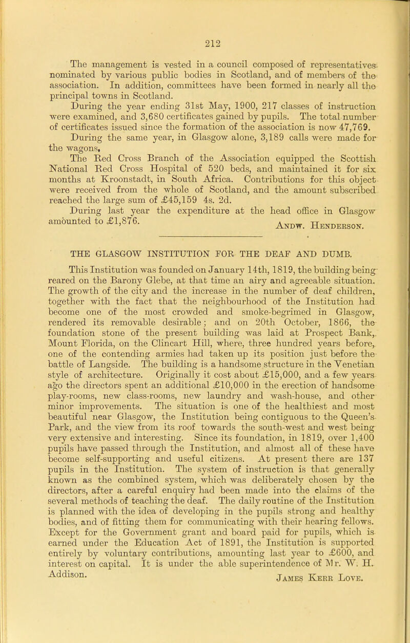 The management is vested in a council composed of representatives- nominated by various public bodies in Scotland, and of members of the association. In addition, committees have been formed in nearly all the principal towns in Scotland. During the year ending 31st May, 1900, 217 classes of instruction were examined, and 3,680 certificates gained by pupUs. The total number of certificates issued since the formation of the association is now 47,769. During the same year, in Glasgow alone, 3,189 calls were made for the wagons. The Red Cross Branch of the Association equipped the Scottish National Red Cross Hospital of 520 beds, and maintained it for six months at Kroonstadt, in South Africa. Contributions for tliis object were received from the whole of Scotland, and the amount subscribed reached the large sum of £45,159 4s. 2d. During last year the expenditure at the head oflS.ce in Glasgow amounted to £1,876. Hendersok. THE GLASGOW INSTITUTION FOR THE DEAE AND DUMB. This Institution was founded on January 14th, 1819, the building being- reared on the Barony Glebe, at that time an airy and agreeable situation. The growth of the city and the increase in the number of deaf children, together with the fact that the neighbourhood of the Institution had become one of the most crowded and smoke-begrimed in Glasgow, rendered its removable desirable; and on 20th October, 1866, the foundation stone of the present building was laid at Prospect Bank,. Mount Florida, on the Clincart Hill, where, three hundred years before, one of the contending armies had taken up its position just before the battle of Langside. The building is a handsome structure in the Venetian style of architecture. Originally it cost about £15,000, and a few yeai's ago the directors spent an additional £10,000 in the erection of handsome play-rooms, new class-rooms, new laundry and wash-house, and other minor improvements. The situation is one of the healthiest and most beautiful near Glasgow, the Institution being contiguous to the Queen's Park, and the view from its roof towards the south-west and west being very extensive and interesting. Since its foundation, in 1819, over 1,400 pupils have passed through the Institution, and almost all of these have become self-supporting and useful citizens. At present there are 137 pupils in the Institution. The system of instruction is that genei'ally known as the combined system, which was deliberately chosen by the directors, after a careful enquiry had been made into the claims of the several methods of teaching the deaf. The daily routine of the Institution is planned with the idea of developing in the pupils strong and healthy bodies, and of fitting them for communicating with their hearing fellows. Except for the Government grant and board paid for pupils, which is earned under the Education Act of 1891, the Institution is supported entirely by voluntary contributions, amounting last year to £600, and interest on capital. It is under the able superintendence of Mr. W, H. James Kerr Love.