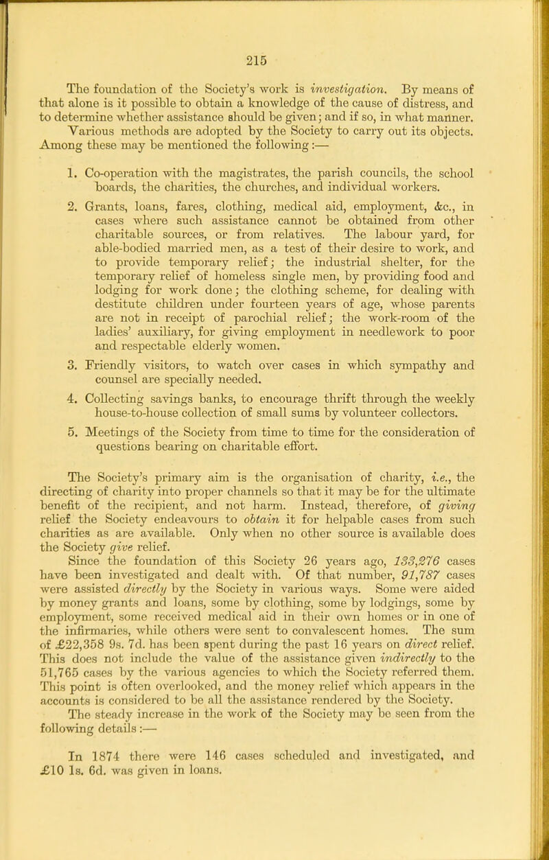 The foundation of the Society's work is investigation. By means of that alone is it possible to obtain a knowledge of the cause of distress, and to determine whether assistance should be given; and if so, in what manner. Various methods are adopted by the Society to carry out its objects. Among these may be mentioned the following:— 1. Co-operation with the magistrates, the parish councils, the school boards, the charities, the churches, and individual workers. 2. Grants, loans, fares, clothing, medical aid, employment, <5ec., in cases where such assistance cannot be obtained from other charitable sources, or from relatives. The labour yard, for able-bodied married men, as a test of their desire to work, and to provide temporary relief; the industrial shelter, for the temporary relief of homeless single men, by providing food and lodging for work done; the clothing scheme, for dealing with destitute cliildren under fourteen years of age, whose parents are not in receipt of parochial relief; the work-room of the ladies' auxiliary, for giving employment in needlework to poor and respectable elderly women, 3. Friendly visitors, to watch over cases in which sympathy and counsel are specially needed. 4. Collecting savings banks, to encourage thrift through the weekly house-to-house collection of small sums by volunteer collectors. 5. Meetings of the Society from time to time for the consideration of questions bearing on charitable effort. The Society's primary aim is the organisation of charity, i.e., the directing of charity into proper channels so that it may be for the ultimate benefit of the recipient, and not harm. Instead, therefore, of giving relief the Society endeavours to obtain it for helpable cases from such charities as are available. Only when no other source is available does the Society give relief. Since the foundation of this Society 26 years ago, 133,276 cases have been investigated and dealt with. Of that number, 91,787 cases were assisted directly by the Society in various ways. Some were aided by money grants and loans, some by clothing, some by lodgings, some by employment, some received medical aid in their own homes or in one of the infirmaries, while others were sent to convalescent homes. The sum of £22,358 9s. 7d. has been spent during the past 16 years on direct relief. This does not include the value of the assistance given indirectly to the 51,765 cases by the various agencies to which the Society referred them. This point is often overlooked, and the money relief which appears in the accounts is considered to be all the assistance rendered by the Society. The steady increase in the work of the Society may be seen from the following details:— In 1874 there were 146 cases scheduled and investigated, and £10 Is. 6d, was given in loans.