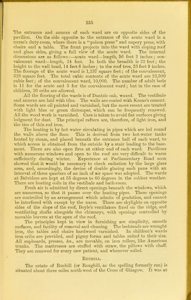 The entrance and annexe of each ward are on opposite sides of the' pavilion. On the side opposite to the entrance of the acute ward is a nurse's duty-room, where there is a  poison press  and napery press, with chairs and a table. The front projects into the ward with sloping roof and glass sides, giving a full view of the acute ward. The internal dimensions are as follows:—acute ward—length, 56 feet 2 inches; con- valescent ward—length, 24 feet. In both the breadth is 22 feet; the height to the wall head, 14 feet 6 inches; to the roof tree, 23 feet 9 inches^ The floorage of the acute ward is 1,237 square feet; of the convalescent, 528 square feet. The total cubic contents of the acute ward are 23,500 cubic feet; of the convalescent ward, 10,000. The number of adult beds' is 11 for the acute and 5 for the convalescent ward; but in the case of children, 20 cribs are allowed. All the flooring of the wards is of Dantzic oak, waxed. The vestibule- and annexe are laid with tiles. The walls are coated with Keene's cement. Some wards are oil painted and varnished, but the more recent are treated- with light blue or green distemper, which can be frequently renewed. All the wood work is varnished. Care is taken to avoid flat surfaces giving lodgment for dust. The principal rafters are, therefore, of light iron, and- the ties of thin rod iron. The heating is by hot water circulating in pipes which are led round the walls above the floor. This is derived from two hot-water tanks heated by steam, and placed beneath the entrance hall of each ward, to which access is obtained from the outside by a stair leading to the base- ment. There are also open fires at either end of each ward. Pavilions with numerous windows and open to the roof are very difficult to warm sufficiently during winter. Experience at Parliamentary Road soon showed that it would be necessary to check radiation by the large glass' area, and, accordingly, the device of double glazing each pane with an interval of three quarters of an inch of air space was adopted. The wards at Belvidere are kept at 55 degrees to 60 degrees in the coldest weather. There are heating coils in the vestibule and bath-room. Fresh air is admitted by direct openings beneath the windows, which are numerous, so that it passes over the heating pipes. These openings are controlled by an arrangement which admits of gradation, and cannot be interfered with except by the nurse. There are skylights on opposite- sides of the slope of the roof, Boyle's ventilators fixed on the ridge, and ventilating shafts alongside the chimneys, with openings controlled by movable louvres at the apex of the roof. The principles kept in ■view in furnishing are simplicity, smooth- surfaces, and facility of removal and cleaning. The bedsteads are wrought iron, the tables and chairs hardwood varnished. In children's wards iron cribs are provided, and pigmy forms and tables suited to their size. All cupboards, presses, &c., are movable, on iron rollers, like American trunks. The mattresses are stufied with straw, the pillows with chaff. They are renewed for every new patient, and whenever soiled. RUCHILL. The estate of P^uchill (or Roughill, as the spelling formerly ran) is situated about three miles north-west of the Cross of Glasgow. It was ab