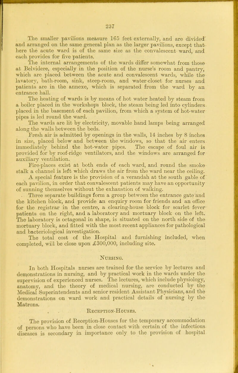 The smaller pavilions measure 165 feet externally, and are divided' and arranged on the same general plan as the larger pavilions, except that here the acute ward is of the same size as the convalescent ward, and each, provides for five patients. The internal arrangements of the wards differ somewhat from those at Belvidere, especially in the position of the nurse's room and pantry, which are placed between the acute and convalescent wards, while the lavatory, bath-room, sink, steep-room, and water-closet for nurses and patients are in the annexe, which is separated from the ward by an entrance hall. The heating of wards is by means of hot water heated by steam from a boiler placed in the workshops block, the steam being led into cylinders placed in the basement of each pavilion, from which a system of hot-water pipes is led round the ward. The wards are lit by electricity, movable hand lamps being arranged along the walls between the beds. Fi-esh air is admitted by openings in the walls, 14 inches by 8 inches in size, placed below and between the windows, so that the air enters immediately behind the hot-water pipes. The escape of foul air is provided for by roof-ridge ventilators, and the windows are arranged for auxiliary ventilation. Fire-places exist at both ends of each ward, and round the smoke stalk a channel is left which draws the air from the ward near the ceiling. A special feature is the provision of a verandah at the south gable of each pavilion, in order that convalescent patients may have an opportunity of sunning themseh'^es without the exhaustion of walking. . Three separate buildings form a group between the entrance gate and the kitchen block, and provide an enquiry room for friends and an office for the registrar in the centre, a clearing-house block for scarlet fever patients on the right, and a laboratory and mortuary block on the left. The laboratory is octagonal in shape, is situated on the north side of the mortuary block, and fitted with the most recent appliances for pathological and bacteriological investigation. The total cost of the Hospital and furnishing included, when completed, will be close upon £300,000, including site. Nursing. In both Hospitals nurses are trained for the service by lectures and demonstrations in nursing, and by practical work in the wards under the supervision of experienced nurses. The lectures, which include physiology, anatomy, and the theory of medical nursing, are conducted by the Medical Superintendents and senior resident Assistant Physicians, and the demonstrations on ward work and practical details of nursing by the Matrons. Reception-Houses. The provision of Reception-Houses for the temporary accommodation of persons who have been in close contact with certain of the infectious diseases is secondary in importance only to the provision of hospital