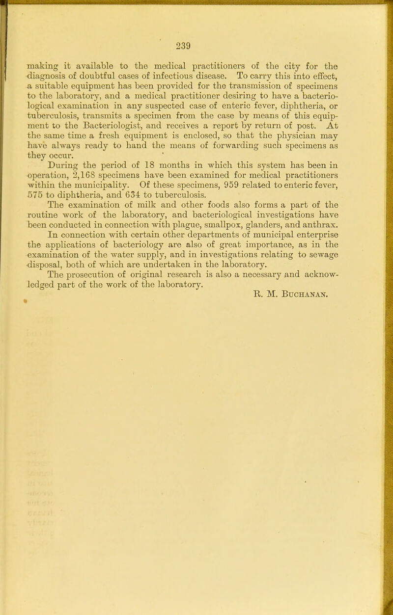 making it available to the medical practitioners of the city for the diagnosis of doubtful cases of infectious disease. To carry this into effect, a suitable equipment has been provided for the transmission of specimens to the laboratory, and a medical practitioner desiring to have a bacterio- logical examination in any suspected case of enteric fever, diphtheria, or tuberculosis, transmits a specimen from the case by means of this equip- ment to the Bacteriologist, and receives a report by return of post. At the same time a fresh equipment is enclosed, so that the physician may have always ready to hand the means of forwarding such specimens as they occur. During the period of 18 months in which this system has been in operation, 2,168 specimens have been examined for medical practitioners within the municipality. Of these specimens, 959 related to enteric fever, 575 to diphtheria, and 634 to tuberculosis. The examination of milk and other foods also forms a part of the routine work of the laboratory, and bacteriological investigations have been conducted in connection with plague, smallpox, glanders, and anthrax. In connection with certain other departments of municipal enterprise the applications of bacteriology are also of great importance, as in the examination of the water supply, and in investigations relating to sewage disposal, both of which are undertaken in the laboratory. The prosecution of original research is also a necessary and acknow- ledged part of the work of the laboratory. R. M. BUCHANAK.