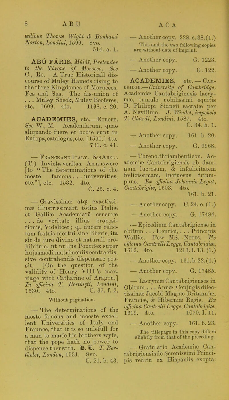 sedibua Tliomx Wight & Bonhami Norton, Londini, 1599. 8vo. 514. a. 1. ABU FARIS, M&ldi, Pretendt r to the Throne of Morocco. See C, Ko. A True Historicall dis- course of Muley Hamets rising to the three Kingdomes of Moruecos, Fes and Sus, The dis-union of . . . Muley Sheck, Muley Booferes, etc. 1609. 4to. 1198. c. 20. ACADEMIES, etc.—Europe. See W., M. Academiarum, quae aliquando fuere et hodie sunt in Europa,catalogus,etc. [1590.] 4to. 731. c. 41. — France and Italy. $ee Abell T.) Invicta Veritas. An answere to  The determinations of the rnoste famous . . . universities, etc.], etc. 1532. 4to. C. 25. c. 4. — Gravissinia? atq3 exaetissi- ma? illustrissimaru totius Italia? et Gallia? Academiaru censures . . . de veritate illius proposi- tions, Videlicet; q?, ducere relic- tam fratris mortui sine liberis, ita sit de jure divino et naturali pro- hibitum, ut nullus Pontifex super hujusmodi matrimoniis contractus, sive contrahendis dispensare pos- sit. [On the question of the validity of Henry VIII.'s mar- riage with Catharine of Aragon.] In officina T. Berthleti, Londini, 1530. 4to. C. 37. f. 2. Without pagination. — The determinations of the moste famous and mooste excel- lent Universities of Italy and Fraunce, that it is so unlefull for a man to marie his brothers wyfe, that the pope hath no power to dispence therwith. 33. 2.. T.Ber- thelet, London, 1531. 8vo. C. 21. b. 43. — Anothercopy. 228. c. 38.(1.) This and the two following copies aro without date of imprint. — Another copy. G. 1223. — Another copy. G. 122. ACADEMIES, etc. — Cam- bridge.— University of Cambridge. Academia? Cantabrigiensis lacry- roa?, tumulo nobilissimi equitis D. Philippi Sidneii sacrata? per A. Nevillum. J. Windet, impensis T. Chardi, Londini, 1587. 4to. C. 34. h. 1. — Another copy. 1G1. b. 20. — Another copy. G. 9968. — Threno-thriambeuticon. Ac- ademic Cantabrigiensis ob dam- num lucrosum, & infoelicitatem foelicissimam, luctuosus trium- phus. Ex officina Johannis Legat, Cantabrigise, 1603. 4to. 161. b. 21. — Another copy. C. 24. e. (1.) — Another copy. G. 17484. — Epicedium Cantabrigiense in obitum . . . Henrici, . . . Principis Wallia?. Few MS. Notes. E.c officina CantrelliLegge, Cantabrigise, 1612. 4to. 1213.1.13.(1.) — Anothercopy. 161.b.22.(l.) — Another copy. G. 17485. — Lacryina? Cantabrigienses in Obitum . . . Anna?, Conjugis dilec- tissima? Jacobi Magna? Britannia?, Francia?, & Hibernia? Regis. Ex officina CantrelliLegge, Cantabrigise, 1619. 4to. 1070.1.11. — Anothercopy. 161. b. 23. The titlepage in this copy differs slightly from that of the preceding. — Gratulatio Academia? Can- tabrigiensisde Serenissimi Princi- pis reditu ex Ilispaniis exopta-