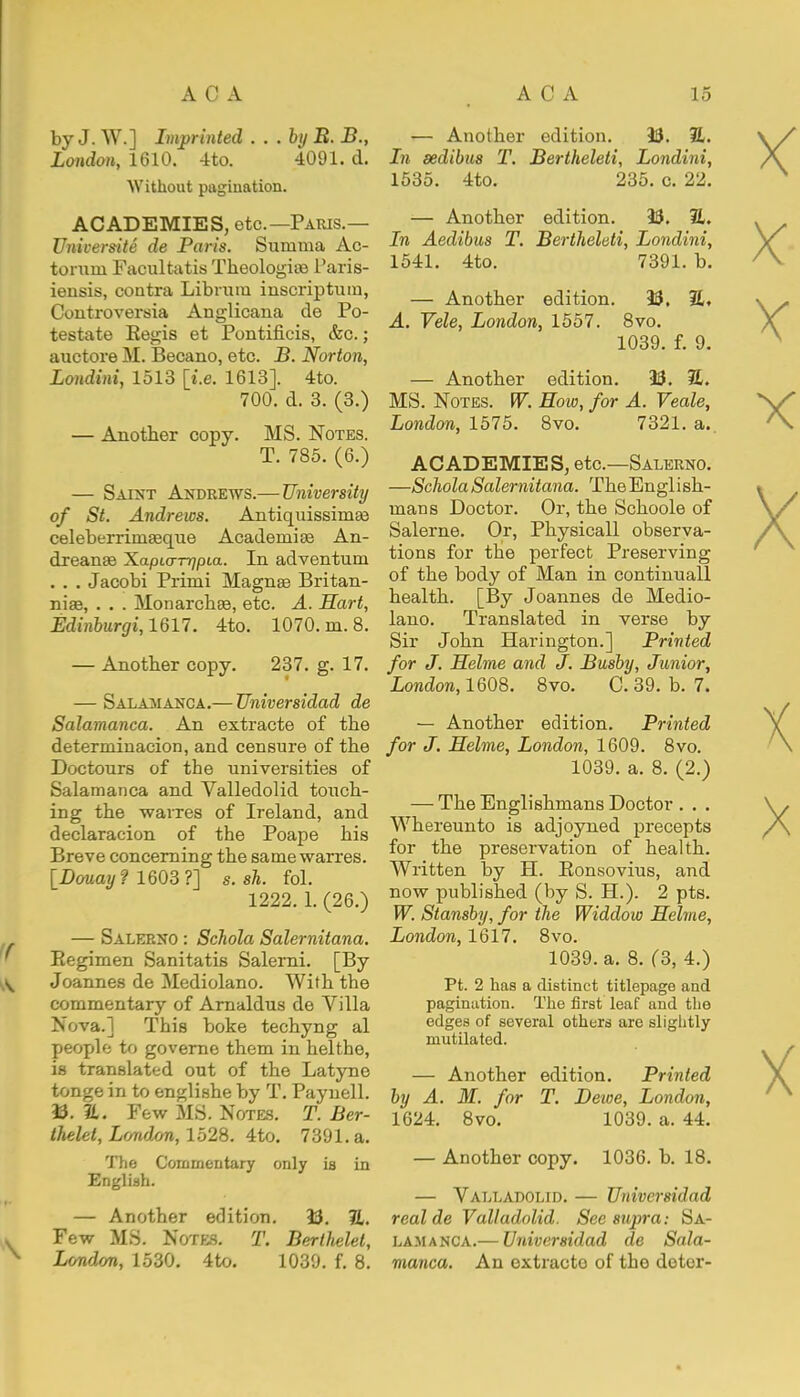 by J. W.] Imprinted . . . bi/ B. B., London, 1610. 4to. 4091. d. Without pagination. ACADEMIES, etc.—Paris.— Universite de Paris. Summa Ac- tonrni Facultatis Theologian l'aris- iensis, contra Librum inscriptum, Controversia Anglicana de Po- testate Regis et Pontificis, &c.; auctore M. Becano, etc. B. Norton, Londini, 1513 [i.e. 1613]. 4to. 700. d. 3. (3.) — Another copy. MS. Notes. T. 785. (6.) — Saint Andrews.— University of St. Andrews. Antiquissimse celeberrimasque Acadeniise An- dreanas Xapio-nqpLa. In adventuru . . . Jacobi Primi Magnas Britan- nia?, . . . Monarchae, etc. A. Hart, Edinburgh 1617. 4to. 1070. m. 8. — Another copy. 237. g. 17. — Salamanca.— TJniversidad de Salamanca. An extracte of the determinacion, and censure of the Doctours of the universities of Salamanca and Valleclolid touch- ing the wavres of Ireland, and declaracion of the Poape his Breve concerning the same warres. [Douay? 1603?] s. sh. fol. 1222. 1. (26.) — Salerno : Schola Salernitana. Regimen Sanitatis Salerni. [By Joannes de Mediolano. With the commentary of Arnaldus de Villa Nova.] This boke techyng al people to governe them in helthe, is translated out of the Latyne tonge in to englishe by T. Paynell. 33. 21. Few MS. Notes. T. Ber- thelel, London, 1528. 4to. 7391. a. The Commentary only is in English. — Another edition. 13. 21. Few MS. Notes. T. Berthelet, London, 1530. 4to. 1039. f. 8. — Another edition. 13. 21. In sedibus T. Bertheleti, Londini, 1535. 4to. 235. c. 22. — Another edition. 13. 2L In Aedibus T. Bertheleti, Londini, 1541. 4to. 7391. b. — Another edition. 13. 2L. A. Tele, London, 1557. 8vo. 1039. f. 9. — Another edition. 13. 21. MS. Notes. W. Row, for A. Veale, London, 1575. 8vo. 7321. a.. ACADEMIES, etc.—Salerno. —Schola Salernitana. The English- mans Doctor. Or, the Schoole of Salerne. Or, Physicall observa- tions for the perfect Preserving of the body of Man in continuall health. [By Joannes de Medio- lano. Translated in verse by Sir John Harington.] Printed for J. Helme and J. Busby, Junior, London, 1608. 8vo. C. 39. b. 7. — Another edition. Printed for J. Helme, London, 1609. 8vo. 1039. a. 8. (2.) — The Englishmans Doctor . . . Whereunto is adjoyned precepts for the preservation of health. Written by H. Ronsovius, and now published (by S. H.). 2 pts. W. Stansby, for the Widdow Helme, London, 1617. 8vo. 1039. a. 8. (3, 4.) Pt. 2 has a distinct titlepage and pagination. The first leaf and the edges of several others are sliglitly mutilated. — Another edition. Printed by A. M. for T. Dewe, London, 1624. 8vo. 1039. a. 44. — Another copy. 1036. b. 18. — Valladolid. — TJniversidad real de Valladolid. See supra: Sa- lamanca.— Universidad de Sala- manca. An oxtracto of tho dotor-