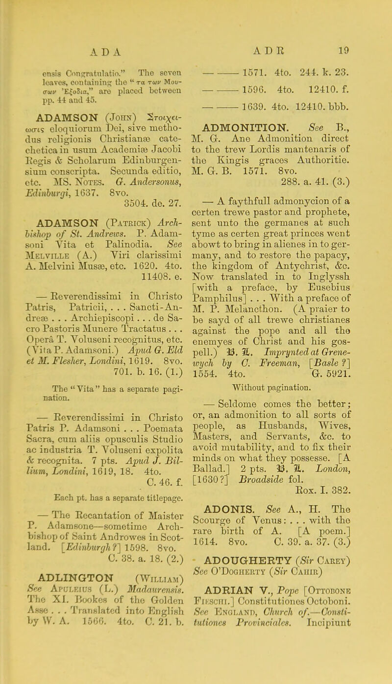 onsis Oongtatalatio. The seven leaves, containing the  t« to>i> Mou- oaiv 'E{o5ia, aro placed between pp. 44 and 45. ADAMSON (John) 2roiX«- oxris eloquiorum Dei, sive nietho- dus religionis Christiana? cate- clieticain usuni Academic Jacobi Eegis & Scholaruni Edinburgen- sium conscripta. Secunda editio, etc. MS. Notes. G. Andersonus, Edinburgi, 1637. 8vo. 3504. de. 27. ADAMSON (Patrick) Arch- bishop of St. Andrews. P. Adam- son i Vita et Palinodia. See Melville (A.) Yiri clarissimi A. Melvini Musee, etc. 1620. 4to. 11408. e. — Eeverendissimi in Cbristo Patris, Patricii, . . . Sancti- An- dreas . . . Archiepiscopi . . . de Sa- cro Pastoris Munere Tractatus . . . Opera T. Voluseni recognitus, etc. ( Vita P. Adamsoni.) Apud G. Eld et M. Flesher, Londini, 1619. 8vo. 701. b. 16. (1.) The  Vita  has a separate pagi- nation. — Eeverendissimi in Cbristo Patris P. Adamsoni . . . Poemata Sacra, cum aliis opusculis Studio ac industria T. Voluseni expolita & recognita. 7 pts. Apud J. Bil- lium, Londini, 1619, 18. 4to. C. 46. f. Each pt. has a separate titlepage. — The Eecantation of Maister P. Adamsone—sometime Arch- bishop of Saint Androwes in Scot- land. [Edinburgh?] 1598. 8vo. C. 38. a. 18. (2.) ADLINGTON (William) See Apuleius (L.) Madaurensis. The XI. Bookes of the Golden A.sse . . . Translated into English by \V. A. 1566. 4to. C. 21. b. 1571. 4to. 244. k. 23. 1596. 4to. 12410. f. 1639. 4to. 12410. bbb. ADMONITION. See P., M. G. Ane Admonition direct to the trew Lordis mantenaris of the Kingis graces Authoritie. M. G. B. 1571. 8vo. 288. a. 41. (3.) — A faythfull admonycion of a certen trewe pastor and prophete, sent unto the germanes at such tyme as certen great princes went abowt to bring in alienes in to ger- many, and to restore the papacy, the kingdom of Antychrist, &c. Now translated in to Inglyssh [with a preface, by Eusebius Pamphilus] . . . With a preface of M. P. Melancthon. (A praier to be sayd of all trewe christianes against the pope and all the enemyes of Christ and his gos- pell.) 13.31. Lmprynted at Grene- icych by C. Freeman, [Basle ?] 1554. 4to. G. 5921. Without pagination. — Seldome comes the better; or, an admonition to all sorts of people, as Husbands, Wives, Masters, and Servants, &c. to avoid mutability, and to fix their minds on what they possesse. [A Ballad.] 2 pts. 33, H. London, [1630?] Broadside fol. Eox. I. 382. ADONIS. See A., H. The Scourge of Venus: . . . with the rare birth of A. [A poem.] 1614. 8vo. C. 39. a. 37. (3.) ADOUGHERTY (Sir Carey) See O'Dogherty (Sir Caiiir) ADRIAN V., Pope [Ottodone Fikschi.] Constitutioncs Octoboni. See England, Church of.—Consti- tutioncs Provinciates. Incipiunt