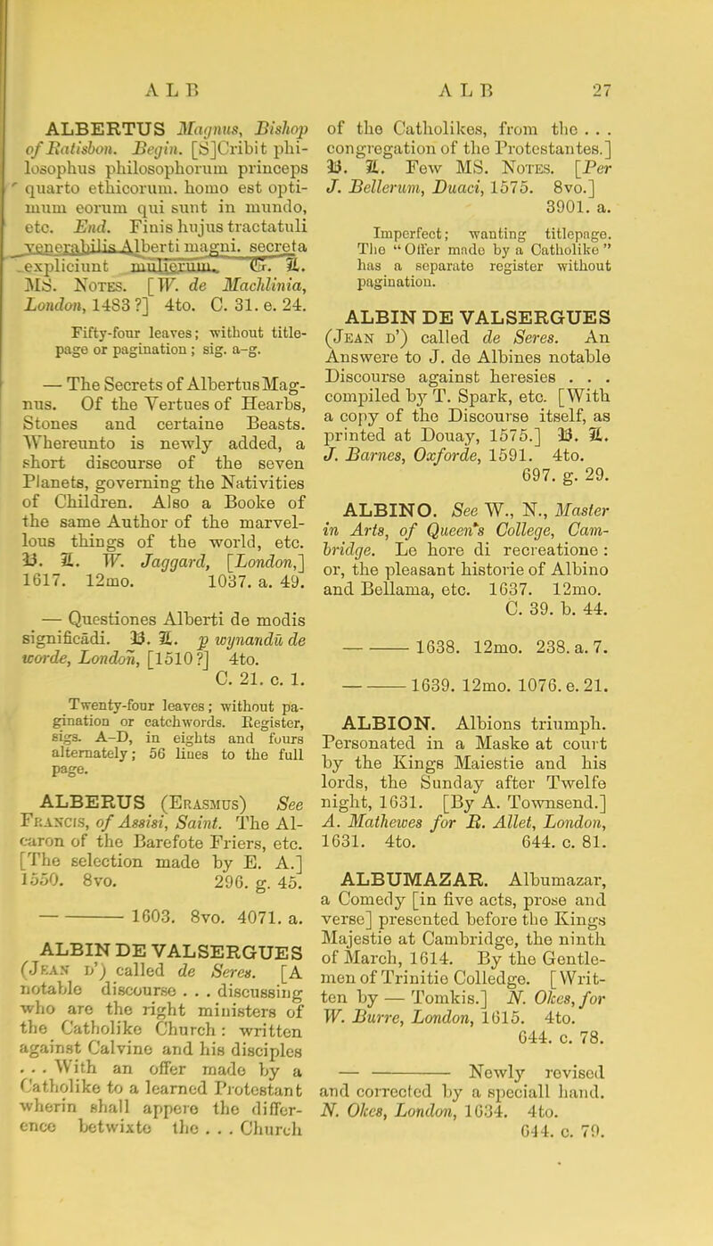 ALBERTUS Magnus, Bishop of Batisbon. Begin. [S]Cribit pki- losophus philosophoruin princeps * quarto ethicoruin. homo est opti- mum eorum qui sunt in ruundo, etc. End. Finis hujus tractatuli ^yppprflhilig AJberti magni. secret a .expliciunt _ '11IIftrIT1 %* MS. Notes. [W. de Machlinia, London, 1483 ?] 4to. C. 31. e. 24. Fifty-four leaves; -without title- page or pagination ; sig. a-g. — The Secrets of AlbertusMag- nus. Of the Vertues of Hearbs, Stones and certaine Beasts. Wbereunto is newly added, a short discourse of the seven Planets, governing the Nativities of Children. Also a Booke of the same Author of the marvel- lous things of tbe world, etc. 33. 3£. W. Jaggarcl, [London,] 1617. 12mo. 1037. a. 49. — Questiones Alberti de modis significadi. 33. 2. j> wynandu de tcorde, London, [1510?] 4to. C. 21. c. 1. Twenty-four leaves; without pa- gination or catchwords. Register, sigs. A-D, in eights and fours alternately; 56 liues to the full page. ALBERTJS (Erasmus) See Francis, of Assisi, Saint. The Al- caron of the Barefote Friers, etc. [The selection made by E. A.] 1550. 8vo. 29G. g. 45. 1603. 8vo. 4071. a. ALBIN DE VALSERGUES (Jea.v j/) called de Seres. [A notable discourse . . . discussing who are the right ministers of the Catholike Church: written against Calvine and his disciples . . . With an offer made by a Catholike to a learned Protestant wherin shall appere the differ- ence betwixte the . . . Church of the Catholikes, from the . . . congregation of the Protestantes.] 33. 1L. Few MS. Notes. [Per J. Bellerum, Duaci, 1575. 8vo.] 3901. a. Imperfect; wanting titlepage. The Oiler made by a Catholike has a separate register without pagination. ALBIN DE VALSERGUES (Jean d') called de Seres. An Answere to J. de Albines notable Discourse against heresies . . . compiled by T. Spark, etc. [With a copy of the Discourse itself, as printed at Douay, 1575.] 33. %. J. Barnes, Oxforde, 1591. 4to. 697. g. 29. ALBINO. See W., N., Master in Arts, of Queen's College, Cam- bridge. Le hore di recreatione : or, the pleasant historie of Albino and Bellama, etc. 1637. 12mo. C. 39. b. 44. 1638. 12mo. 238. a. 7. 1639. 12mo. 1076. e. 21. ALBION. Albions triumph. Personated in a Maske at court by tbe Kings Maiestie and his lords, the Sunday after Twelfe night, 1631. [By A. Townsend.] A. Mathewes for B. Allet, London, 1631. 4to. 644. c. 81. ALBUMAZAR. Albumazar, a Comedy [in five acts, prose and verse] presented before the Kings Majestie at Cambridge, tbe ninth of March, 1614. By the Gentle- men of Trinitio Colledge. [ Writ- ten by — Tomkis.] N. Okes,for W. Burre, London, 1615. 4to. 644. c. 78. — Newly revised and corrected by a speciall hand. N. Okcs, London, 1034. 4to. G44. c. 79.