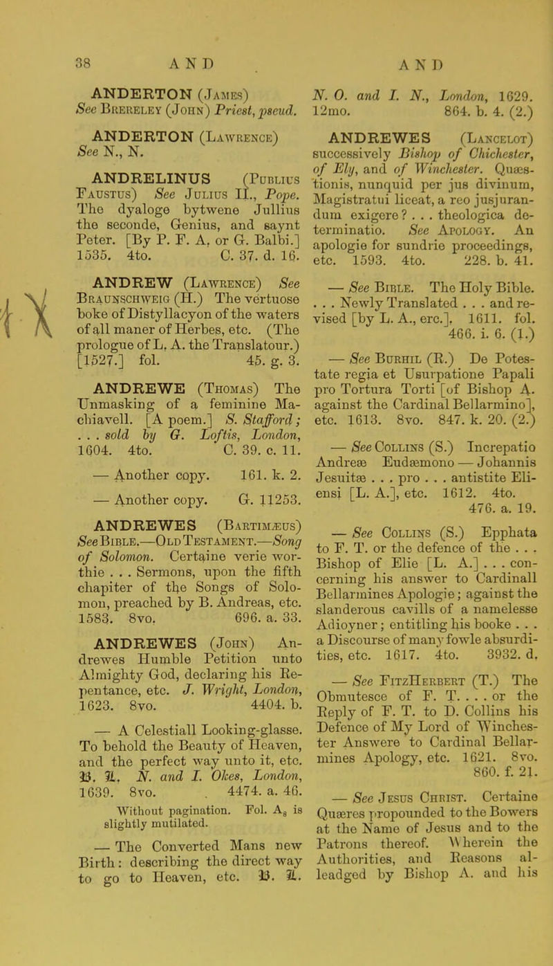 ANDERTON (James) See Brereley (John) Priest, pseud. ANDERTON (Lawrence) See N., N. ANDRELINUS (Publius Faustus) See J ulius II., Pope. The dyaloge bytwene Jullius the secoude, Genius, and saynt Peter. [By P. F. A. or G. Balbi.] 1535. 4to. C. 37. d. 16. ANDREW (Lawrence) See Braunschweig (H.) The vertuose boke of Distyllacyon of the waters of all maner of Herbes, etc. (The prologue of L. A. the Translatour.) [1527.] fol. 45. g. 3. ANDREWE (Thomas) The Unmasking of a feminine Ma- chiavell. [A poem.] S. Stafford; . . . sold by G. Loftis, London, 1604. 4to. ' C. 39. c. 11. — Another copy. 161. k. 2. — Another copy. G. 11253. ANDREWES (Bartimjeus) See Bible.—Old Testament.—Song of Solomon. Certaine verie wor- thie . . . Sermons, upon the fifth chapiter of the Songs of Solo- mon, preached by B. Andreas, etc. 1583. 8vor 696. a. 33. ANDREWES (John) An- drewes Humble Petition unto Almighty God, declaring his Re- pentance, etc. J. Wright, London, 1623. 8vo. 4404. b. — A Celestiall Looking-glasse. To behold the Beauty of Heaven, and the perfect way unto it, etc. 13. %, N. and I. Okes, London, 1639. 8vo. 4474. a. 46. Without pagination. Fol. A8 is slightly mutilated. — The Converted Mans new Birth: describing the direct way to go to Heaven, etc. 13. 21. N. 0. and I. N., London, 1629. 12mo. 864. b. 4. (2.) ANDREWES (Lancelot) successively Bishop of Chichester, of Ely, and of Winchester. Quaes- tionis, nunquid per jus divinum, Magistratui liceat, a reo jusjuran- duni exigere? . . . theologica de- terminatio. See Apology. An apologie for sundrie proceedings, etc. 1593. 4to. 228. b. 41. — See Bible. The Holy Bible. . . . Newly Translated . . . and re- vised [by L. A., ere], 1611. fol. 466. i. 6. (I.) — See Burhil (R.) De Potes- tate regia et Usurpatione Papali pro Tortura Torti [of Bishop A- against the Cardinal Bellarmino], etc. 1613. 8vo. 847. k. 20. (2.) — See Collins (S.) Increpatio Andreas Eudaamono — Johannis Jesuitas . . . pro . . . antistite Eli- ensi [L. A.], etc. 1612. 4to. 476. a. 19. — See Collins (S.) Epphata to F. T. or the defence of the . . . Bishop of Elie [L. A.] . . . con- cerning his answer to Cardinall Bellarmines Apologie; against the slanderous cavills of a namelesse Adioyner; entitling his booke . . . a Discourse of many fowle absurdi- ties, etc. 1617. 4to. 3932. d, — See FitzHerbert (T.) The Obmutesce of F. T. . . . or the Reply of F. T. to D. Collins his Defence of My Lord of 'Winches- ter Answere to Cardinal Bellar- mines Apology, etc. 1621. 8vo. 860. f. 2J. — See Jesus Christ. Certaine Quaeres propounded to the Bowers at the Name of Jesus and to the Patrons thereof. W herein the Authorities, and Reasons al- leadged by Bishop A. and his