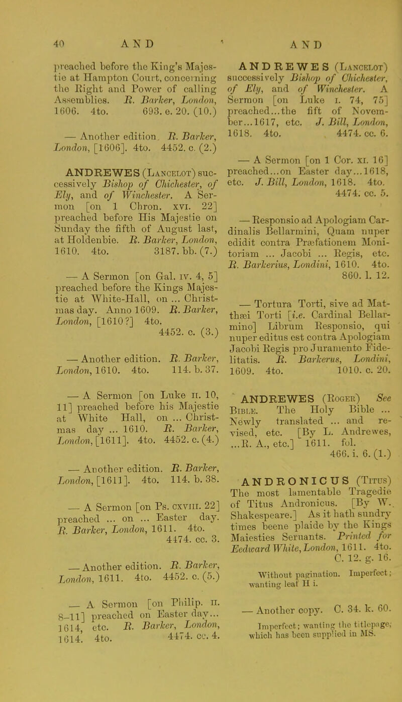 preached before the King's Majos- tie at Hampton Court, concerning the Right and Power of calling Assemblies. B. Barker, London, 1(506. 4to. 698. e. 20. (10.) — Another edition. B. Barker, London, [1606]. 4to. 4452. c. (2.) ANDREWES (Lancelot) suc- cessively Bishop of Chichester, of Ely, and of Winchester. A Ser- mon [on 1 Chron. xvi. 22] preached before His Majestie on Sunday the fifth of August last, at Holdenbie. B. Barker, London, 1610. 4to. 3187. bb. (7.) — A Sermon [on Gal. iv. 4, 5] preached before the Kings Majes- tie at White-Hall, on ... Christ- mas day. Anno 1609. B. Barker, London, [1610?] 4to. 4452. c. (3.) — Another edition. B. Barker, London, 1610. 4to. 114. b. 37. — A Sermon [on Luke n. 10, 11] preached before his Majestie at White Hall, on ... Christ- mas day ... 1610. B. Barker, London, [1611]. 4to. 4452. c. (4.) — Another edition. B. Barker, London, [1611]. 4to. 114. b. 38. — A Sermon [on Ps. cxvm. 22] preached ... on ... Easter day. B. Barker, London, 1611. 4to. 4474. cc. 3. Another edition. B. Barker, London, 1611. 4to. 4452, c. (5.) — A Sermon [on Philip, n. 8-11] preached on Easter day... 1614, etc. B. Barker, London, 1614 4to. 4474. cc. 4. ANDREWES (Lancelot) successively Bishop of Chichester, of Ely, and of Winchester. A Sermon [on Luke i. 74, 75] preached... the fift of Novem- ber... 1617, etc. J. Bill, Ijondon, 1618. 4to. 4474. cc. 6. — A Sermon [on 1 Cor. xi. 16] preached...on Easter day... 1618, etc. J.Bill, London, 1618. 4to. 4474. cc. 5. — Responsio ad Apologiam Car- dinalis Bellarmini, Quam nuper edidit contra Prajfationem Moni- toriam ... Jacobi ... Regis, etc. B. Barkerius, Londini, 1610. 4to. 860. 1. 12. — Tortura Torti, sive ad Mat- thasi Torti [i.e. Cardinal Bellar- mino] Libruin Responsio, qui nuper editus est contra Apologiam Jacobi Regis pro Juramento Fide- litatis. B. Barkerus, Londini, 1609. 4to. 1010. c. 20. ANDREWES (Roger) See Bible. The Holy Bible ... Newly translated ... and re- vised, etc. [By L. Andrewes, ...R. A., etc.] 1611. fol. 466. i. 6. (1.) ANDRONICUS (Titus) The most lamentable Tragedie of Titus Andronicus. [By W.. Shakespeare.] As it hath sundry times beene plaide by the Kings Maiesties Seruants. Brintcd for Ecdward White, London, 1611. 4to. C. 12. g. 16. Without pagination. Imperfect; wanting leaf II i. — Another copy. C. 34. k. 60. Imperfect; wanting the titlep&gej which has been supplied in MS.