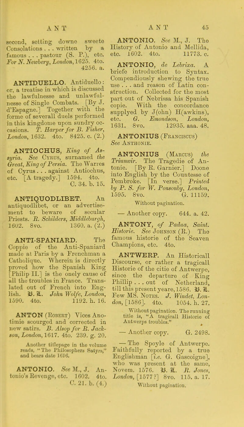 second, setting downo sweete Consolations . . . written by a famous . . . pastour (S. P.), etc. For N. Newbery, London, 1625. 4to. 4256. a. ANTIDUELLO. Antiduello: or, a treatise in which is discussed the lawfulnesse and unlawful- nesse of Single Combats. [By J. d'Espagne.] Together with the forme of severall duels performed in this kingdome upon sundry oc- casions. T. Harper for B. Fisher, London, 1632. 4to. 8425. c. (2.) ANTIOCHUS, King of As- syria. See Cyrus, surnamed the Great, King of Persia. The Wan es of Cyrus . . . against Autiochus, etc. [A tragedy.] 1594. 4to. C. 34. b. 15. ANTIQUODLIBET. An antiquodlibet, or an advertise- ment to beware of secular Priests. B. Schilders, Middleburgh, 1602. 8vo. 1360. a. (2.) ANTI-SPANIARD. The Coppie of the Anti-Spaniard made at Paris by a Frenchman a Catholique. Wherein is directly proved how the Spanish King [Philip II.] is the onely cause of all the troubles in France. Trans- lated out of French into Eng- lish. 93. ft. John Wolfe, London, 1590. 4to. 1192. h. 16. ANTON (Robert) Vices Ano- timie scourged and corrected in new satirs. B. Alsop for B. Jack- son, London, 1617. 4to. 239. g. 20. Another titlepage in the volume reads, The Philosophers Satyrs, and bears date 1 SI G. ANTONIO. See M., J. An- tonio's Revenge, etc. 1602. 4to. C. 21. b. (4.) ANTONIO. See M., J. The History of Antonio and Mellida, etc. 1602. 4to. 11773. c. ANTONIO, de Lebrixa. A briefe introduction to Syntax. Compendiously shewing the true use . . . and reason of Latin con- struction. Collected for the most part out of Nebrissa his Spanish copie. With the concordance supplyed by J(ohn) H(awkins), etc. G. Emondson, London, 1631. 8vo. 12935. aaa. 48. ANTONIUS (Franciscus) See Anthonie. ANTONIUS (Marcus) the Triumvir. The Tragedie of An- tonie. [By R. Gamier.] Doone into English by the Countesse of Pembroke. [In verse.] Printed by P. S. for W. Ponsonby, London, 1595. 8vo. G. 11159. Without pagination. — Another copy. 644. a. 42. ANTONY, of Padua, Saint. Historie. See Johnson (R.) The famous historie of the Seaven Champions, etc. 4to. ANTWERP. An Historicall Discourse, or rather a tragicall Historie of the citie of Antwerpe, since the departure of King Phillip ... out of Netheiiand, till this present yeare, 1586. 93. ft. Few MS. Notes. J. Windet, Lon- don, [1586]. 4to. 1054. h. 27. Without pagination. The running title is, A tragicall Historie of Antwerps troubles. — Another copy. G. 2498. — The Spoylo of Antwerpe. Faithfully reported by a true Englishman [i.e. G. Gascoigne], who was present at the same, Novem. 1576. 33. ft. B. Jones, London, [1577?] 8vo. 115. a. 17. Without pagination.