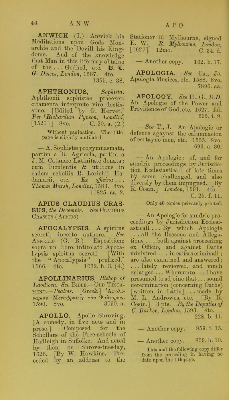 A P 0 ANWICK (I.) Anwick his Meditations upon Gods Mon- archie and the Devill his King- dome. And of the knowledge that Man. in this life may obtaine of the . . . Godhed, etc. 93. 2. O. Deioes, London, 1587. 4to. 1355. e. 38. APHTHONIUS, Sophista. Aphthonii sophistae praeexer- citamenta interprete viro doctis- sirao. [Edited by G. Hervet.] Per ^Bichardum Pynson, Londini, [1520 ?] 8vo. C. 20. a. (2.) Without pagination. The title- page is slightly mutilated. — A. Sophistae progymnasmata, partim a E. Agricola, partim a J. M. Catanseo Latinitate donata : cum luculentis & utilibus in eadem scholiis E. Lorichii Ha- damarii, etc. Ex cfficina . . . Thomse Marsh, Londini, 1583. 8vo. 11825. aa. 2. APIUS CLAUDIUS CRAS- SUS, the Decemvir. See Claudius Crassus (Appids) APOCALYPSIS. A spiritus secreti, incerto authore. See Agnf.llo (G. B.). Espositione sopra nn libro, intitolato Apoca- lvpsis spiritus secreti. [With the  Apocalypsis prefixed.] 1566. 4to. 1032. h. 3. (4.) APOLLINARIUS, Bishop of Laodicea. See Bible.—Old Testa- ment.—Psalms. [Greek.] 'AttoKl- vapiov Mera<£pao-is tov ^aXrrjpo?. 1590. 8vo. 3090. a. APOLLO. Apollo Shroving. [A comedy, in five acts and in prose.] Composed for the Schollars of the Free-schoole of Hadleigh in Suffolke. And acted by them on Shrove-tuesday, 1626. [By W. Hawkins. Pre- ceded by an address to the Stationer E. Mylbourne, signed E. W.] B. Mylbourne, London, [1627]. 12mo. C. 34. d. — Another copy. 162. b. 17. APOLOGIA. See Ca., Jo. Apologia Musices, etc. 1588. 8vo. 7896. aa. APOLOGY. See H., (}., D.D. An Apologie of the Power and Providence of God, etc. 1627. fol. 695. i. 9. — See T., J. An Apologie or defence agaynst the calumnacion of certayne men, etc. 1555. 8vo. 696. a. 30. — An Apologie: of, and for sundrie proceedings by Jurisdic- tion Ecclesiasticall, of late times by some challenged, and also diversly by them impugned. [By E. Cosin.] London, 159i. 4to. C. 25. f. 11. Only 40 copies privately printed. — An Apologie for sundrie pro- ceedings by Jurisdiction Ecclesi- asticall . . . By which Apologie . . . all the Eeasons and Allega- tions . . . both against proceeding ex Officio, and against Oaths ministred ... in causes criminal! ; are also examined and answered : . . . lately reviewed, and much enlarged ... Whereunto... I have presumed to adjoine that... sound determination (concerning Oaths) [written in Latin] . . . made by M. L. Androwes, etc. [By E. Cosin.] 3 pts. By ihe Deputies of C. Barker, London, 1593. 4to. 228. b. 41. — Another copy. 859. i. 15. — Another copy. 859. h. 10. This and the following copy differ from the preceding in having no date upon the titlepage.