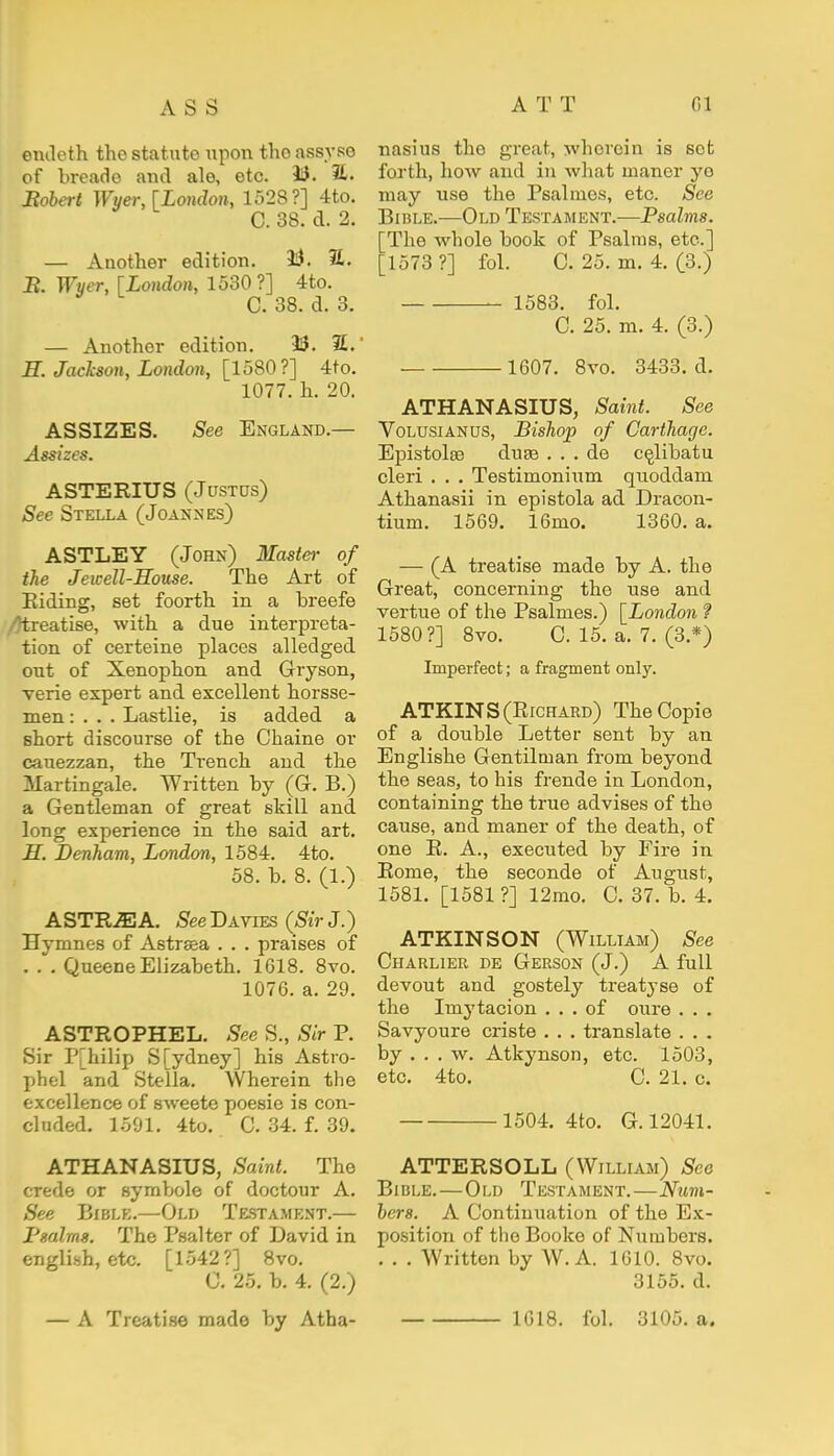 eiuleth the statute upon the assyso of breade and ale, etc. 33. Bobert Wyer, [London, 1528?] 4 to. C. 38. d. 2. — Another edition. 33. %. B. Wyer, fLondon, 1530 ?] 4to. C. 38. d. 3. — Another edition. 33. 7L.' H. Jackson, London, [1580?] 4to. 1077. h. 20. ASSIZES. See England — Assizes. ASTERIUS (Justus) See Stella (Joannes) ASTLEY (John) Master of the Jewell-House. The Art of Riding, set foorth in a breefe /^treatise, with a due interpreta- tion of certeine places alledged out of Xenophon and Gryson, verie expert and excellent horsse- men: . . . Lastlie, is added a short discourse of the Chaine or cauezzan, the Tx-ench and the Martingale. Written by (G. B.) a Gentleman of great skill and long experience in the said art. H. Denham, London, 1584. 4to. 58. b. 8. (1.) ASTEJEA. SeeBxyiFS (Sir J.) JJymnes of Astraea . . . praises of . . . Queene Elizabeth. 1618. 8vo. 1076. a. 29. ASTROPHEL. See S., Sir P. Sir P[hilip S[ydney] his Astro- phel and Stella. Wherein the excellence of sweete poesie is con- cluded. 1591. 4to. C. 34. f. 39. ATHANASIUS, Saint. The crede or symbole of doctour A. See Bible.—Old Testament.— Psalms. The Psalter of David in english, etc. [1542?] 8vo. C. 25. b. 4. (2.) nasius tho great, wherein is set forth, how and in what maner ye may use the Psalmos, etc. See Bible.—Old Testament.—Psalms. The whole book of Psalms, etc.] ;i573 ?] fol. C. 25. m. 4. (3.) 1583. fol. C. 25. m. 4. (3.) 1607. 8vo. 3433. d. ATHANASIUS, Saint. See Volusianus, Bishop of Carthage. Epistolae duee . . . de celibatu cleri . . . Testimonium quoddam Athanasii in epistola ad Dracon- tium. 1569. 16mo. 1360. a. — (A treatise made by A. the Great, concerning the use and vertue of the Psalmes.) [London ? 1580?] 8vo. C. 15. a. 7. (3.*) Imperfect; a fragment only. ATKINS (Richard) TheCopie of a double Letter sent by an Englishe Gentilman from beyond the seas, to his frende in London, containing the true advises of the cause, and maner of the death, of one R. A., executed by Fire in Rome, the seconde of August, 1581. [1581 ?] 12mo. C. 37. b. 4. ATKINSON (William) See Charlier de Gerson (J.) A full devout and gostely treatyse of the Imytacion ... of oure . . . Savyoure criste . . . translate . . . by ... w. Atkynson, etc. 1503, etc. 4to. C. 21. c. 1504. 4to. G. 12041. ATTERSOLL (William) See Bible.—Old Testament.—Num- bers. A Continuation of the Ex- position of the Booke of Numbers. . . . Written by W.A. 1610. 8vo. 3155. d. — A Treatise made by Atha- 1618. fol. 3105. a.