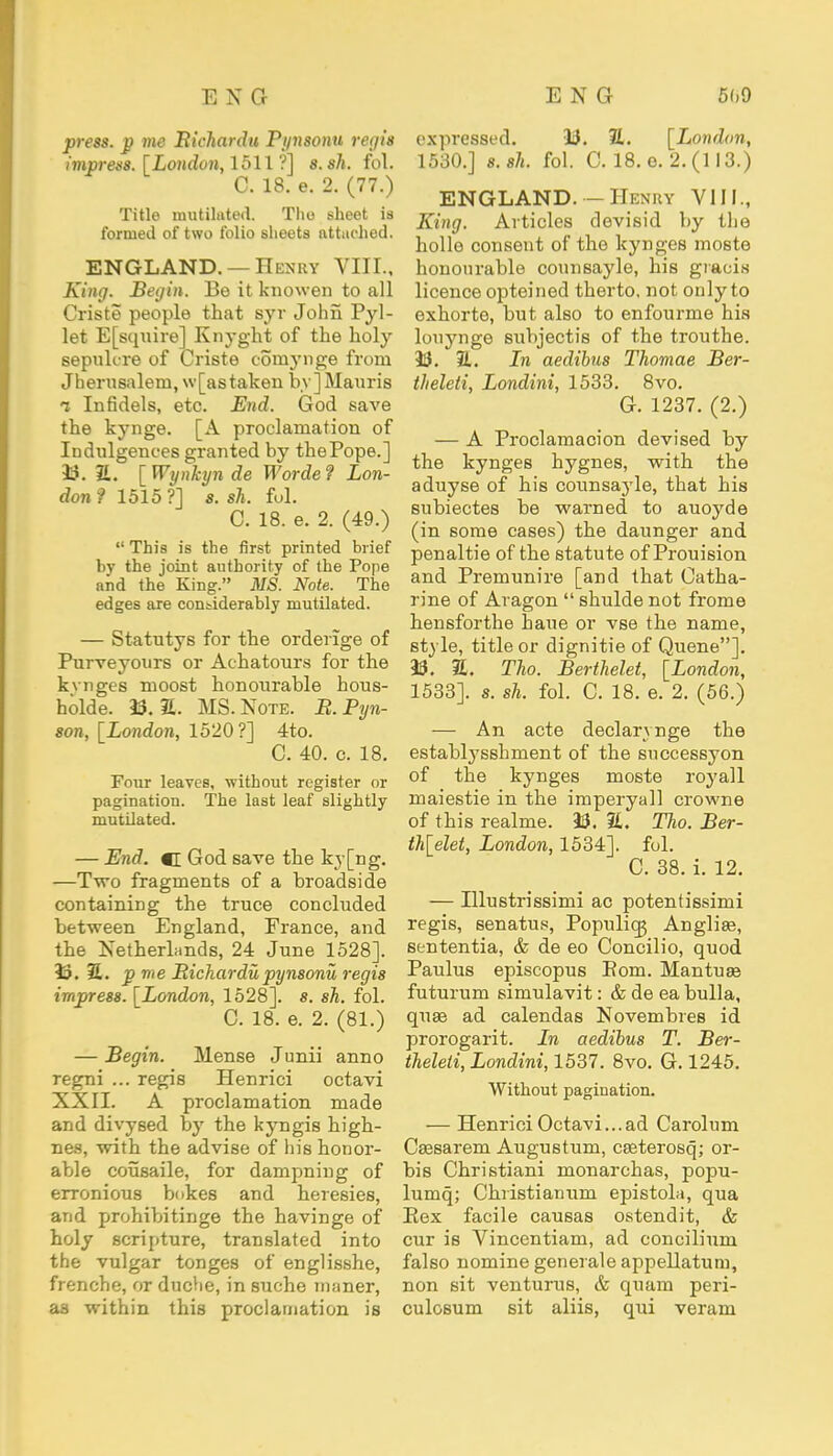 press. p me Bichardu Pynsonu regis impress. [London, 1511 ?] 8. sh. fol. C. 18. e. 2. (77.) Title mutilated. The sheet is formed of two folio sheets attached. ENGLAND. — Henry VIII., King. Begin. Be it knowen to all Criste people that syr John Pyl- let E[squire] Knyght of the holy sepuk're of Criste cornynge from Jberusalem, \v[as taken by]Mauris i Infidels, etc. End. God save the kynge. [A proclamation of Indulgences granted by thePope.] 33. 2L [Wynkyn de Worde? Lon- don? 1515?] s. sh. fol. C. 18. e. 2. (49.)  This is the first printed brief by the joint authority of the Pope and the King. MS. Note. The edges are considerably mutilated. — Statutys for the orderige of Purveyours or Achatours for the kvnges moost honourable hous- holde. 33. a. MS. Xote. B. Pyn- son, [London, 1520?] 4to. C. 40. c. 18. Four leaves, without register or pagination. The last leaf slightly mutilated. — End. <[ God save the ky[ng. —Two fragments of a broadside containing the truce concluded between England, France, and the Xetherlands, 24 June 1528]. 33. S. p me Bichardu pynsonu regis impress. [London, 1528]. s. sh. fol. C. 18. e. 2. (81.) — Begin. Mense Junii anno regni ... regis Henrici octavi XXII. A proclamation made and divysed by the kyngis high- nes, with the advise of his honor- able cousaile, for dampniug of erronious bokes and heresies, and prohibitinge the havinge of holy scripture, translated into the vulgar tonges of englisshe, frenche, or duche, in suche maner, as within this proclamation is expressed. 33. 2L [London, 1530.] s.sh. fol. C. 18.0.2.(113.) ENGLAND. — Hi nky VIII., King. Articles devisid by the hollo consent of the kynges moste honourable counsayle, his gracis licence opteined therto, not only to exhorte, but also to enfourme his louynge subjectis of the trouthe. 33. 3L. Ln aedibus Thomae Ber- theleti, Londini, 1533. 8vo. G. 1237. (2.) — A Proclamacion devised by the kynges hygnes, with the aduyse of his counsayle, that his subiectes be warned to auoyde (in some cases) the daunger and penal tie of the statute of Prouision and Premunire [and that Catha- rine of Aragon  shulde not frome hensforthe haue or vse the name, style, title or dignitie of Queue]. 33. 2L Tho. Berthelet, [London, 1533]. s. sh. fol. C. 18. e. 2. (56.) — An acte declarynge the establysshment of the successyon of the kynges moste royall maiestie in the imperyall crowne of this realme. 33. %. Tho. Ber- thelet, London, 1534]. fol. C. 38. i. 12. — Illustrissimi ac potentissimi regis, senatui?, Populicg Anglias, sententia, & de eo Concilio, quod Paulus episcopus Eom. Mantuas futurum simulavit: & de ea bulla, quas ad calendas Xovembres id prorogarit. Ln aedibus T. Ber- theleti, Londini, 1537. 8vo. G. 1245. Without pagination. — Henrici Octavi...ad Carolum Cassarem Augustum, casterosq; or- bis Christiani monarchas, popu- lumq; Christianum epistola, qua Eex facile causas ostendit, & cur is Vincentiam, ad concilium falso nomine generale appellatum, non sit venturus, & quam peri- culosum sit aliis, qui veram