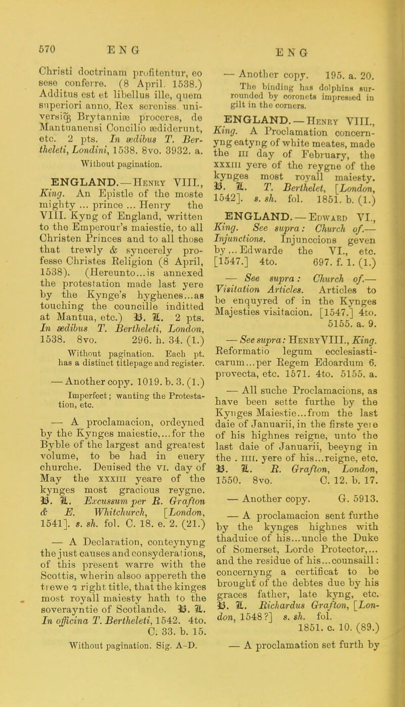 Christi doctrinam prufitentur, eo sese conferre. (8 April. 1538.) Additus est et libellus ille, quera snporiori anno, Rex soroniss. uni- versicg Brytanniaj proceres, de Mantuanensi Concilio eediderunt, etc. 2 pts. In sedibus T. Ber- theleti, Londini, 1538. 8vo. 3932. a. Without pagination. ENGLAND. — Henry VIII., King. An Epistle of the moste mighty ... prince ... Henry the VIII. Kyng of England, written to the Emperour's maiestie, to all Christen Princes and to all those that trewly & syncerely pro- fesse Christes Religion (8 April, 1538). (Hereunto...is annexed the protestation made last yere by the Kynge's hyghenes...as touching the councille inditted at Mantua, etc.) 33. 3L 2 pts. In sedibus T. Bertheleti, London, 1538. 8vo. 296. h. 34. (1.) Without pagination. Each pt. has a distinct titlepage and register. — Another copy. 1019. b. 3. (1.) Imperfect; wanting the Protesta- tion, etc. — A proclamacion, ordeyned by the Kynges maiestie,...for the Byble of the largest and greatest volume, to be had in euery churche. Deuised the VI. day of May the xxxiii yeare of the kynges most gracious reygne. 33. JL. Excussum per It. Grafton & E. Whitchurch, [London, 1541]. s. sh. fol. C. 18. e. 2. (21.) — A Declaration, conteynyng the just causes and consyderations, of this present war re with the Scottis, wherin alsoo appereth the ti ewe i right title, that the kinges most royall maiesty hath to the soverayntie of Scotlande. 35. 3L. In officina T. Bertheleti, 1542. 4to. C. 33. b. 15. Without pagination. Sig. A-D. — Another copy. 195. a. 20. The binding hue dolphins sur- rounded by coronets impressed in gilt in the corners. ENGLAND. — Henry VIII., King. A Proclamation concern- yngeatyng of white meates, made the m day of February, the xxxiii yere of the reygne of the kynges most royall maiesty. 33. E. T. Berlhelet, [London, 1542]. 8. sh. fol. 1851. b. (1.) ENGLAND. — Edward VI., King. See supra: Church of.— Injunctions. Injunccions geven by...Edwarde the VI., etc. [1547.] 4to. 697. f. 1. (1.) — See supra: Church of.— Visitation Articles. Articles to be enquyred of in the Kynges Majesties visitation. [1547.] 4to. 5155. a. 9. — See supra: HenryVIIL, King. Reformatio legum ecclesiasti- carum...per Regem Edoardum 6. provecta, etc. 1571. 4to. 5155. a. — All suche Proclamacions, as have been sette furthe by the Kynges Maiestie...from the last daie of Januarii,in the firste yeie of his highnes reigne, unto the last daie of Januarii, beeyng in the . mi. yere of his...reigne, etc. 33. 2. B. Grafton, London, 1550. 8vo. C. 12. b. 17. — Another copy. G. 5913. — A proclamation sent furthe by the kynges highnes with thaduice of his...uncle the Duke of Somerset, Lorde Protector,... and the residue of his...counsaill: concernyng a certificat to be brought of the debtes due by his graces father, late kyng, etc. 33. H. Richardus Grafton, [Lon- don, 1548?] s. sh. fol. 1851. c. 10. (89.) — A proclamation set furth by