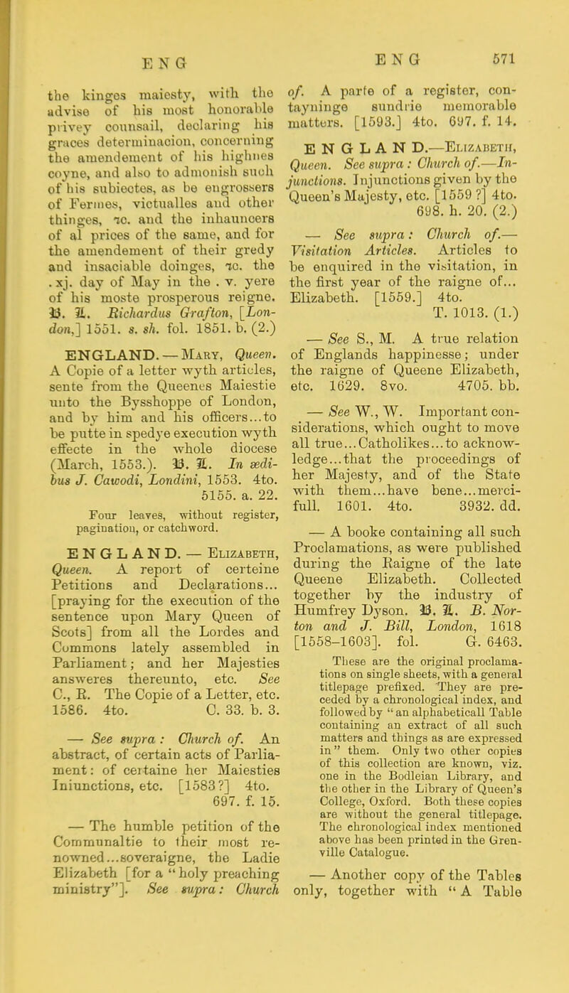 the kingcs maiosty, with the advise of his most honorable ptivey counsail, declaring his graces determiuacion, concerning the amendement of his highnes coyne, and also to admonish such of his subieotes, as he engrossers of Ferines, victualles and other thinges, ic. and the inhanncers of al prices of the same, and for the amendement of their gredy and insaciable doinges, ic. the . xj. day of May in the . v. yere of his moste prosperous reigne. 33. 21. Bichardus Grafton, [Lon- don,] 1551. s. th. fol. 1851. b. (2.) ENGLAND. —Mary, Queen. A Copie of a letter wyth articles, sente from the Queencs Maiestie unto the Bysshoppe of London, and by him and his officers...to be putte in spedye execution wyth effecte in the whole diocese (March, 1553.). 33. 21. In sedi- bus J. Cawodi, Londini, 1553. 4to. 5155. a. 22. Four leaves, without register, pagination, or catchword. ENGLAND. — Elizabeth, Queen. A report of certeine Petitions and Declarations... [praying for the execution of the sentence upon Mary Queen of Scots] from all the Lordes and Commons lately assembled in Parliament; and her Majesties answeres thereunto, etc. See C, K. The Copie of a Letter, etc. 1586. 4to. C. 33. b. 3. — See supra : Cliurch of. An abstract, of certain acts of Parlia- ment: of ceitaine her Maiesties Iniunctions, etc. [1583?] 4to. 697. f. 15. — The humble petition of the Communaltie to their most re- nowned... soveraigne, the Ladie Elizabeth [for a holy preaching ministry]. See supra: Church of. A parte of a register, con- tayninge sundrie memorable matters. [1593.] 4to. 697. f. 14. E N G L A N D.—Ei.izahetii, Queen. See supra: Church of.—In- junctions. Injunctions given by the Queen's Majesty, etc. [1559 ?] 4to. 698. h. 20. (2.) — See supra: Church of.— Visitation Articles. Articles to be enquired in the visitation, in the first year of the raigne of... Elizabeth. [1559.] 4to. T. 1013. (1.) — See S., M. A true relation of Englands happinesse; under the raigne of Queene Elizabeth, etc. 1629. 8vo. 4705. bb. — See W., W. Important con- siderations, which ought to move all true...Catholikes...to acknow- ledge... that the proceedings of her Majesty, and of the State with them...have bene...merci- full. 1601. 4to. 3932. dd. — A booke containing all such Proclamations, as were published during the Kaigne of the late Queene Elizabeth. Collected together by the industry of Humfrey Dyson. 33. 21. J5. Nor- ton and J. Bill, London, 1618 [1558-1603]. fol. G. 6463. These are the original proclama- tions on single sheets, with a general titlepage prefixed. They are pre- ceded hy a chronological index, and followed by  an alphabeticall Table containing an extract of all such matters and things as are expressed in them. Only two other copies of this collection are known, viz. one in the Bodleian Library, and the other in the Library of Queen's College, Oxford. Both these copies are without the general titlepage. The chronological index mentioned above has been printed in the Gren- ville Catalogue. — Another copy of the Tables only, together with  A Table