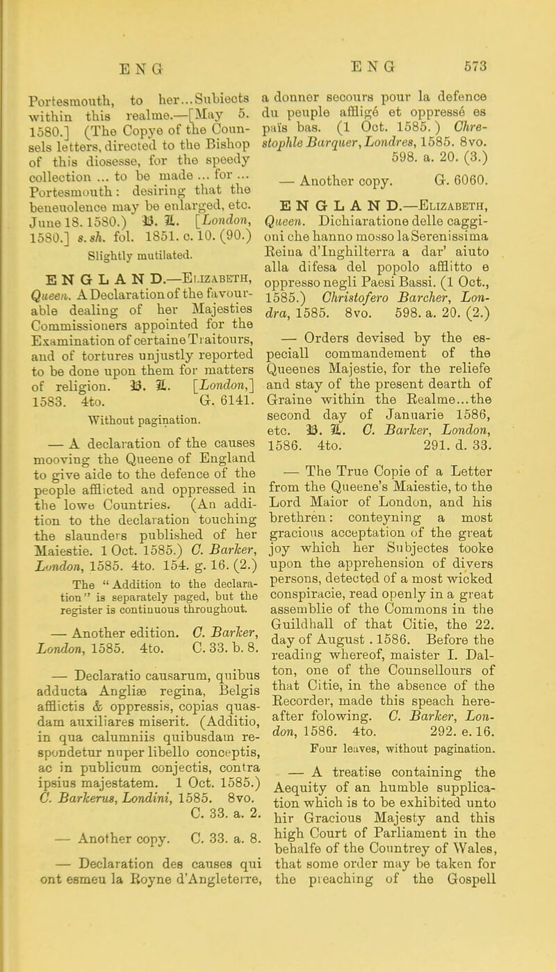 Portesmouth, to her...Subieots within this realme.—[May 5. 1580.] (The Copye of the Coun- sels letters, directed to the Bishop of this diosesse, for the speedy collection ... to be made ... for ... Portesmouth: desiring that the beneuolence may be enlarged, etc. June 18.1580.) 23. 31. [London, 1580.] s.sh. fol. I851.c.l0.(90.) Slightly mutilated. EN6LAN D.—Elizabeth, Queen. A Declaration of the favour- able dealing of her Majesties Commissioners appointed for the Examination of certaineTrai tours, and of tortures unjustly reported to be done upon them for matters of religion. 23. 7L. [London,] 15S3. 4to. G. 6141. Without pagination. — A declaration of the causes mooving the Queene of England to give aide to the defence of the people afflicted and oppressed in the lowe Countries. (An addi- tion to the declaration touching the slaunders published of her Maiestie. 1 Oct. 1585.) 0. Barker, London, 1585. 4to. 154. g. 16. (2.) The  Addition to the declara- tion is separately paged, but the register is continuous throughout. — Another edition. C. Barker, London, 1585. 4to. C. 33. b. 8. — Declaratio causarum, quibus adducta Anglise regina, Belgis afflictis & oppressis, copias quas- dam auxiliares miserit. (Additio, in qua calumniis quibusdatn re- spondetur nuper libello conceptis, ac in publicum conjectis, contra ipsius majestatem. 1 Oct. 1585.) C. Barkerus, Londini, 1585. 8vo. C. 33. a. 2. — Another copy. C. 33. a. 8. — Declaration des causes qui ont esmeu la Royne dAngleterre, a donner secours pour la defence du peuple afflige et oppresse es puis bas. (1 Oct. 1585.) Ghre- stophle Barquer,Londre8,1585. 8vo. 598. a. 20. (3.) — Another copy. G. 6060. E N G L A N D.—Elizabeth, Queen. Dichiaratione delle caggi- oni che hanno mosso laSerenissima Eeiua dTnghilterra a dai1' aiuto alia difesa del popolo afflitto e oppresso negli Paesi Bassi. (1 Oct., 1585. ) Christofero Barcher, Lon- dra, 1585. 8vo. 598. a. 20. (2.) — Orders devised by the es- peciall commandement of the Queeues Majestie, for the reliefe and stay of the present dearth of Graine within the Realme...the second day of Januarie 1586, etc. 23. 21. G. Barker, London, 1586. 4to. 291. d. 33. — The True Copie of a Letter from the Queene's Maiestie, to the Lord Maior of London, and his brethren: conteyning a most gracious acceptation of the great joy which her Subjectes tooke upon the apprehension of divers persons, detected of a most wicked conspiracie, read openly in a great assetnblie of the Commons in the Guildhall of that Citie, the 22. day of August . 1586. Before the reading whereof, maister I. Dal- ton, one of the Counsellours of that Citie, in the absence of the Recorder, made this speach here- after folowing. C. Barker, Lon- don, 1586. 4to. 292. e. 16. Four leaves, without pagination. — A treatise containing the Aequity of an humble supplica- tion which is to be exhibited unto hir Gracious Majesty and this high Court of Parliament in the behalfe of the Countrey of Wales, that some order may be taken for the preaching of the Gospell