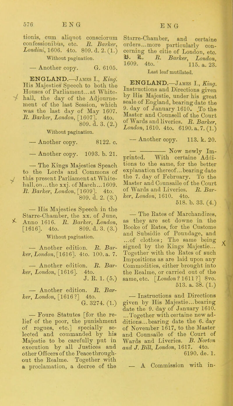 tionis, cum aliquot consciorum confessionibus, etc. B. Barker, Londini, 1606. 4to. 809. d. 2. (1.) Without pagination. — Another copy. G. 6105. ENGLAND.—James L, King. His Majesties Speech to both the Houses of Parliament...at White- / hall, the day of the Adjourne- ment of the last Session, which was the last dny of May 1607. J?. Barker, London, [1607]. 4to. 809. d. 3. (2.) Without pagination. — Another copy. 8122. c. — Another copy. 1093. b. 21. — The Kings Majesties Speach to the Lords and Commons of j this present Parliament at White- hall, on ...the xxj. of March...1609. J2. Barker, London, [1609]. 4to. 809. d. 2. (3.) — His Majesties Speech in the Starre-Chamber, the xx. of June, ^- Anno 1616. B. Barker, London, [1616]. 4to. 809. d. 3. (3.) Without pagination. — Another edition. B. Bar- ker, London, [1616]. 4to. 100. a. 7. — Another edition. B. Bar- ker, London, [1616]. 4to. J. E. 1. (5.) — Another edition. B. Bar- ker, London, [1616 ?] 4to. G. 3274. (1.) — Foure Statutes [for the re- lief of the poor, the punishment of rogues, etc.] specially se- lected and commanded by his Majestie to be carefully put in execution by all Justices and other Officers of the Peace through- out the Eealme. Together with a proclamation, a decree of the St arre-Chamber, and certaine orders... more particularly con- cerning the citie of London, etc. 3$. 1L. B. Barker, London, 1609. 4to. 115. a. 23. Last leaf mutilated. ENGLAND.—James I., King. Instructions and Directions given by His Majestie, under his great seale of England, bearing date the 9. day of January 1610. To the Master and Counsell of the Court of Wards and liveries. B. Barker, London, 1610. 4to. 6190. a. 7. (1.) — Another copy. 113. k. 20. — Now newly Im- printed. With certaine Addi- tions to the same, for the better explanation thereof ...bearing date the 7. day of February. To the Master and Counsaile of the Court of Wards and Liveries. B. Bar- ker, London, 1610. 4to. 518. b. 33. (4.) — The Eates of Marchandizes, as they are set downe in the Booke of Eates, for the Custome and Subsidie of Poundage, and ...of clothes; The 6ame being signed by the Kings Majestie... Together with the Eates of such Impositions as are laid upon any Commodities, either brought into the Eealme, or carried out of the same,etc. [London? 1611 ?] 8vo. 513. a. 38. (1.) — Instructions and Directions given by His Majestie...bearing date the 9. day of January 1610. ...Together with certaine new ad- ditions... bearing date the 6. day of November 1617, to the Master and Counsaile of the Court of Wards and Liveries. B. Norton and J. Bill, London, 1617. 4to. 6190. de. 1. — A Commission with in-