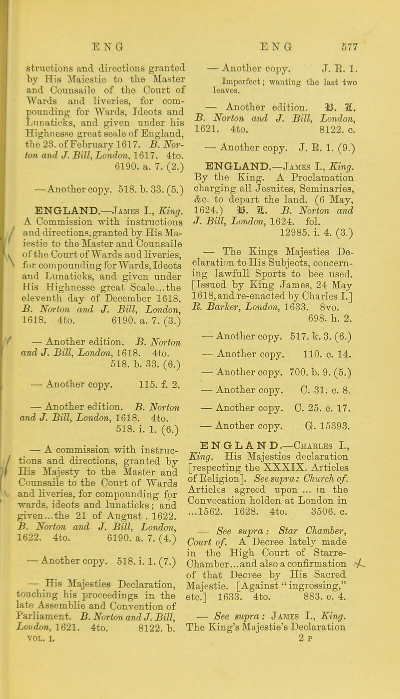 structions and directions granted by His Maiestie to the Master and Counsailo of the Court of Wards and liveries, for com- pounding for Wards, Ideots and Lunaticks, and given under his Highnesse great seale of England, the 23. of February 1617. B. Nor- ton and J. Bill, London, 1617. 4to. 6190. a. 7. (2.) —Another copy. 518. b. 33. (5.) ENGLAND.—James L, King. A Commission with instructions and directions, granted by His Ma- iestie to the Master and Counsaile of the Court of Wards and liveries, for compounding for Wards, Ideots and Lunaticks, and given under His Highnesse great Seale...the eleventh day of December 1618. B. Norton and J. Bill, London, 1618. 4to. 6190. a. 7. (3.) — Another edition. B. Norton and J. Bill, London, 1618. 4to. 518. b. 33. (6.) — Another copy. 115. f. 2. — Another edition. B. Norton and J. Bill, London, 1618. 4to. 518. i. 1. (6.) — A commission with instruc- tions and directions, granted by His Majesty to the Master and Counsaile to the Court of Wards and liveries, for compounding for wards, ideots and lunaticks; and given...the 21 of August . 1622. B. Norton and J. Bill, London, 1622. 4to. 6190. a. 7. (4.) — Another copy. 518. i. 1.(7.) — His Majesties Declaration, touching his proceedings in the late Assemblie and Convention of Parliament. B.Norton and J.Bill, London, 1621. 4to. 8122. b. VOL. I. — Another copy. J. E. 1. Imperfect; wanting the last two leaves. — Another edition. 33. 2. B. Norton and J. Bill, London, 1621. 4to. 8122. o. — Another copy. J. E. 1. (9.) ENGLAND.—James I., King. By the King. A Proclamation charging all Jesuites, Seminaries, &c. to depart the land. (6 May, 1624.) 33. E. B. Norton and J. Bill, London, 1624. fol. 12985. i. 4. (3.) — The Kings Majesties De- claration to His Subjects, concern- ing lawfull Sports to bee used. [Issued by King James, 24 May 1618, and re-enacted by Charles I.] B. Barker, London, 1633. 8vo. 698. h. 2. — Another copy. 517. k. 3. (6.) — Another copy. 110. c. 14. — Another copy. 700. b. 9. (5.) — Another copy. C. 31. c. 8. — Another copy. C. 25. c. 17. — Another copy. G. 15393. ENGLAND.—Charles I., King. His Majesties declaration [respecting the XXXIX. Articles ofEeligion]. See supra: CJiurchof. Articles agreed upon ... in the Convocation holden at London in ...1562. 1628. 4to. 3506. c. — See supra: Star Chamber, Court of. A Decree lately made in the High Court of Starre- Chamber...and also a confirmation -A. of that Decree by His Sacred Majestie. [Against ingrossing, etc.] 1633. 4to. 883. e. 4. — See supra: James I., King. The King's Majestie's Declaration 2 p