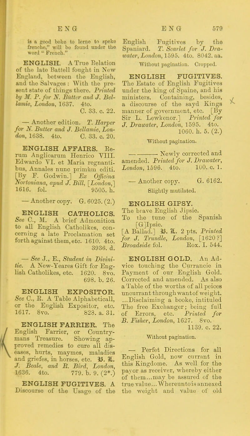 is a good boko to leme to epeke frenche, will bo found under the word M French. ENGLISH. A True delation of the late Battell fought in New England, between the English, and the Salvages : With the pre- sent state of things there. Printed by M. P. for N. Bidter and J. Bel- lamie, London, 1637. 4to. C. 33. c. 22. — Another edition. T. Harper for N. Butter and J. Bellamie, Lon- don, 1638. 4to. C. 33. c. 20. ENGLISH AFFAIRS. Ee- rum .Anglicarurn Henrico VIII. Edwardo VI. et Maria regnanti- bus, Annales nunc priminn editi. [By E. Godwin.] Ex Officina Nortoniana, apud J. Bill, [London,] 1616. fol. 9505. h. — Another copy. G. 6025. (2.) ENGLISH CATHOLICS. See C, M. A brief Admonition to all English Catholikes, con- cerning a late Proclamation set forth against them, etc. 1610. 4to. 3936. d. — See J., E., Student in Divini- tie. A Xew-Yeares Gift for Eng- lish Catholikes, etc. 1620. 8vo. 698. b. 26. ENGLISH EXPOSITOR. See C, E. A Table Alphabetical!, or the English Expositor, etc. 1617. 8vo. 823. a. 31. ENGLISH FARRIER. The English Farrier, or Country- mans Treasure. Showing ap- proved remedies to cure all dis- eases, hurts, maymes, maladies and griefes, in horses, etc. 13. 7L. J. Beale, and B. Bird, London, 1636. 4to. 779. b. 9. (2*.) ENGLISH FUGITIVES. A Discourse of the Usage of the English Fugitives by the Spaniard. T. Scarlet for J. Dra- water, London, 1595. 4to. 8042. aa. Without pagination. Cropped. ENGLISH FUGITIVES. The Estate of English Fugitives under the king of Spaine, and his ministers. Containing, besides, a discourse of the sayd Kings manner of government, etc. [By Sir L. Lewkenor.] Printed for J. Drawater, London, 1595. 4to. 1060. h. 5. (2.) Without pagination. . Newly corrected and amended. Printed for J. Drawater, London, 1596. 4to. 100. c. 1. — Another copy. G. 6162. Slightly mutilated. ENGLISH GIPSY. The brave English Jipsie. To the tune of the Spanish [Gjlpsie. [A Ballad.] 23. %. 2 pts. Printed for J. Trundle, London, [1620?] Broadside fol. Eox. I. 544. ENGLISH GOLD. An Ad- vice touching the Currancie in Payment of our English Gold. Corrected and amended. As also a Table of the worths of all peices uncurrant through want of weight. ...Disclaiming a booke, intituled The free Exchanger; being full of Errors, etc. Printed for B. Fisher, London, 1627. 8vo. 1139. c. 22. Without pagination. — Perfet Directions for all English Gold, now currant in this Kingdom e. As well for the payor as receiver, whereby either of them...may be assured of the true value...VVhereuntois annexed the weight and value of old