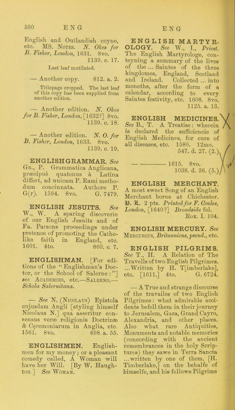 English and Outlandish coyne, etc. MS. Notes. N. Okea for B. Fisher, London, 1631. 8vo. 1139. c. 17. Last leaf mutilated. — Another copy. 812. a. 2. Titlepage cropped. The last leaf of this copy has been supplied from another edition. — Another edition. N. Okes for B. Fisher, London, [1632?] 8vo. 1139. o. 18. — Another edition. N. 0. for B. Fisher, London, 1633. 8vo. 1139. c. 19. ENGLISH GRAMMAR. See Gr., P. Grammatica Anglicana, prascipue quatenus a Latina differt, ad unicam P. Eami metho- dum concinnata. Authore P. G(r). 1594. 8vo. G. 7479. ENGLISH JESUITS. See W., W. A sparing discoverie of our English Jesuits and of Fa. Parsons proceedings under pretence of promoting the Catho- like faith in England, etc. 1601. 4to. 860. o. 7. ENGLISHMAN. [For edi- tions of the  Englishman's Doc- tor, or the School of Salerne : ] see Academies, etc.—Salerno.— Schola Salernitana. — See N. (Nicolaus) Epistola cujusdam Angli [styling himself Nicolaus N.] qua asseritur con- sensus verse religionis Doctrines & Ceremoniarum in Anglia, etc. 1561. 8vo. 698. a. 55. ENGLISHMEN. English- men for my money; or a pleasant comedy called, A Woman will have her Will. [By W. Haugh- ton ] See Woman. ENGLISH MARTY R- OLOGY. See W., I., Priest. The English Martyrologe, con- teyning a summary of the lives of the ... Saintes of the three kingdomes, England, Scotland and Ireland. Collected ... into moneths, after the form of a calendar, according to every Saintes festivity, etc. 1608. 8vo. 1125. a. 13. ENGLISH MEDICINES. See B., T. A Treatise: wherein is declared the sufficiencie of English Medicines, for cure of all diseases, etc. 1580. 12mo. 547. d. 27. (2.) 1615. 8vo. 1038. d. 36. (5.) ENGLISH MERCHANT. A most sweet Song of an English Merchant borne at Chichester. 33. S. 2 pts. Printed for F. Coules, London, [1640?] Broadside fo\. Rox. I. 104. ENGLISH MERCURY. See Mercdrius, Britannicus,pseud., etc. ENGLISH PILGRIMS. See T., H. A Relation of The Travells of two English Pilgrimes. ...Written by H. T[imberlake], etc. [1611.] 4to. G. 6724. — A True and strange discourse of the travailes of two English Pilgrimes: what admirable acci- dents befell them in their journey to Jerusalem, Gaza, Grand Cayro, Alexandria, and other places. Also what rare Antiquities, Monuments and notable memories (concording with the ancient remembrances in the holy Scrip- tures) they sawe in Terra Sancta ...written by one of them, [H. Timberlake, on the behalfe of himselfe, and his fellowe Pilgrime
