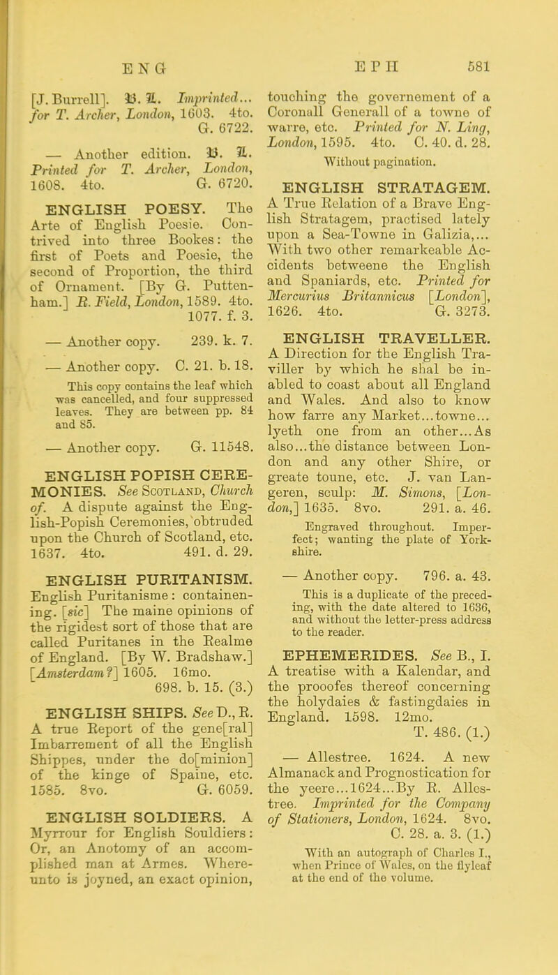 [J. Burrell]. 33.21. Imprinted... for T. Archer, London, 1603. 4to. G. 6722. — Another edition. U. 2L Printed for T. Archer, London, 1608. 4to. G. 6720. ENGLISH POESY. The Arte of English Poesie. Con- trived into three Bookes: the first of Poets and Poesie, the second of Proportion, the third of Ornament. [By G. Putten- ham.l B. Field, London, 1589. 4to. 1077. f. 3. — Another copy. 239. k. 7. — Another copy. C. 21. b. 18. This copy contains the leaf which ■was cancelled, and four suppressed leaves. They are between pp. 84 and 85. — Another copy. G. 11548. ENGLISH POPISH CERE- MONIES. See Scotland, Church of. A dispute against the Eng- lish-Popish Ceremonies, obtruded upon the Church of Scotland, etc. 1637. 4to. 491. d. 29. ENGLISH PURITANISM. English Puritanisme: containen- ing. [sic] The maine opinions of the rigidest sort of those that are called Puritanes in the Eealme of England. [By W. Bradshaw.] [Amsterdam?] 1605. 16mo. 698. b. 15. (3.) ENGLISH SHIPS. SeeD.,R. A true Report of the gene[ral] Imbarrement of all the English Shippes, under the do[minion] of the kinge of Spaine, etc. 1585. 8vo. G. 6059. ENGLISH SOLDIERS. A Myrrour for English Souldiers: Or, an Anotomy of an accom- plished man at Armes. Where- unto is joyned, an exact opinion, touching the governement of a Coronall Generall of a towne of warre, etc. Printed for N. Ling, London, 1595. 4to. C. 40. d. 28. Without pagination. ENGLISH STRATAGEM. A True Relation of a Brave Eng- lish Stratagem, practised lately upon a Sea-Towne in Galizia,... With two other remarkeable Ac- cidents betweene the English and Spaniards, etc. Printed for Mercurius Britannicus [London], 1626. 4to. G. 3273. ENGLISH TRAVELLER. A Direction for the English Tra- viller by which he shal be in- abled to coast about all England and Wales. And also to know how farre any Market...towne... lyeth one from an other...As also...the distance between Lon- don and any other Shire, or greate toune, etc. J. van Lan- geren, sculp: M. Simons, [Lon- don,] 1635. 8vo. 291. a. 46. Engraved throughout. Imper- fect; wanting the plate of York- shire. — Another copy. 796. a. 43. This is a duplicate of the preced- ing, with the date altered to 1636, and without the letter-press address to the reader. EPHEMERIDES. See B., I. A treatise with a Kalendar, and the prooofes thereof concerning the holydaies & fastingdaies in England. 1598. 12mo. T. 486. (1.) — Allestree. 1624. A new Almanack and Prognostication for the yeere...l624...By R. Alles- tree. Imprinted for the Company of Stationers, London, 1624. 8vo. C. 28. a. 3. (1.) With an autograph of Charles I., when Prince of Wales, on the flyleaf at the end of the volume.